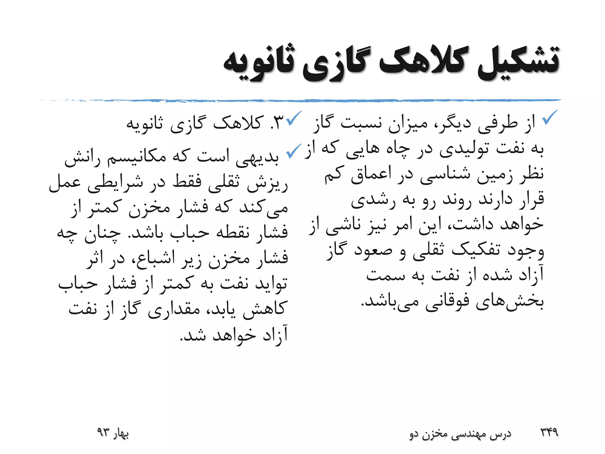 ‫ثانویه‬ ‫گازی‬ ‫کالهک‬ ‫تشکیل‬
‫گ‬ ‫نسبت‬ ‫میزان‬ ،‫دیگر‬ ‫طرفی‬ ‫از‬‫از‬
‫ک‬ ‫هایی‬ ‫چاه‬ ‫در‬ ‫تولیدی‬ ‫نفت‬ ‫به‬‫از‬ ‫ه‬
‫کم‬ ‫اعماق‬ ‫در‬ ‫شناسی‬ ‫زمین‬ ‫نظر‬
‫رشدی‬ ‫به‬ ‫رو‬ ‫روند‬ ‫دارند‬ ‫قرار‬
‫از‬ ‫ناشی‬ ‫نیز‬ ‫امر‬ ‫این‬ ،‫داشت‬ ‫خواهد‬
‫گ‬ ‫صعود‬ ‫و‬ ‫ثقلی‬ ‫تفکیک‬ ‫وجود‬‫از‬
‫سمت‬ ‫به‬ ‫نفت‬ ‫از‬ ‫شده‬ ‫آزاد‬
‫بخش‬‫های‬‫می‬ ‫فوقانی‬‫باشد‬.
3.‫ثانویه‬ ‫گازی‬ ‫کالهک‬
‫ران‬ ‫مکانیسم‬ ‫که‬ ‫است‬ ‫بدیهی‬‫ش‬
‫ع‬ ‫شرایطی‬ ‫در‬ ‫فقط‬ ‫ثقلی‬ ‫ریزش‬‫مل‬
‫می‬‫از‬ ‫کمتر‬ ‫مخزن‬ ‫فشار‬ ‫که‬ ‫کند‬
‫باشد‬ ‫حباب‬ ‫نقطه‬ ‫فشار‬.‫چ‬ ‫چنان‬‫ه‬
‫اثر‬ ‫در‬ ،‫اشباع‬ ‫زیر‬ ‫مخزن‬ ‫فشار‬
‫تواید‬‫ح‬ ‫فشار‬ ‫از‬ ‫کمتر‬ ‫به‬ ‫نفت‬‫باب‬
‫نفت‬ ‫از‬ ‫گاز‬ ‫مقداری‬ ،‫یابد‬ ‫کاهش‬
‫شد‬ ‫خواهد‬ ‫آزاد‬.
‫بهار‬93 ‫دو‬ ‫مخزن‬ ‫مهندسی‬ ‫درس‬ 349
 