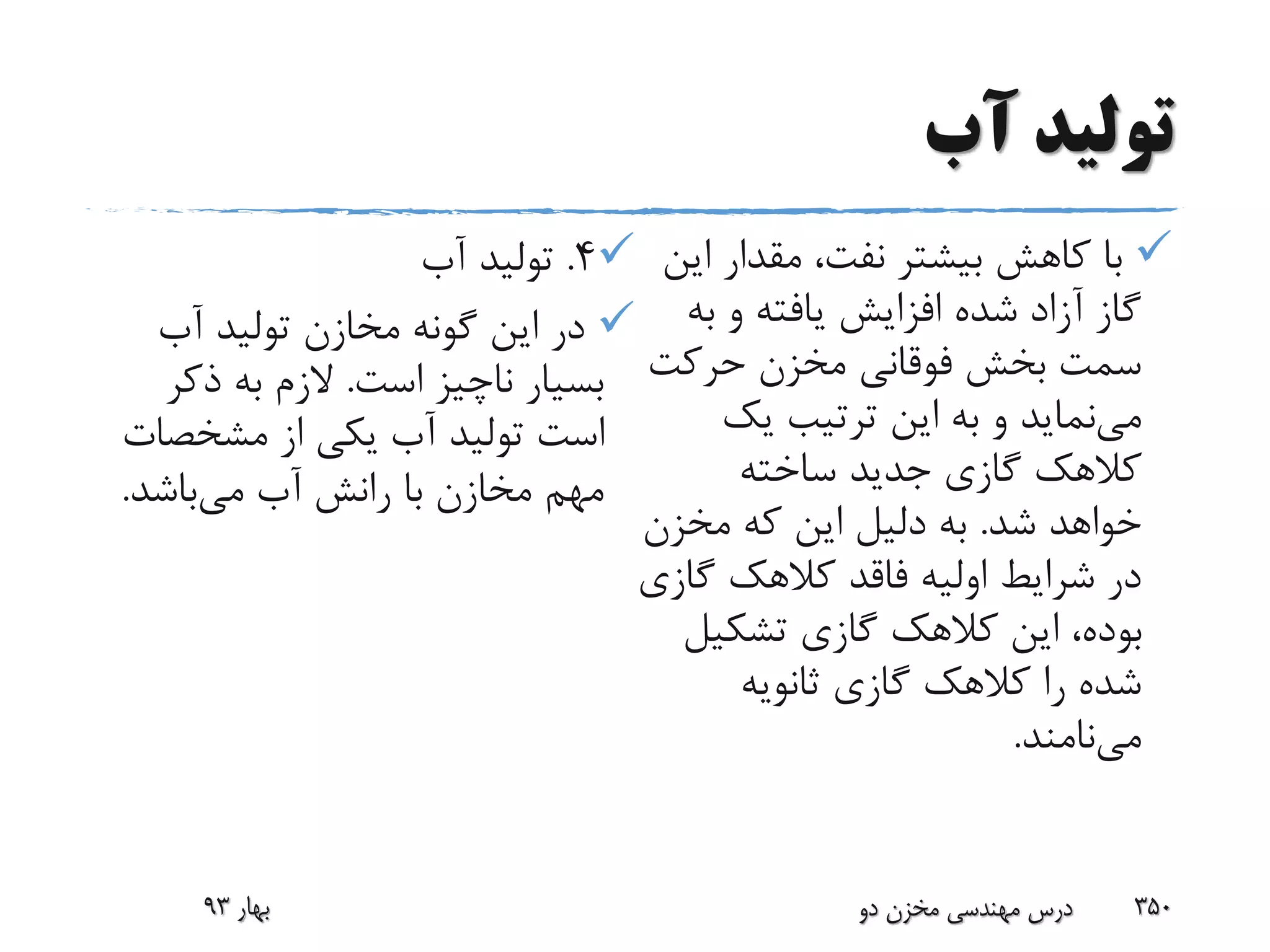 ‫آب‬ ‫تولید‬
‫ا‬ ‫مقدار‬ ،‫نفت‬ ‫بیشتر‬ ‫کاهش‬ ‫با‬‫ین‬
‫ب‬ ‫و‬ ‫یافته‬ ‫افزایش‬ ‫شده‬ ‫آزاد‬ ‫گاز‬‫ه‬
‫حرکت‬ ‫مخزن‬ ‫فوقانی‬ ‫بخش‬ ‫سمت‬
‫می‬‫یک‬ ‫ترتیب‬ ‫این‬ ‫به‬ ‫و‬ ‫نماید‬
‫ساخته‬ ‫جدید‬ ‫گازی‬ ‫کالهک‬
‫شد‬ ‫خواهد‬.‫مخزن‬ ‫که‬ ‫این‬ ‫دلیل‬ ‫به‬
‫گ‬ ‫کالهک‬ ‫فاقد‬ ‫اولیه‬ ‫شرایط‬ ‫در‬‫ازی‬
‫تشکی‬ ‫گازی‬ ‫کالهک‬ ‫این‬ ،‫بوده‬‫ل‬
‫ثانویه‬ ‫گازی‬ ‫کالهک‬ ‫را‬ ‫شده‬
‫می‬‫نامند‬.
4.‫آب‬ ‫تولید‬
‫آب‬ ‫تولید‬ ‫مخازن‬ ‫گونه‬ ‫این‬ ‫در‬
‫است‬ ‫ناچیز‬ ‫بسیار‬.‫ذکر‬ ‫به‬ ‫الزم‬
‫مشخص‬ ‫از‬ ‫یکی‬ ‫آب‬ ‫تولید‬ ‫است‬‫ات‬
‫می‬ ‫آب‬ ‫رانش‬ ‫با‬ ‫مخازن‬ ‫مهم‬‫باشد‬.
‫بهار‬93 ‫دو‬ ‫مخزن‬ ‫مهندسی‬ ‫درس‬ 350
 