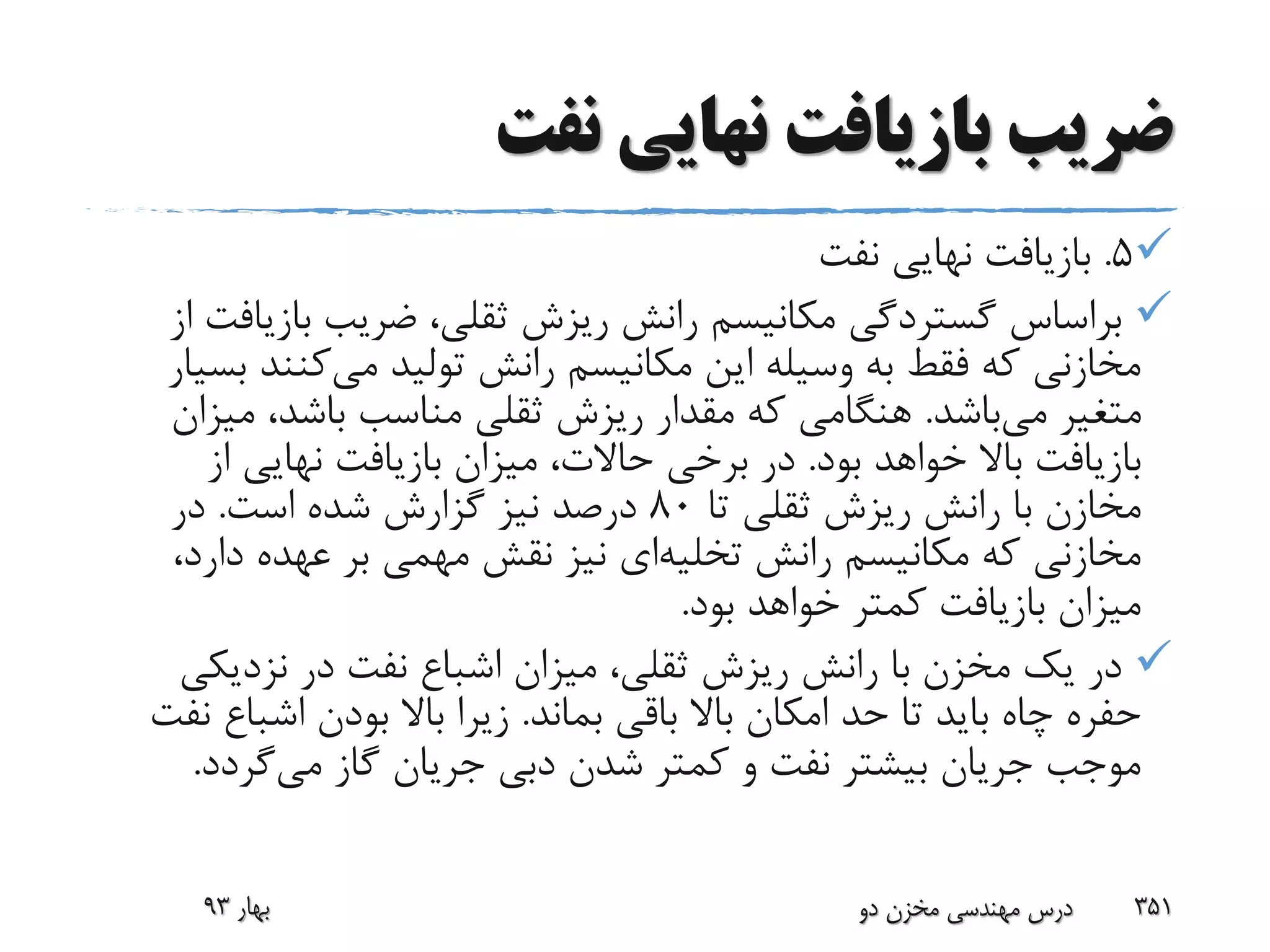 ‫نفت‬ ‫نهایی‬ ‫بازیافت‬ ‫ضریب‬
5.‫نفت‬ ‫نهایی‬ ‫بازیافت‬
‫بازی‬ ‫ضریب‬ ،‫ثقلی‬ ‫ریزش‬ ‫رانش‬ ‫مکانیسم‬ ‫گستردگی‬ ‫براساس‬‫از‬ ‫افت‬
‫می‬ ‫تولید‬ ‫رانش‬ ‫مکانیسم‬ ‫این‬ ‫وسیله‬ ‫به‬ ‫فقط‬ ‫که‬ ‫مخازنی‬‫کنن‬‫بسیار‬ ‫د‬
‫می‬ ‫متغیر‬‫باشد‬.‫می‬ ،‫باشد‬ ‫مناسب‬ ‫ثقلی‬ ‫ریزش‬ ‫مقدار‬ ‫که‬ ‫هنگامی‬‫زان‬
‫بود‬ ‫خواهد‬ ‫باال‬ ‫بازیافت‬.‫از‬ ‫نهایی‬ ‫بازیافت‬ ‫میزان‬ ،‫حاالت‬ ‫برخی‬ ‫در‬
‫تا‬ ‫ثقلی‬ ‫ریزش‬ ‫رانش‬ ‫با‬ ‫مخازن‬80‫است‬ ‫شده‬ ‫گزارش‬ ‫نیز‬ ‫درصد‬.‫در‬
‫رانش‬ ‫مکانیسم‬ ‫که‬ ‫مخازنی‬‫تخلیه‬‫ای‬‫دار‬ ‫عهده‬ ‫بر‬ ‫مهمی‬ ‫نقش‬ ‫نیز‬،‫د‬
‫بود‬ ‫خواهد‬ ‫کمتر‬ ‫بازیافت‬ ‫میزان‬.
‫نزدیک‬ ‫در‬ ‫نفت‬ ‫اشباع‬ ‫میزان‬ ،‫ثقلی‬ ‫ریزش‬ ‫رانش‬ ‫با‬ ‫مخزن‬ ‫یک‬ ‫در‬‫ی‬
‫بماند‬ ‫باقی‬ ‫باال‬ ‫امکان‬ ‫حد‬ ‫تا‬ ‫باید‬ ‫چاه‬ ‫حفره‬.‫اشبا‬ ‫بودن‬ ‫باال‬ ‫زیرا‬‫نفت‬ ‫ع‬
‫می‬ ‫گاز‬ ‫جریان‬ ‫دبی‬ ‫شدن‬ ‫کمتر‬ ‫و‬ ‫نفت‬ ‫بیشتر‬ ‫جریان‬ ‫موجب‬‫گردد‬.
‫بهار‬93 ‫دو‬ ‫مخزن‬ ‫مهندسی‬ ‫درس‬ 351
 