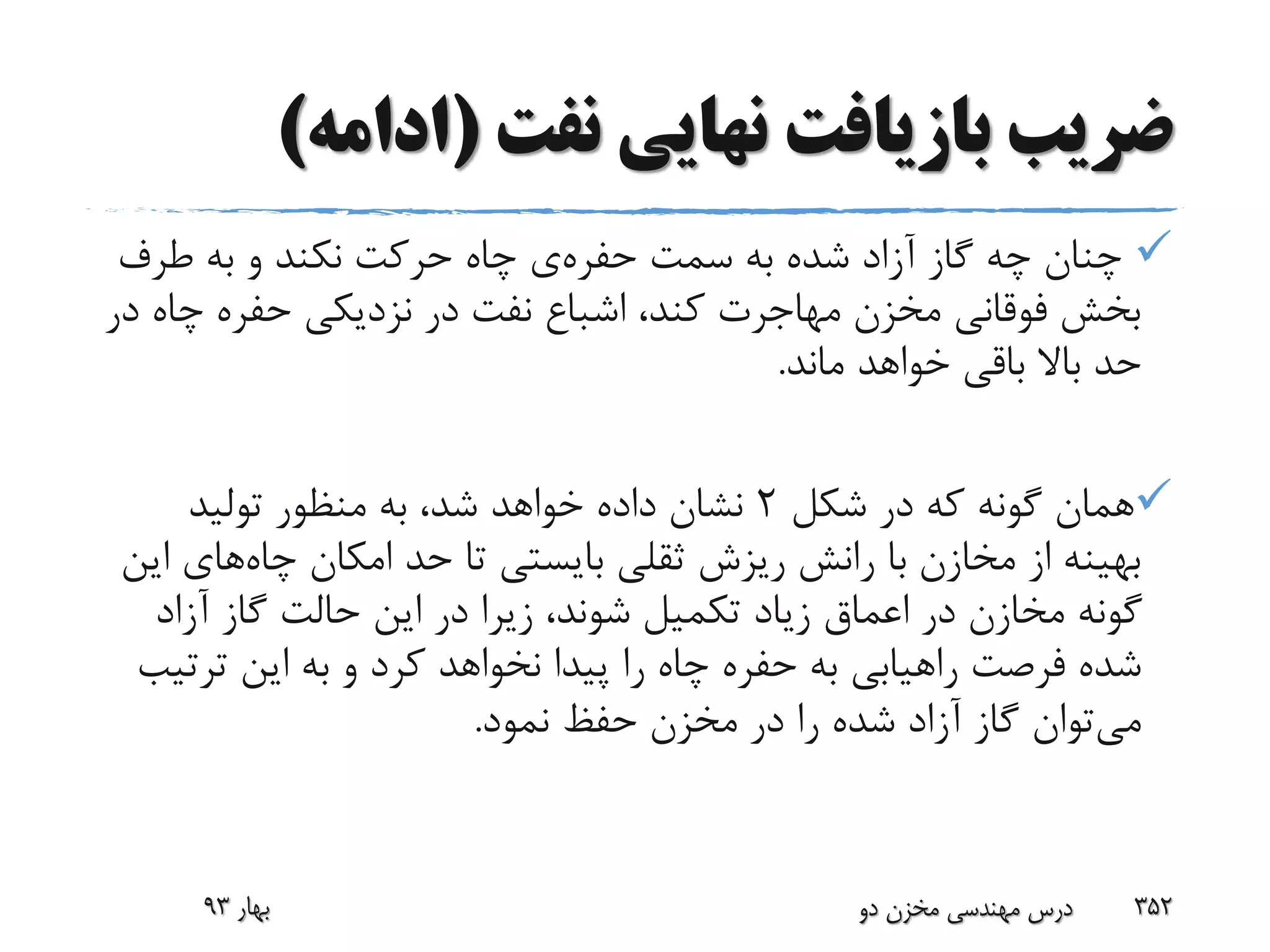 ‫نفت‬ ‫نهایی‬ ‫بازیافت‬ ‫ضریب‬(‫ادامه‬)
‫سمت‬ ‫به‬ ‫شده‬ ‫آزاد‬ ‫گاز‬ ‫چه‬ ‫چنان‬‫حفره‬‫ی‬‫طرف‬ ‫به‬ ‫و‬ ‫نکند‬ ‫حرکت‬ ‫چاه‬
‫چ‬ ‫حفره‬ ‫نزدیکی‬ ‫در‬ ‫نفت‬ ‫اشباع‬ ،‫کند‬ ‫مهاجرت‬ ‫مخزن‬ ‫فوقانی‬ ‫بخش‬‫در‬ ‫اه‬
‫ماند‬ ‫خواهد‬ ‫باقی‬ ‫باال‬ ‫حد‬.
‫شکل‬ ‫در‬ ‫که‬ ‫گونه‬ ‫همان‬2‫تولید‬ ‫منظور‬ ‫به‬ ،‫شد‬ ‫خواهد‬ ‫داده‬ ‫نشان‬
‫چاه‬ ‫امکان‬ ‫حد‬ ‫تا‬ ‫بایستی‬ ‫ثقلی‬ ‫ریزش‬ ‫رانش‬ ‫با‬ ‫مخازن‬ ‫از‬ ‫بهینه‬‫های‬‫این‬
‫آزاد‬ ‫گاز‬ ‫حالت‬ ‫این‬ ‫در‬ ‫زیرا‬ ،‫شوند‬ ‫تکمیل‬ ‫زیاد‬ ‫اعماق‬ ‫در‬ ‫مخازن‬ ‫گونه‬
‫فرصت‬ ‫شده‬‫راهیابی‬‫ترت‬ ‫این‬ ‫به‬ ‫و‬ ‫کرد‬ ‫نخواهد‬ ‫پیدا‬ ‫را‬ ‫چاه‬ ‫حفره‬ ‫به‬‫یب‬
‫می‬‫نمود‬ ‫حفظ‬ ‫مخزن‬ ‫در‬ ‫را‬ ‫شده‬ ‫آزاد‬ ‫گاز‬ ‫توان‬.
‫بهار‬93 ‫دو‬ ‫مخزن‬ ‫مهندسی‬ ‫درس‬ 352
 