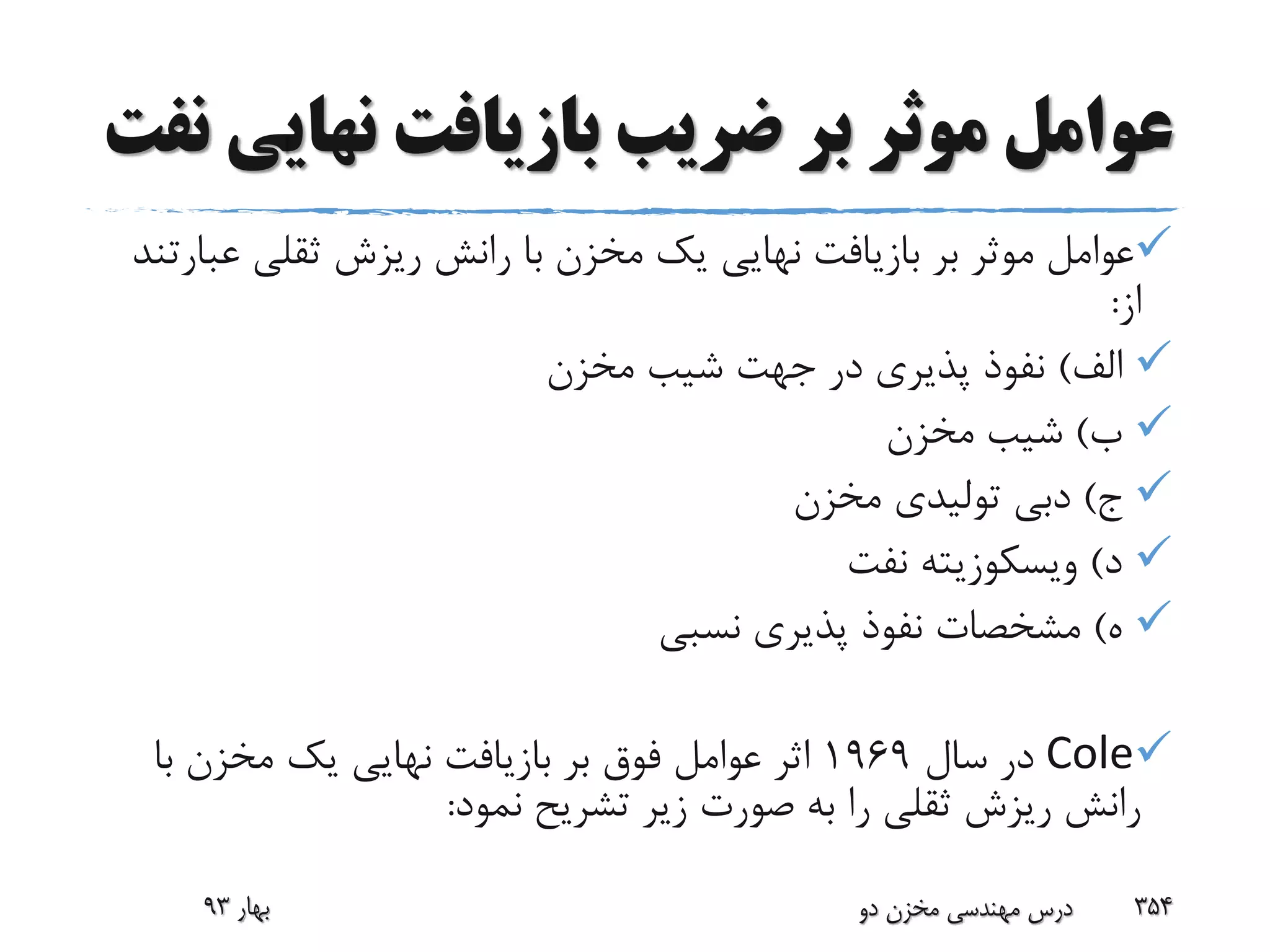 ‫نهای‬ ‫بازیافت‬ ‫ضریب‬ ‫بر‬ ‫موثر‬ ‫عوامل‬‫نفت‬ ‫ی‬
‫ع‬ ‫ثقلی‬ ‫ریزش‬ ‫رانش‬ ‫با‬ ‫مخزن‬ ‫یک‬ ‫نهایی‬ ‫بازیافت‬ ‫بر‬ ‫موثر‬ ‫عوامل‬‫بارتند‬
‫از‬:
‫الف‬)‫مخزن‬ ‫شیب‬ ‫جهت‬ ‫در‬ ‫پذیری‬ ‫نفوذ‬
‫ب‬)‫مخزن‬ ‫شیب‬
‫ج‬)‫مخزن‬ ‫تولیدی‬ ‫دبی‬
‫د‬)‫ویسکوزیته‬‫نفت‬
‫ه‬)‫نسبی‬ ‫پذیری‬ ‫نفوذ‬ ‫مشخصات‬
Cole‫سال‬ ‫در‬1969‫با‬ ‫مخزن‬ ‫یک‬ ‫نهایی‬ ‫بازیافت‬ ‫بر‬ ‫فوق‬ ‫عوامل‬ ‫اثر‬
‫نمود‬ ‫تشریح‬ ‫زیر‬ ‫صورت‬ ‫به‬ ‫را‬ ‫ثقلی‬ ‫ریزش‬ ‫رانش‬:
‫بهار‬93 ‫دو‬ ‫مخزن‬ ‫مهندسی‬ ‫درس‬ 354
 