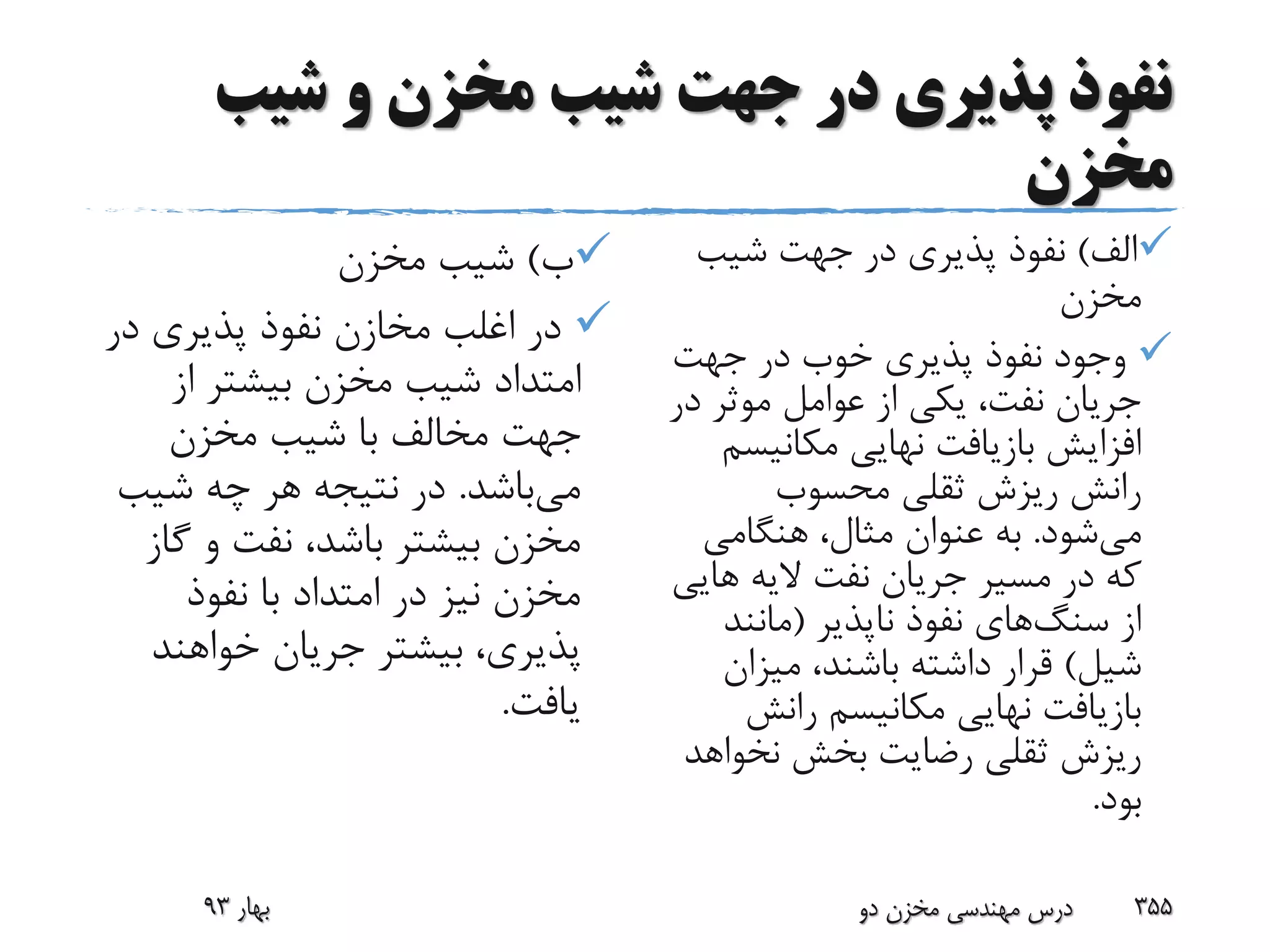‫شیب‬ ‫و‬ ‫مخزن‬ ‫شیب‬ ‫جهت‬ ‫در‬ ‫پذیری‬ ‫نفوذ‬
‫مخزن‬
‫ب‬)‫مخزن‬ ‫شیب‬
‫در‬ ‫پذیری‬ ‫نفوذ‬ ‫مخازن‬ ‫اغلب‬ ‫در‬
‫از‬ ‫بیشتر‬ ‫مخزن‬ ‫شیب‬ ‫امتداد‬
‫مخزن‬ ‫شیب‬ ‫با‬ ‫مخالف‬ ‫جهت‬
‫می‬‫باشد‬.‫شیب‬ ‫چه‬ ‫هر‬ ‫نتیجه‬ ‫در‬
‫گ‬ ‫و‬ ‫نفت‬ ،‫باشد‬ ‫بیشتر‬ ‫مخزن‬‫از‬
‫نفوذ‬ ‫با‬ ‫امتداد‬ ‫در‬ ‫نیز‬ ‫مخزن‬
‫خواهند‬ ‫جریان‬ ‫بیشتر‬ ،‫پذیری‬
‫یافت‬.
‫الف‬)‫شیب‬ ‫جهت‬ ‫در‬ ‫پذیری‬ ‫نفوذ‬
‫مخزن‬
‫جهت‬ ‫در‬ ‫خوب‬ ‫پذیری‬ ‫نفوذ‬ ‫وجود‬
‫د‬ ‫موثر‬ ‫عوامل‬ ‫از‬ ‫یکی‬ ،‫نفت‬ ‫جریان‬‫ر‬
‫مکانیس‬ ‫نهایی‬ ‫بازیافت‬ ‫افزایش‬‫م‬
‫محسوب‬ ‫ثقلی‬ ‫ریزش‬ ‫رانش‬
‫می‬‫شود‬.‫هنگامی‬ ،‫مثال‬ ‫عنوان‬ ‫به‬
‫های‬ ‫الیه‬ ‫نفت‬ ‫جریان‬ ‫مسیر‬ ‫در‬ ‫که‬‫ی‬
‫از‬‫سنگ‬‫های‬‫ناپذیر‬ ‫نفوذ‬(‫مانند‬
‫شیل‬)‫میزان‬ ،‫باشند‬ ‫داشته‬ ‫قرار‬
‫رانش‬ ‫مکانیسم‬ ‫نهایی‬ ‫بازیافت‬
‫نخواه‬ ‫بخش‬ ‫رضایت‬ ‫ثقلی‬ ‫ریزش‬‫د‬
‫بود‬.
‫بهار‬93 ‫دو‬ ‫مخزن‬ ‫مهندسی‬ ‫درس‬ 355
 