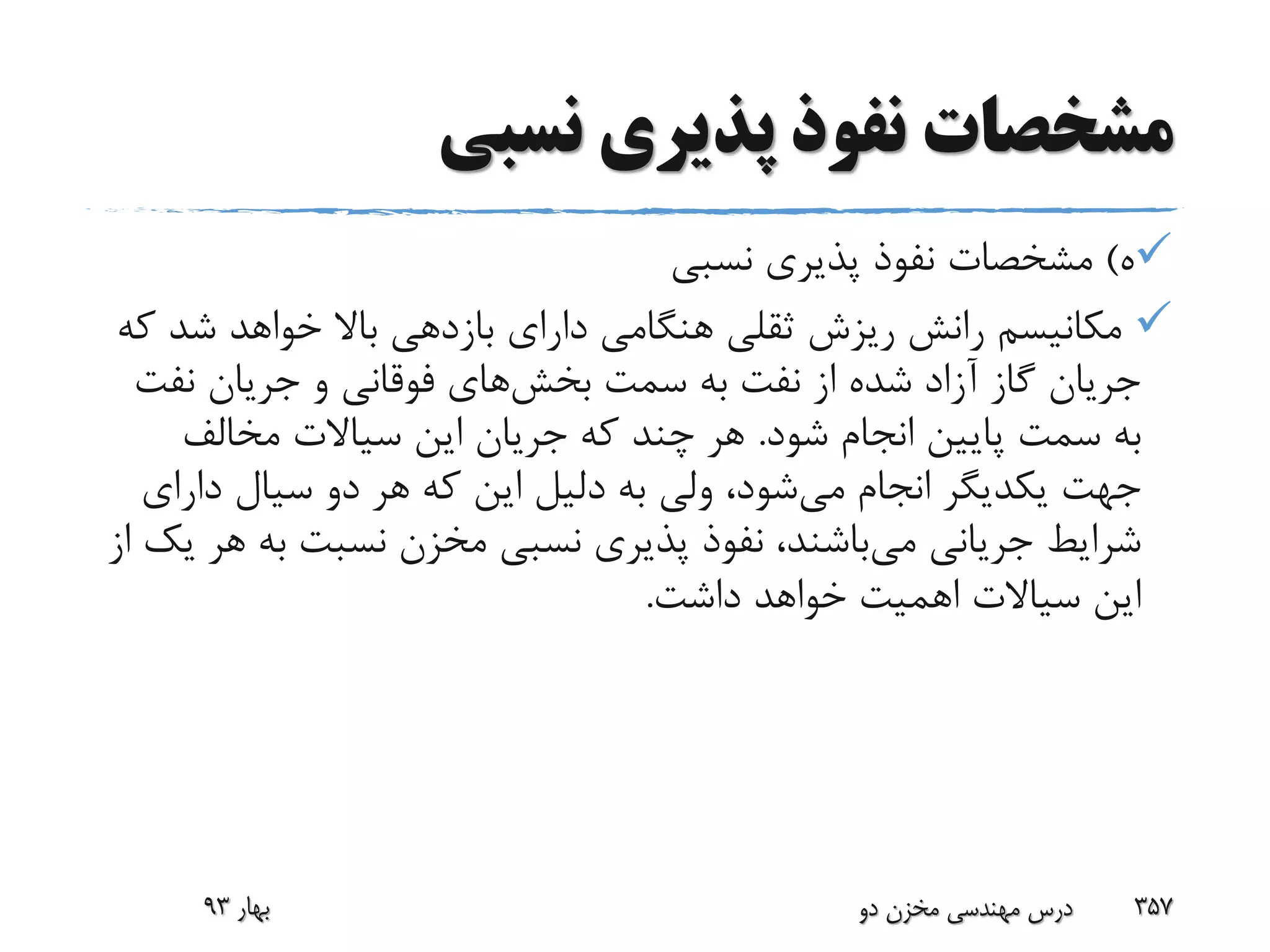 ‫نسبی‬ ‫پذیری‬ ‫نفوذ‬ ‫مشخصات‬
‫ه‬)‫نسبی‬ ‫پذیری‬ ‫نفوذ‬ ‫مشخصات‬
‫ش‬ ‫خواهد‬ ‫باال‬ ‫بازدهی‬ ‫دارای‬ ‫هنگامی‬ ‫ثقلی‬ ‫ریزش‬ ‫رانش‬ ‫مکانیسم‬‫که‬ ‫د‬
‫سمت‬ ‫به‬ ‫نفت‬ ‫از‬ ‫شده‬ ‫آزاد‬ ‫گاز‬ ‫جریان‬‫بخش‬‫های‬‫نف‬ ‫جریان‬ ‫و‬ ‫فوقانی‬‫ت‬
‫شود‬ ‫انجام‬ ‫پایین‬ ‫سمت‬ ‫به‬.‫مخالف‬ ‫سیاالت‬ ‫این‬ ‫جریان‬ ‫که‬ ‫چند‬ ‫هر‬
‫می‬ ‫انجام‬ ‫یکدیگر‬ ‫جهت‬‫دار‬ ‫سیال‬ ‫دو‬ ‫هر‬ ‫که‬ ‫این‬ ‫دلیل‬ ‫به‬ ‫ولی‬ ،‫شود‬‫ای‬
‫می‬ ‫جریانی‬ ‫شرایط‬‫ب‬ ‫نسبت‬ ‫مخزن‬ ‫نسبی‬ ‫پذیری‬ ‫نفوذ‬ ،‫باشند‬‫از‬ ‫یک‬ ‫هر‬ ‫ه‬
‫داشت‬ ‫خواهد‬ ‫اهمیت‬ ‫سیاالت‬ ‫این‬.
‫بهار‬93 ‫دو‬ ‫مخزن‬ ‫مهندسی‬ ‫درس‬ 357
 