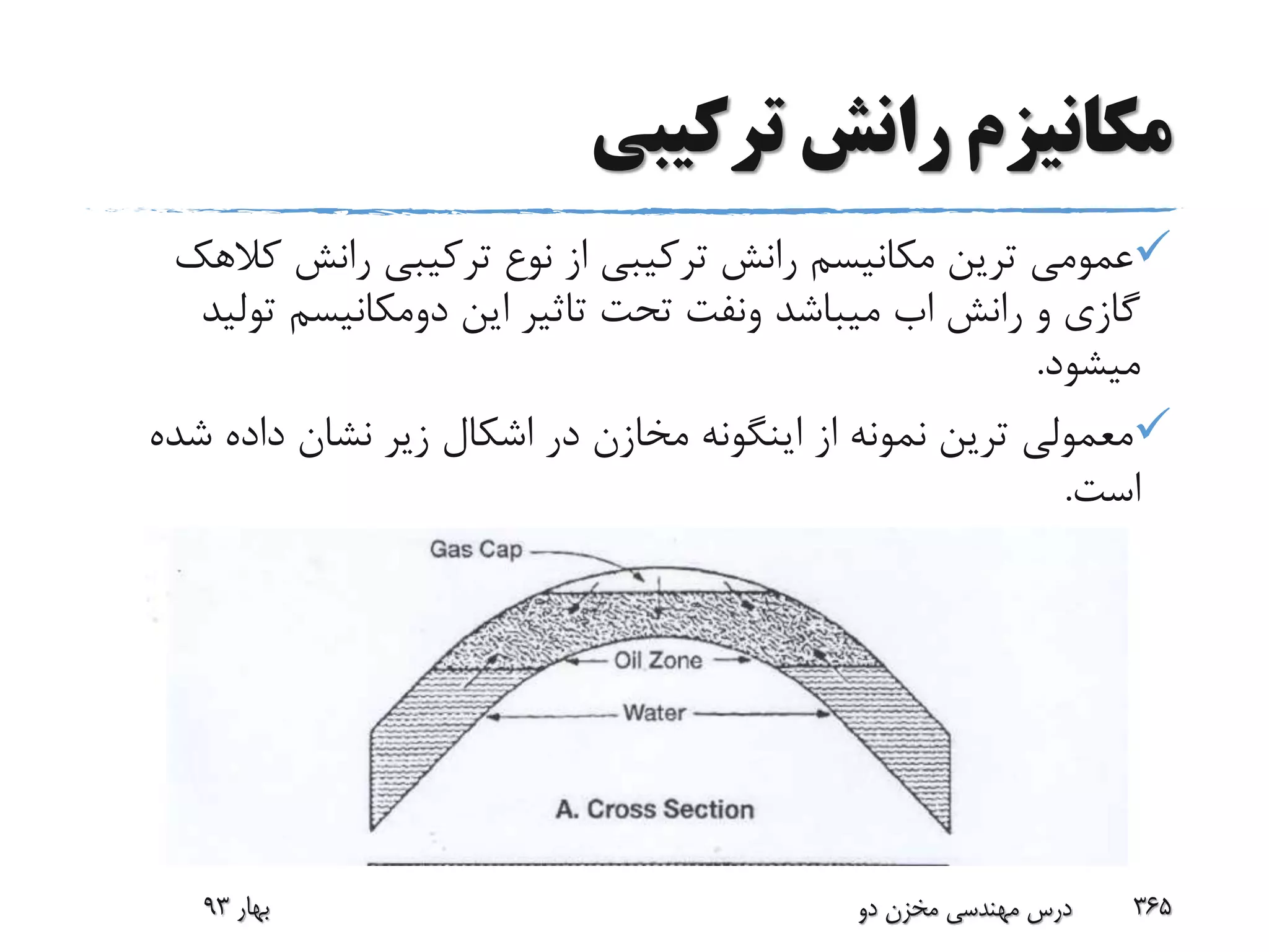 ‫ترکیبی‬ ‫رانش‬ ‫مکانیزم‬
‫ک‬ ‫رانش‬ ‫ترکیبی‬ ‫نوع‬ ‫از‬ ‫ترکیبی‬ ‫رانش‬ ‫مکانیسم‬ ‫ترین‬ ‫عمومی‬‫الهک‬
‫رانش‬ ‫و‬ ‫گازی‬‫اب‬‫میباشد‬‫ونفت‬‫این‬ ‫تاثیر‬ ‫تحت‬‫دومکانیسم‬‫تو‬‫لید‬
‫میشود‬.
‫ش‬ ‫داده‬ ‫نشان‬ ‫زیر‬ ‫اشکال‬ ‫در‬ ‫مخازن‬ ‫اینگونه‬ ‫از‬ ‫نمونه‬ ‫ترین‬ ‫معمولی‬‫ده‬
‫است‬.
‫بهار‬93 ‫دو‬ ‫مخزن‬ ‫مهندسی‬ ‫درس‬ 365
 