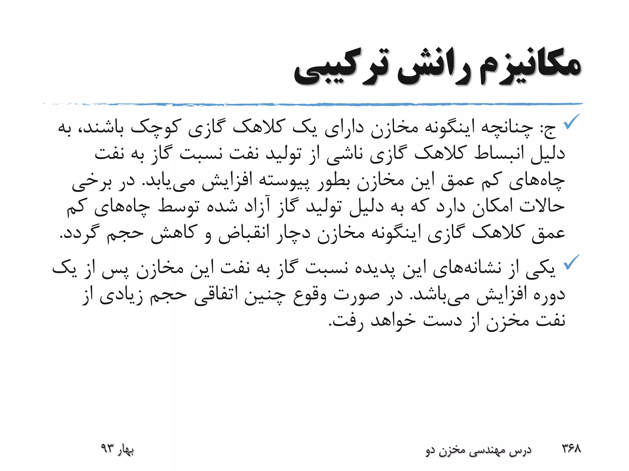 ‫ترکیبی‬ ‫رانش‬ ‫مکانیزم‬
‫ج‬:،‫باشند‬ ‫کوچک‬ ‫گازی‬ ‫کالهک‬ ‫یک‬ ‫دارای‬ ‫مخازن‬ ‫اینگونه‬ ‫چنانچه‬‫به‬
‫ب‬ ‫گاز‬ ‫نسبت‬ ‫نفت‬ ‫تولید‬ ‫از‬ ‫ناشی‬ ‫گازی‬ ‫کالهک‬ ‫انبساط‬ ‫دلیل‬‫نفت‬ ‫ه‬
‫چاه‬‫می‬ ‫افزایش‬ ‫پیوسته‬ ‫بطور‬ ‫مخازن‬ ‫این‬ ‫عمق‬ ‫کم‬ ‫های‬‫یابد‬.‫برخ‬ ‫در‬‫ی‬
‫چاه‬ ‫توسط‬ ‫شده‬ ‫آزاد‬ ‫گاز‬ ‫تولید‬ ‫دلیل‬ ‫به‬ ‫که‬ ‫دارد‬ ‫امکان‬ ‫حاالت‬‫ک‬ ‫های‬‫م‬
‫گردد‬ ‫حجم‬ ‫کاهش‬ ‫و‬ ‫انقباض‬ ‫دچار‬ ‫مخازن‬ ‫اینگونه‬ ‫گازی‬ ‫کالهک‬ ‫عمق‬.
‫از‬ ‫یکی‬‫نشانه‬‫های‬‫پس‬ ‫مخازن‬ ‫این‬ ‫نفت‬ ‫به‬ ‫گاز‬ ‫نسبت‬ ‫پدیده‬ ‫این‬‫یک‬ ‫از‬
‫می‬ ‫افزایش‬ ‫دوره‬‫باشد‬.‫از‬ ‫زیادی‬ ‫حجم‬ ‫اتفاقی‬ ‫چنین‬ ‫وقوع‬ ‫صورت‬ ‫در‬
‫رفت‬ ‫خواهد‬ ‫دست‬ ‫از‬ ‫مخزن‬ ‫نفت‬.
‫بهار‬93 ‫دو‬ ‫مخزن‬ ‫مهندسی‬ ‫درس‬ 368
 