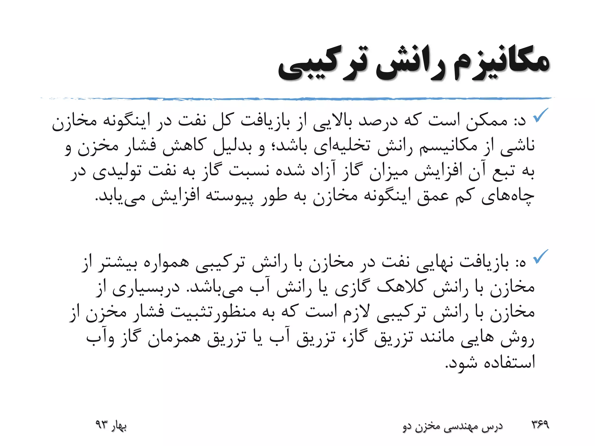 ‫ترکیبی‬ ‫رانش‬ ‫مکانیزم‬
‫د‬:‫اینگون‬ ‫در‬ ‫نفت‬ ‫کل‬ ‫بازیافت‬ ‫از‬ ‫باالیی‬ ‫درصد‬ ‫که‬ ‫است‬ ‫ممکن‬‫مخازن‬ ‫ه‬
‫رانش‬ ‫مکانیسم‬ ‫از‬ ‫ناشی‬‫تخلیه‬‫ای‬‫و‬ ‫باشد؛‬‫بدلیل‬‫م‬ ‫فشار‬ ‫کاهش‬‫و‬ ‫خزن‬
‫تولی‬ ‫نفت‬ ‫به‬ ‫گاز‬ ‫نسبت‬ ‫شده‬ ‫آزاد‬ ‫گاز‬ ‫میزان‬ ‫افزایش‬ ‫آن‬ ‫تبع‬ ‫به‬‫در‬ ‫دی‬
‫چاه‬‫می‬ ‫افزایش‬ ‫پیوسته‬ ‫طور‬ ‫به‬ ‫مخازن‬ ‫اینگونه‬ ‫عمق‬ ‫کم‬ ‫های‬‫یابد‬.
‫ه‬:‫بیش‬ ‫همواره‬ ‫ترکیبی‬ ‫رانش‬ ‫با‬ ‫مخازن‬ ‫در‬ ‫نفت‬ ‫نهایی‬ ‫بازیافت‬‫از‬ ‫تر‬
‫می‬ ‫آب‬ ‫رانش‬ ‫یا‬ ‫گازی‬ ‫کالهک‬ ‫رانش‬ ‫با‬ ‫مخازن‬‫باشد‬.‫دربسیاری‬‫از‬
‫به‬ ‫که‬ ‫است‬ ‫الزم‬ ‫ترکیبی‬ ‫رانش‬ ‫با‬ ‫مخازن‬‫منظورتثبیت‬‫م‬ ‫فشار‬‫از‬ ‫خزن‬
‫گاز‬ ‫همزمان‬ ‫تزریق‬ ‫یا‬ ‫آب‬ ‫تزریق‬ ،‫گاز‬ ‫تزریق‬ ‫مانند‬ ‫هایی‬ ‫روش‬‫وآب‬
‫شود‬ ‫استفاده‬.
‫بهار‬93 ‫دو‬ ‫مخزن‬ ‫مهندسی‬ ‫درس‬ 369
 