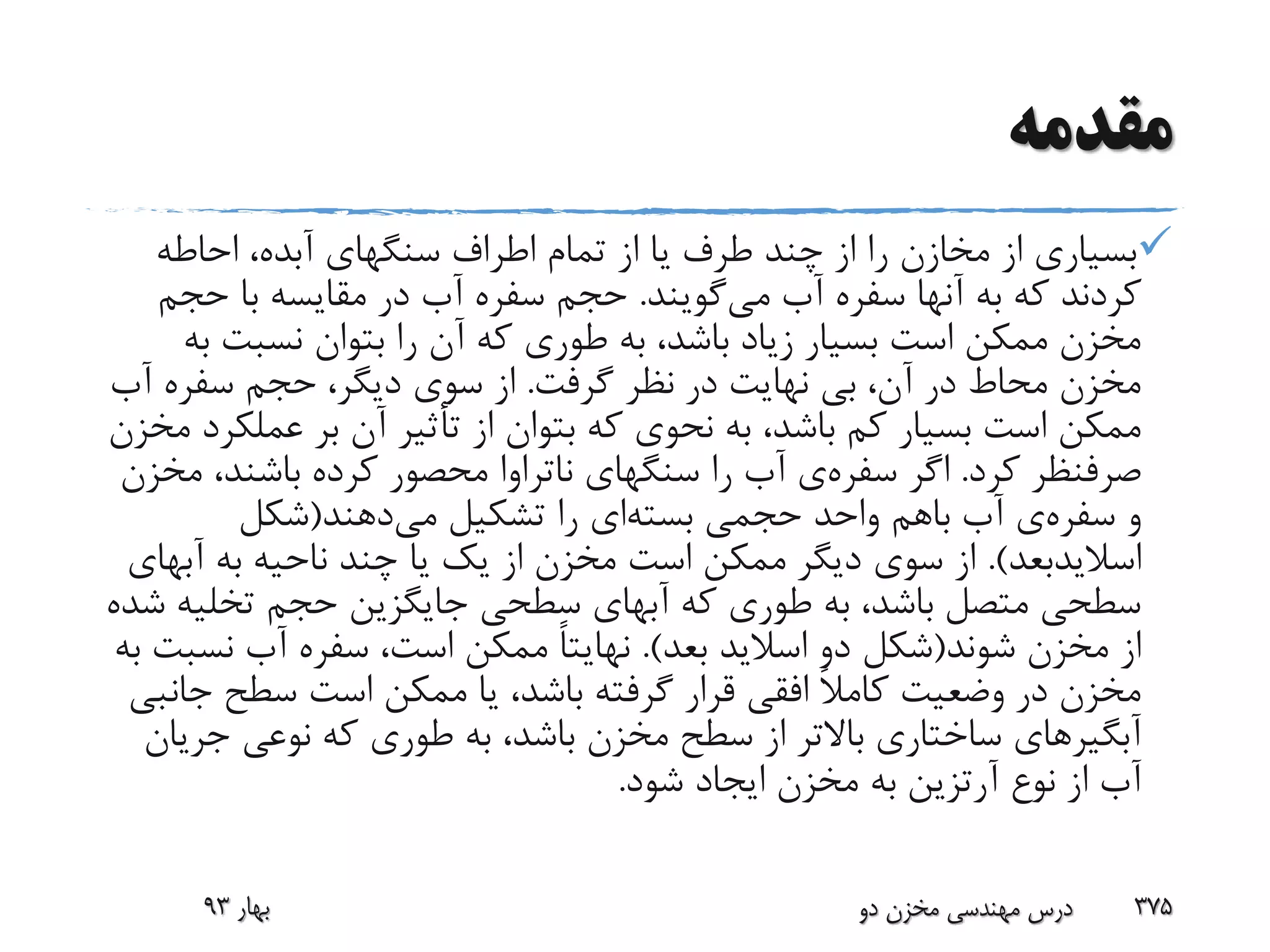 ‫مقدمه‬
‫احاطه‬ ،‫آبده‬ ‫سنگهای‬ ‫اطراف‬ ‫تمام‬ ‫از‬ ‫یا‬ ‫طرف‬ ‫چند‬ ‫از‬ ‫را‬ ‫مخازن‬ ‫از‬ ‫بسیاری‬
‫می‬ ‫آب‬ ‫سفره‬ ‫آنها‬ ‫به‬ ‫که‬ ‫کردند‬‫گویند‬.‫حج‬ ‫با‬ ‫مقایسه‬ ‫در‬ ‫آب‬ ‫سفره‬ ‫حجم‬‫م‬
‫ب‬ ‫نسبت‬ ‫بتوان‬ ‫را‬ ‫آن‬ ‫که‬ ‫طوری‬ ‫به‬ ،‫باشد‬ ‫زیاد‬ ‫بسیار‬ ‫است‬ ‫ممکن‬ ‫مخزن‬‫ه‬
‫گرفت‬ ‫نظر‬ ‫در‬ ‫نهایت‬ ‫بی‬ ،‫آن‬ ‫در‬ ‫محاط‬ ‫مخزن‬.‫آب‬ ‫سفره‬ ‫حجم‬ ،‫دیگر‬ ‫سوی‬ ‫از‬
‫عمل‬ ‫بر‬ ‫آن‬ ‫تأثیر‬ ‫از‬ ‫بتوان‬ ‫که‬ ‫نحوی‬ ‫به‬ ،‫باشد‬ ‫کم‬ ‫بسیار‬ ‫است‬ ‫ممکن‬‫مخزن‬ ‫کرد‬
‫کرد‬ ‫صرفنظر‬.‫اگر‬‫سفره‬‫ی‬‫سنگهای‬ ‫را‬ ‫آب‬‫ناتراوا‬،‫باشند‬ ‫کرده‬ ‫محصور‬‫مخزن‬
‫و‬‫سفره‬‫ی‬‫حجمی‬ ‫واحد‬ ‫باهم‬ ‫آب‬‫بسته‬‫ای‬‫می‬ ‫تشکیل‬ ‫را‬‫دهند‬(‫شکل‬
‫اسالیدبعد‬.)‫آب‬ ‫به‬ ‫ناحیه‬ ‫چند‬ ‫یا‬ ‫یک‬ ‫از‬ ‫مخزن‬ ‫است‬ ‫ممکن‬ ‫دیگر‬ ‫سوی‬ ‫از‬‫های‬
‫تخلی‬ ‫حجم‬ ‫جایگزین‬ ‫سطحی‬ ‫آبهای‬ ‫که‬ ‫طوری‬ ‫به‬ ،‫باشد‬ ‫متصل‬ ‫سطحی‬‫شده‬ ‫ه‬
‫شوند‬ ‫مخزن‬ ‫از‬(‫بعد‬ ‫اسالید‬ ‫دو‬ ‫شکل‬.)ً‫ا‬‫نهایت‬‫نس‬ ‫آب‬ ‫سفره‬ ،‫است‬ ‫ممکن‬‫به‬ ‫بت‬
‫ج‬ ‫سطح‬ ‫است‬ ‫ممکن‬ ‫یا‬ ،‫باشد‬ ‫گرفته‬ ‫قرار‬ ‫افقی‬ ً‫ال‬‫کام‬ ‫وضعیت‬ ‫در‬ ‫مخزن‬‫انبی‬
‫آبگیرهای‬‫جر‬ ‫نوعی‬ ‫که‬ ‫طوری‬ ‫به‬ ،‫باشد‬ ‫مخزن‬ ‫سطح‬ ‫از‬ ‫باالتر‬ ‫ساختاری‬‫یان‬
‫نوع‬ ‫از‬ ‫آب‬‫آرتزین‬‫شود‬ ‫ایجاد‬ ‫مخزن‬ ‫به‬.
‫بهار‬93 ‫دو‬ ‫مخزن‬ ‫مهندسی‬ ‫درس‬ 375
 