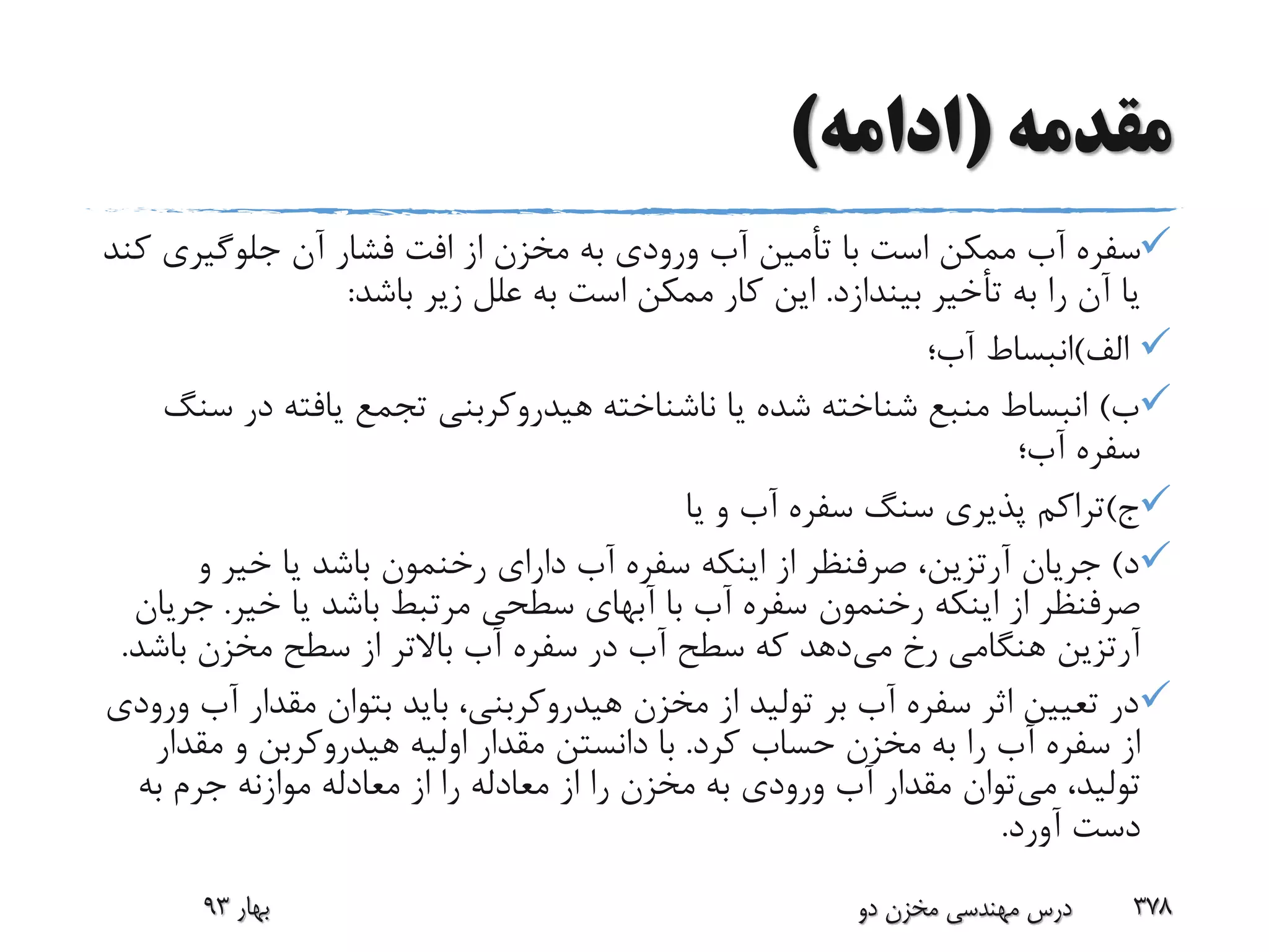 ‫مقدمه‬(‫ادامه‬)
‫جلوگیری‬ ‫آن‬ ‫فشار‬ ‫افت‬ ‫از‬ ‫مخزن‬ ‫به‬ ‫ورودی‬ ‫آب‬ ‫تأمین‬ ‫با‬ ‫است‬ ‫ممکن‬ ‫آب‬ ‫سفره‬‫کند‬
‫بیندازد‬ ‫تأخیر‬ ‫به‬ ‫را‬ ‫آن‬ ‫یا‬.‫باشد‬ ‫زیر‬ ‫علل‬ ‫به‬ ‫است‬ ‫ممکن‬ ‫کار‬ ‫این‬:
‫الف‬)‫آب؛‬ ‫انبساط‬
‫ب‬)‫در‬ ‫یافته‬ ‫تجمع‬ ‫هیدروکربنی‬ ‫ناشناخته‬ ‫یا‬ ‫شده‬ ‫شناخته‬ ‫منبع‬ ‫انبساط‬‫سنگ‬
‫آب؛‬ ‫سفره‬
‫ج‬)‫یا‬ ‫و‬ ‫آب‬ ‫سفره‬ ‫سنگ‬ ‫پذیری‬ ‫تراکم‬
‫د‬)‫جریان‬‫آرتزین‬‫دارای‬ ‫آب‬ ‫سفره‬ ‫اینکه‬ ‫از‬ ‫صرفنظر‬ ،‫رخنمون‬‫و‬ ‫خیر‬ ‫یا‬ ‫باشد‬
‫اینکه‬ ‫از‬ ‫صرفنظر‬‫رخنمون‬‫خیر‬ ‫یا‬ ‫باشد‬ ‫مرتبط‬ ‫سطحی‬ ‫آبهای‬ ‫با‬ ‫آب‬ ‫سفره‬.‫ج‬‫ریان‬
‫آرتزین‬‫می‬ ‫رخ‬ ‫هنگامی‬‫باش‬ ‫مخزن‬ ‫سطح‬ ‫از‬ ‫باالتر‬ ‫آب‬ ‫سفره‬ ‫در‬ ‫آب‬ ‫سطح‬ ‫که‬ ‫دهد‬‫د‬.
‫مقدار‬ ‫بتوان‬ ‫باید‬ ،‫هیدروکربنی‬ ‫مخزن‬ ‫از‬ ‫تولید‬ ‫بر‬ ‫آب‬ ‫سفره‬ ‫اثر‬ ‫تعیین‬ ‫در‬‫ورودی‬ ‫آب‬
‫کرد‬ ‫حساب‬ ‫مخزن‬ ‫به‬ ‫را‬ ‫آب‬ ‫سفره‬ ‫از‬.‫مقد‬ ‫و‬ ‫هیدروکربن‬ ‫اولیه‬ ‫مقدار‬ ‫دانستن‬ ‫با‬‫ار‬
‫می‬ ،‫تولید‬‫به‬ ‫جرم‬ ‫موازنه‬ ‫معادله‬ ‫از‬ ‫را‬ ‫معادله‬ ‫از‬ ‫را‬ ‫مخزن‬ ‫به‬ ‫ورودی‬ ‫آب‬ ‫مقدار‬ ‫توان‬
‫آورد‬ ‫دست‬.
‫بهار‬93 ‫دو‬ ‫مخزن‬ ‫مهندسی‬ ‫درس‬ 378
 