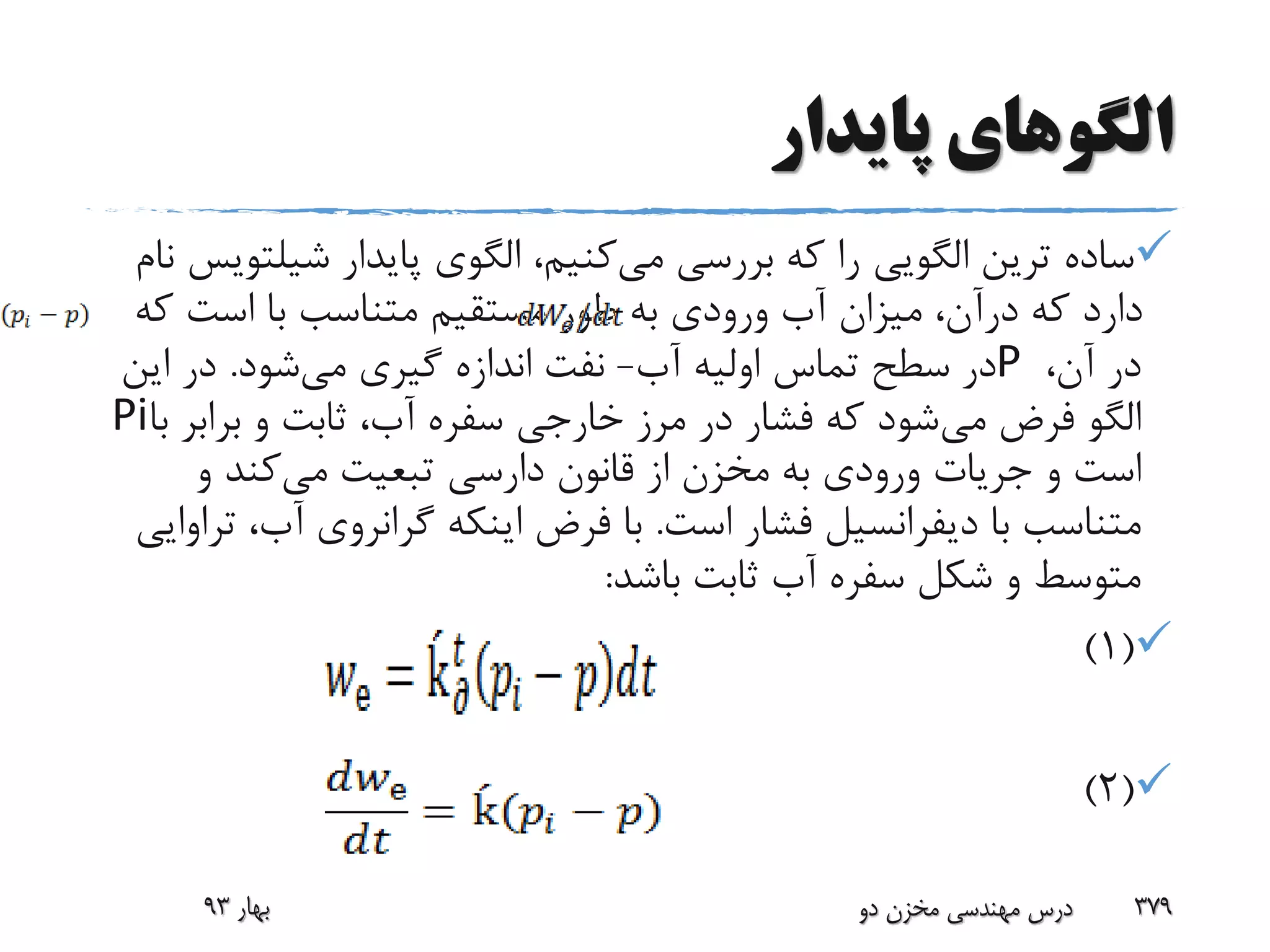 ‫پایدار‬ ‫الگوهای‬
‫ترین‬ ‫ساده‬‫الگویی‬‫می‬ ‫بررسی‬ ‫که‬ ‫را‬‫پایدار‬ ‫الگوی‬ ،‫کنیم‬‫شیل‬‫تویس‬‫نام‬
‫ک‬ ‫است‬ ‫با‬ ‫متناسب‬ ‫مستقیم‬ ‫طور‬ ‫به‬ ‫ورودی‬ ‫آب‬ ‫میزان‬ ،‫درآن‬ ‫که‬ ‫دارد‬‫ه‬
،‫آن‬ ‫در‬P‫آب‬ ‫اولیه‬ ‫تماس‬ ‫سطح‬ ‫در‬-‫می‬ ‫گیری‬ ‫اندازه‬ ‫نفت‬‫شود‬.‫ای‬ ‫در‬‫ن‬
‫می‬ ‫فرض‬ ‫الگو‬‫براب‬ ‫و‬ ‫ثابت‬ ،‫آب‬ ‫سفره‬ ‫خارجی‬ ‫مرز‬ ‫در‬ ‫فشار‬ ‫که‬ ‫شود‬‫با‬ ‫ر‬Pi
‫و‬ ‫است‬‫جریات‬‫می‬ ‫تبعیت‬ ‫دارسی‬ ‫قانون‬ ‫از‬ ‫مخزن‬ ‫به‬ ‫ورودی‬‫و‬ ‫کند‬
‫با‬ ‫متناسب‬‫دیفرانسیل‬‫است‬ ‫فشار‬.‫آب‬ ‫گرانروی‬ ‫اینکه‬ ‫فرض‬ ‫با‬‫تراوایی‬ ،
‫باشد‬ ‫ثابت‬ ‫آب‬ ‫سفره‬ ‫شکل‬ ‫و‬ ‫متوسط‬:
(1)
(2)
‫بهار‬93 ‫دو‬ ‫مخزن‬ ‫مهندسی‬ ‫درس‬ 379
 