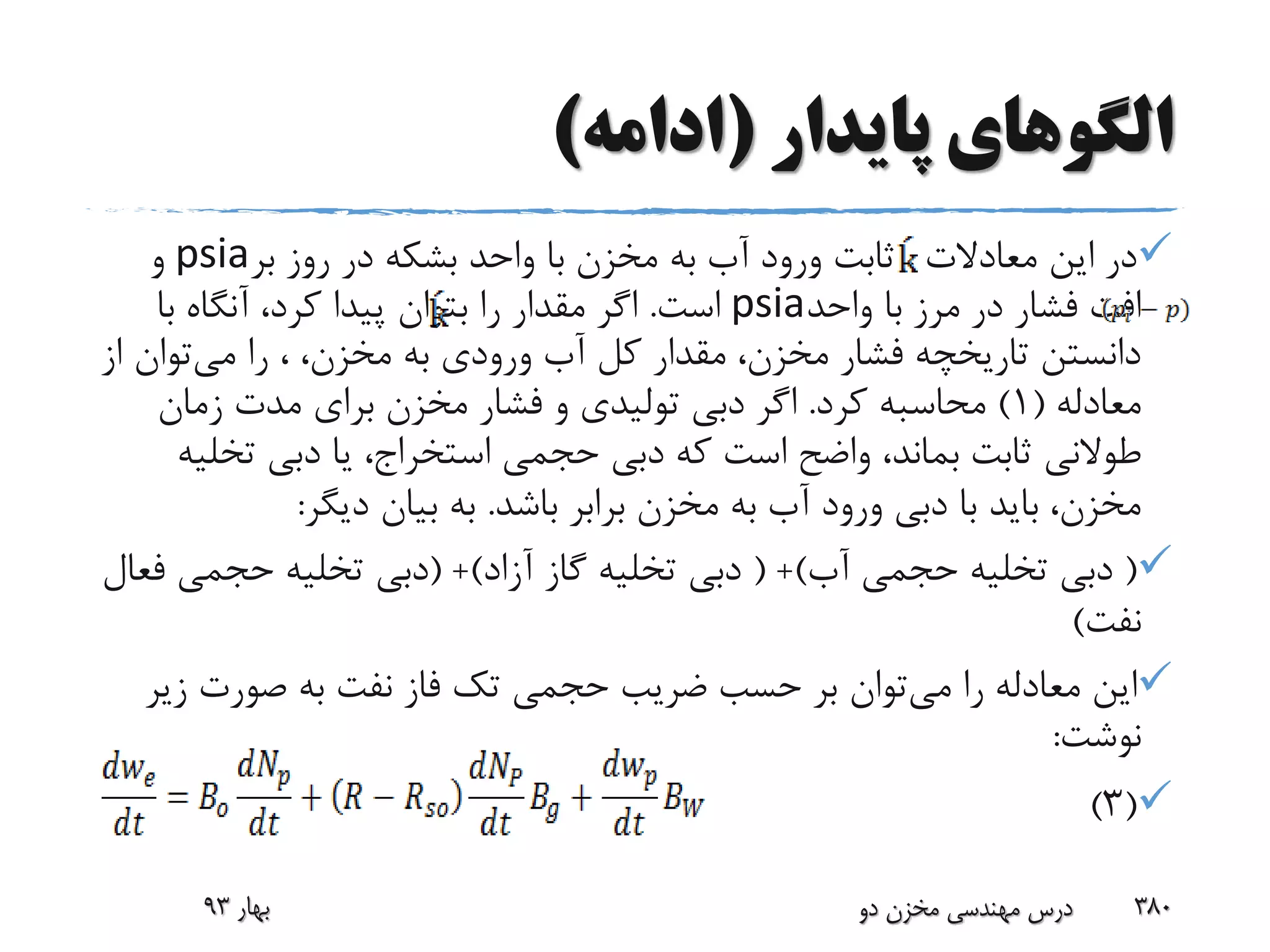 ‫پایدار‬ ‫الگوهای‬(‫ادامه‬)
‫معادالت‬ ‫این‬ ‫در‬،‫بر‬ ‫روز‬ ‫در‬ ‫بشکه‬ ‫واحد‬ ‫با‬ ‫مخزن‬ ‫به‬ ‫آب‬ ‫ورود‬ ‫ثابت‬psia‫و‬
‫واحد‬ ‫با‬ ‫مرز‬ ‫در‬ ‫فشار‬ ‫افت‬psia‫است‬.‫با‬ ‫آنگاه‬ ،‫کرد‬ ‫پیدا‬ ‫بتوان‬ ‫را‬ ‫مقدار‬ ‫اگر‬
‫می‬ ‫را‬ ، ،‫مخزن‬ ‫به‬ ‫ورودی‬ ‫آب‬ ‫کل‬ ‫مقدار‬ ،‫مخزن‬ ‫فشار‬ ‫تاریخچه‬ ‫دانستن‬‫توان‬‫از‬
‫معادله‬(1)‫کرد‬ ‫محاسبه‬.‫زمان‬ ‫مدت‬ ‫برای‬ ‫مخزن‬ ‫فشار‬ ‫و‬ ‫تولیدی‬ ‫دبی‬ ‫اگر‬
‫تخ‬ ‫دبی‬ ‫یا‬ ،‫استخراج‬ ‫حجمی‬ ‫دبی‬ ‫که‬ ‫است‬ ‫واضح‬ ،‫بماند‬ ‫ثابت‬ ‫طوالنی‬‫لیه‬
‫باشد‬ ‫برابر‬ ‫مخزن‬ ‫به‬ ‫آب‬ ‫ورود‬ ‫دبی‬ ‫با‬ ‫باید‬ ،‫مخزن‬.‫دیگر‬ ‫بیان‬ ‫به‬:
(‫آب‬ ‫حجمی‬ ‫تخلیه‬ ‫دبی‬( +)‫آزاد‬ ‫گاز‬ ‫تخلیه‬ ‫دبی‬( +)‫حجمی‬ ‫تخلیه‬ ‫دبی‬‫فعال‬
‫نفت‬)
‫می‬ ‫را‬ ‫معادله‬ ‫این‬‫ز‬ ‫صورت‬ ‫به‬ ‫نفت‬ ‫فاز‬ ‫تک‬ ‫حجمی‬ ‫ضریب‬ ‫حسب‬ ‫بر‬ ‫توان‬‫یر‬
‫نوشت‬:
(3)
‫بهار‬93 ‫دو‬ ‫مخزن‬ ‫مهندسی‬ ‫درس‬ 380
 