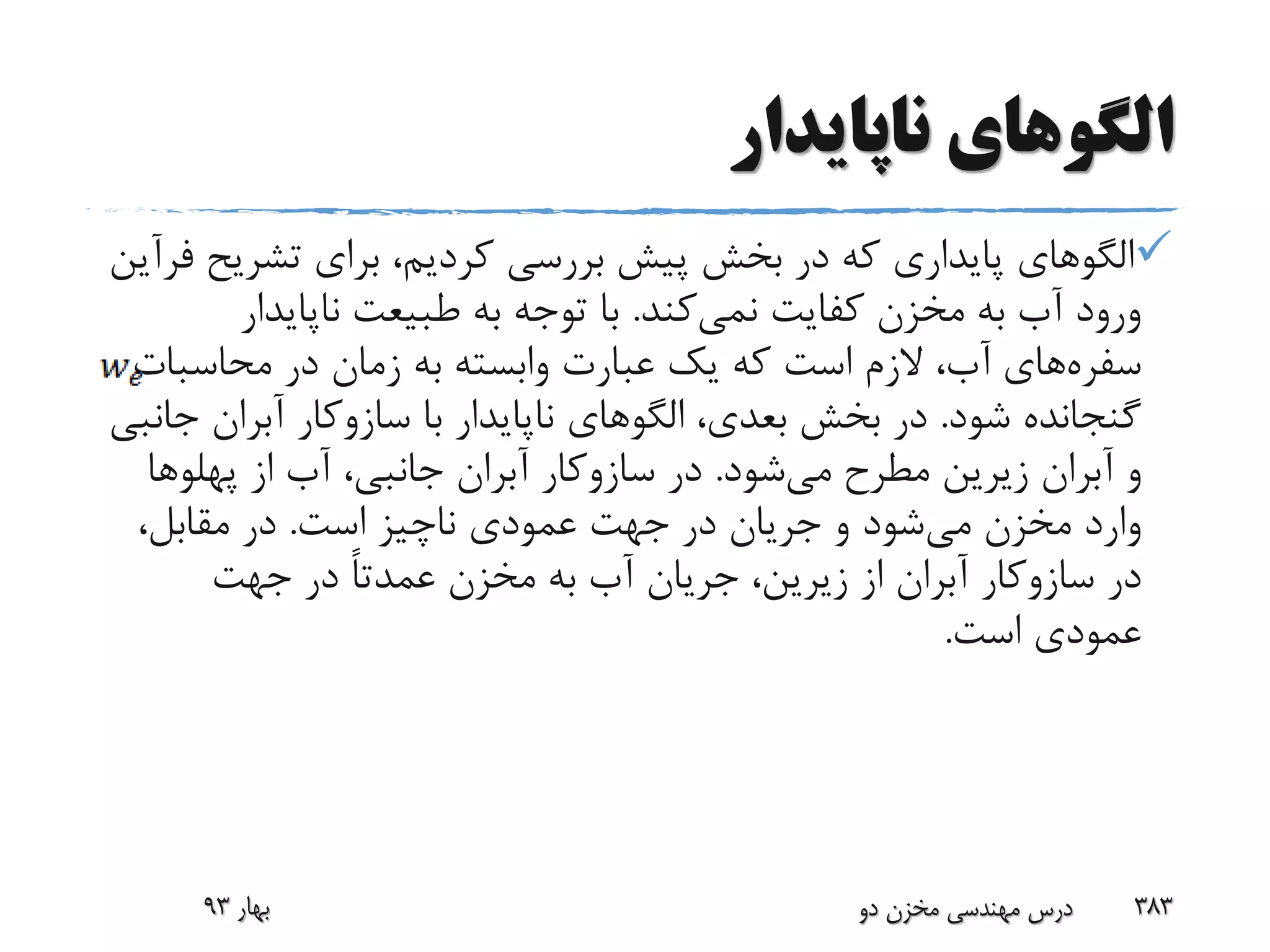 ‫ناپایدار‬ ‫الگوهای‬
‫تشری‬ ‫برای‬ ،‫کردیم‬ ‫بررسی‬ ‫پیش‬ ‫بخش‬ ‫در‬ ‫که‬ ‫پایداری‬ ‫الگوهای‬‫ح‬‫فرآین‬
‫کفایت‬ ‫مخزن‬ ‫به‬ ‫آب‬ ‫ورود‬‫نمی‬‫کند‬.‫ناپایدار‬ ‫طبیعت‬ ‫به‬ ‫توجه‬ ‫با‬
‫سفره‬‫های‬‫محاسبا‬ ‫در‬ ‫زمان‬ ‫به‬ ‫وابسته‬ ‫عبارت‬ ‫یک‬ ‫که‬ ‫است‬ ‫الزم‬ ،‫آب‬‫ت‬
‫شود‬ ‫گنجانده‬.‫با‬ ‫ناپایدار‬ ‫الگوهای‬ ،‫بعدی‬ ‫بخش‬ ‫در‬‫سازوکار‬‫آبران‬‫جانبی‬
‫و‬‫آبران‬‫می‬ ‫مطرح‬ ‫زیرین‬‫شود‬.‫در‬‫سازوکار‬‫آبران‬‫از‬ ‫آب‬ ،‫جانبی‬‫پهلوه‬‫ا‬
‫می‬ ‫مخزن‬ ‫وارد‬‫است‬ ‫ناچیز‬ ‫عمودی‬ ‫جهت‬ ‫در‬ ‫جریان‬ ‫و‬ ‫شود‬.،‫مقابل‬ ‫در‬
‫در‬‫سازوکار‬‫آبران‬‫جهت‬ ‫در‬ ً‫ا‬‫عمدت‬ ‫مخزن‬ ‫به‬ ‫آب‬ ‫جریان‬ ،‫زیرین‬ ‫از‬
‫است‬ ‫عمودی‬.
‫بهار‬93 ‫دو‬ ‫مخزن‬ ‫مهندسی‬ ‫درس‬ 383
 