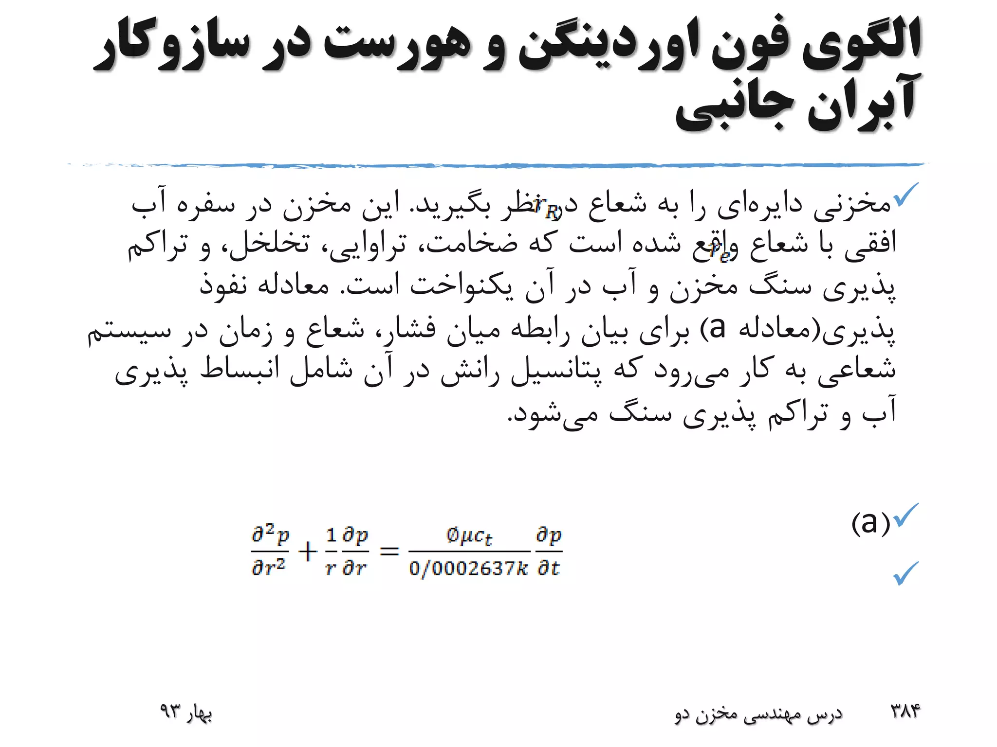 ‫سازوک‬ ‫در‬ ‫هورست‬ ‫و‬ ‫اوردینگن‬ ‫فون‬ ‫الگوی‬‫ار‬
‫جانبی‬ ‫آبران‬
‫مخزنی‬‫دایره‬‫ای‬‫شعاع‬ ‫به‬ ‫را‬‫بگیرید‬ ‫نظر‬ ‫در‬.‫آب‬ ‫سفره‬ ‫در‬ ‫مخزن‬ ‫این‬
‫تراک‬ ‫و‬ ،‫تخلخل‬ ،‫تراوایی‬ ،‫ضخامت‬ ‫که‬ ‫است‬ ‫شده‬ ‫واقع‬ ‫شعاع‬ ‫با‬ ‫افقی‬‫م‬
‫است‬ ‫یکنواخت‬ ‫آن‬ ‫در‬ ‫آب‬ ‫و‬ ‫مخزن‬ ‫سنگ‬ ‫پذیری‬.‫نفوذ‬ ‫معادله‬
‫پذیری‬(‫معادله‬a)‫سیس‬ ‫در‬ ‫زمان‬ ‫و‬ ‫شعاع‬ ،‫فشار‬ ‫میان‬ ‫رابطه‬ ‫بیان‬ ‫برای‬‫تم‬
‫می‬ ‫کار‬ ‫به‬ ‫شعاعی‬‫پذ‬ ‫انبساط‬ ‫شامل‬ ‫آن‬ ‫در‬ ‫رانش‬ ‫پتانسیل‬ ‫که‬ ‫رود‬‫یری‬
‫می‬ ‫سنگ‬ ‫پذیری‬ ‫تراکم‬ ‫و‬ ‫آب‬‫شود‬.
(a)

‫بهار‬93 ‫دو‬ ‫مخزن‬ ‫مهندسی‬ ‫درس‬ 384
 