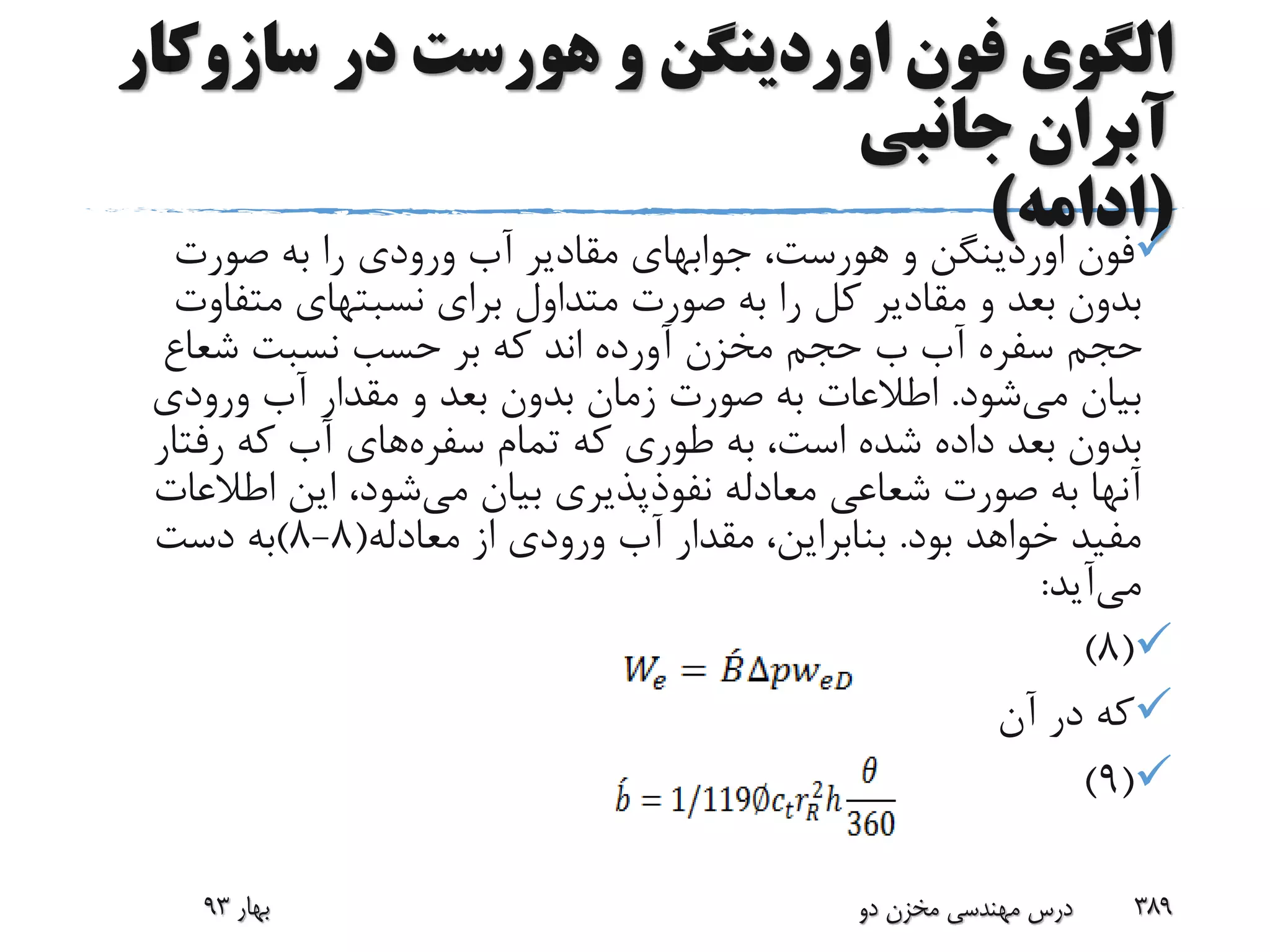 ‫سازوک‬ ‫در‬ ‫هورست‬ ‫و‬ ‫اوردینگن‬ ‫فون‬ ‫الگوی‬‫ار‬
‫جانبی‬ ‫آبران‬
(‫ادامه‬)
‫فون‬‫اوردینگن‬‫و‬‫هورست‬،‫جوابهای‬‫صورت‬ ‫به‬ ‫را‬ ‫ورودی‬ ‫آب‬ ‫مقادیر‬
‫برای‬ ‫متداول‬ ‫صورت‬ ‫به‬ ‫را‬ ‫کل‬ ‫مقادیر‬ ‫و‬ ‫بعد‬ ‫بدون‬‫نسبتهای‬‫متف‬‫اوت‬
‫شعاع‬ ‫نسبت‬ ‫حسب‬ ‫بر‬ ‫که‬ ‫اند‬ ‫آورده‬ ‫مخزن‬ ‫حجم‬ ‫ب‬ ‫آب‬ ‫سفره‬ ‫حجم‬
‫می‬ ‫بیان‬‫شود‬.‫ورودی‬ ‫آب‬ ‫مقدار‬ ‫و‬ ‫بعد‬ ‫بدون‬ ‫زمان‬ ‫صورت‬ ‫به‬ ‫اطالعات‬
‫تمام‬ ‫که‬ ‫طوری‬ ‫به‬ ،‫است‬ ‫شده‬ ‫داده‬ ‫بعد‬ ‫بدون‬‫سفره‬‫های‬‫رفتا‬ ‫که‬ ‫آب‬‫ر‬
‫می‬ ‫بیان‬ ‫نفوذپذیری‬ ‫معادله‬ ‫شعاعی‬ ‫صورت‬ ‫به‬ ‫آنها‬‫اطالع‬ ‫این‬ ،‫شود‬‫ات‬
‫بود‬ ‫خواهد‬ ‫مفید‬.‫معادله‬ ‫از‬ ‫ورودی‬ ‫آب‬ ‫مقدار‬ ،‫بنابراین‬(8-8)‫دست‬ ‫به‬
‫می‬‫آید‬:
(8)
‫آن‬ ‫در‬ ‫که‬
(9)
‫بهار‬93 ‫دو‬ ‫مخزن‬ ‫مهندسی‬ ‫درس‬ 389
 