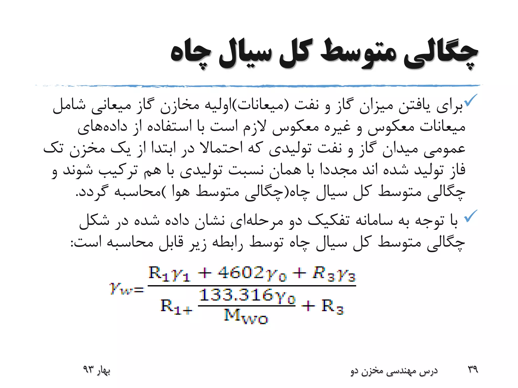 ‫چاه‬ ‫سیال‬ ‫کل‬ ‫متوسط‬ ‫چگالی‬
‫نفت‬ ‫و‬ ‫گاز‬ ‫میزان‬ ‫یافتن‬ ‫برای‬(‫میعانات‬)‫میعانی‬ ‫گاز‬ ‫مخازن‬ ‫اولیه‬‫شامل‬
‫داده‬ ‫از‬ ‫استفاده‬ ‫با‬ ‫است‬ ‫الزم‬ ‫معکوس‬ ‫غیره‬ ‫و‬ ‫معکوس‬ ‫میعانات‬‫های‬
‫مخزن‬ ‫یک‬ ‫از‬ ‫ابتدا‬ ‫در‬ ‫احتماال‬ ‫که‬ ‫تولیدی‬ ‫نفت‬ ‫و‬ ‫گاز‬ ‫میدان‬ ‫عمومی‬‫تک‬
‫ش‬ ‫ترکیب‬ ‫هم‬ ‫با‬ ‫تولیدی‬ ‫نسبت‬ ‫همان‬ ‫با‬ ‫مجددا‬ ‫اند‬ ‫شده‬ ‫تولید‬ ‫فاز‬‫و‬ ‫وند‬
‫چاه‬ ‫سیال‬ ‫کل‬ ‫متوسط‬ ‫چگالی‬(‫هوا‬ ‫متوسط‬ ‫چگالی‬)‫گردد‬ ‫محاسبه‬.
‫مرحله‬ ‫دو‬ ‫تفکیک‬ ‫سامانه‬ ‫به‬ ‫توجه‬ ‫با‬‫شکل‬ ‫در‬ ‫شده‬ ‫داده‬ ‫نشان‬ ‫ای‬
‫اس‬ ‫محاسبه‬ ‫قابل‬ ‫زیر‬ ‫رابطه‬ ‫توسط‬ ‫چاه‬ ‫سیال‬ ‫کل‬ ‫متوسط‬ ‫چگالی‬‫ت‬:
‫بهار‬93 ‫دو‬ ‫مخزن‬ ‫مهندسی‬ ‫درس‬ 39
 