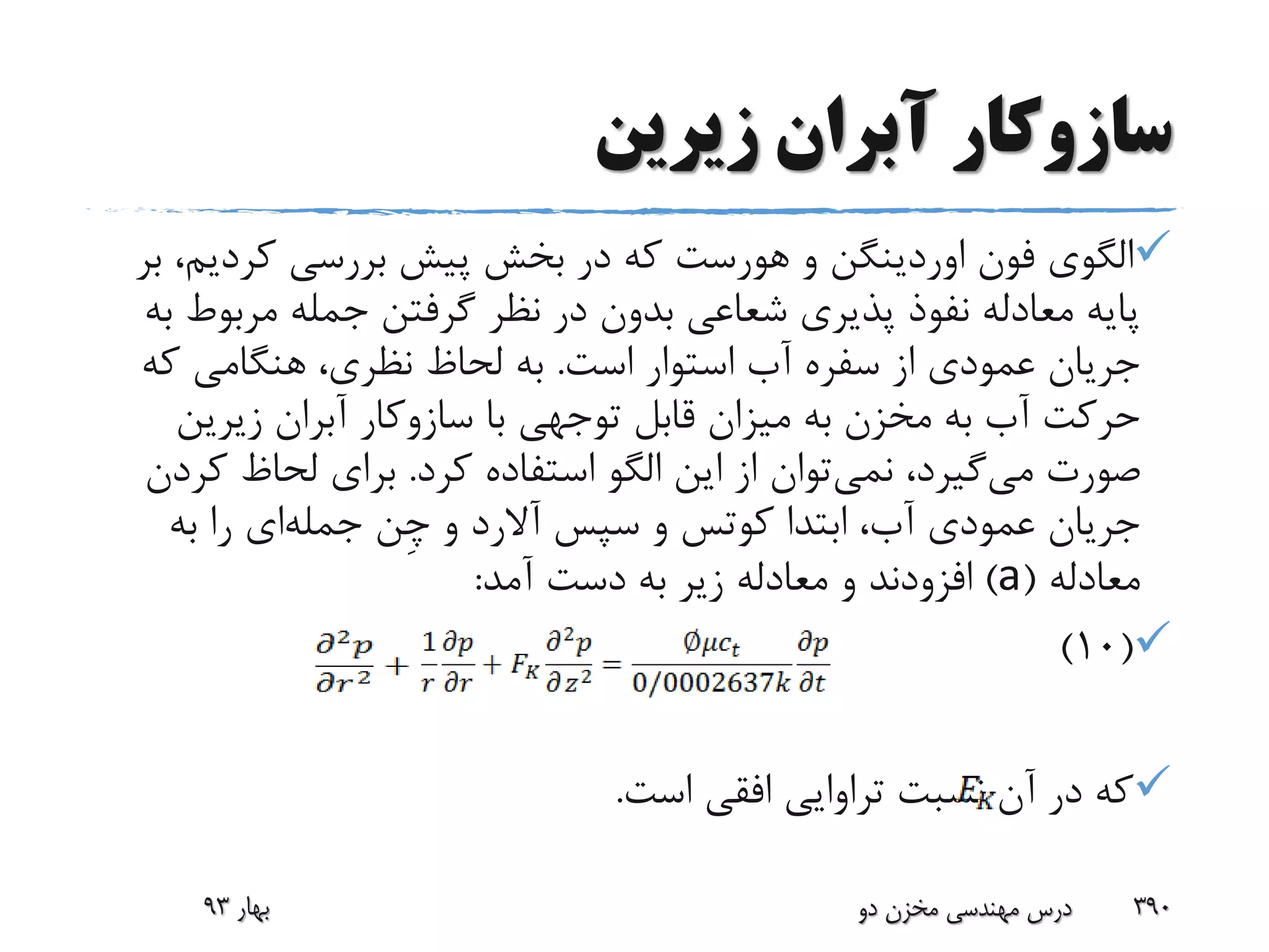 ‫زیرین‬ ‫آبران‬ ‫سازوکار‬
‫فون‬ ‫الگوی‬‫اوردینگن‬‫و‬‫هورست‬‫کردی‬ ‫بررسی‬ ‫پیش‬ ‫بخش‬ ‫در‬ ‫که‬‫بر‬ ،‫م‬
‫مرب‬ ‫جمله‬ ‫گرفتن‬ ‫نظر‬ ‫در‬ ‫بدون‬ ‫شعاعی‬ ‫پذیری‬ ‫نفوذ‬ ‫معادله‬ ‫پایه‬‫به‬ ‫وط‬
‫است‬ ‫استوار‬ ‫آب‬ ‫سفره‬ ‫از‬ ‫عمودی‬ ‫جریان‬.‫که‬ ‫هنگامی‬ ،‫نظری‬ ‫لحاظ‬ ‫به‬
‫با‬ ‫توجهی‬ ‫قابل‬ ‫میزان‬ ‫به‬ ‫مخزن‬ ‫به‬ ‫آب‬ ‫حرکت‬‫سازوکار‬‫آبران‬‫زیرین‬
‫می‬ ‫صورت‬‫نمی‬ ،‫گیرد‬‫کرد‬ ‫استفاده‬ ‫الگو‬ ‫این‬ ‫از‬ ‫توان‬.‫ک‬ ‫لحاظ‬ ‫برای‬‫ردن‬
‫ابتدا‬ ،‫آب‬ ‫عمودی‬ ‫جریان‬‫کوتس‬‫سپس‬ ‫و‬‫آالرد‬‫و‬‫ِن‬‫چ‬‫جمله‬‫ای‬‫به‬ ‫را‬
‫معادله‬(a)‫آمد‬ ‫دست‬ ‫به‬ ‫زیر‬ ‫معادله‬ ‫و‬ ‫افزودند‬:
(10)
‫است‬ ‫افقی‬ ‫تراوایی‬ ‫نسبت‬ ‫آن‬ ‫در‬ ‫که‬.
‫بهار‬93 ‫دو‬ ‫مخزن‬ ‫مهندسی‬ ‫درس‬ 390
 