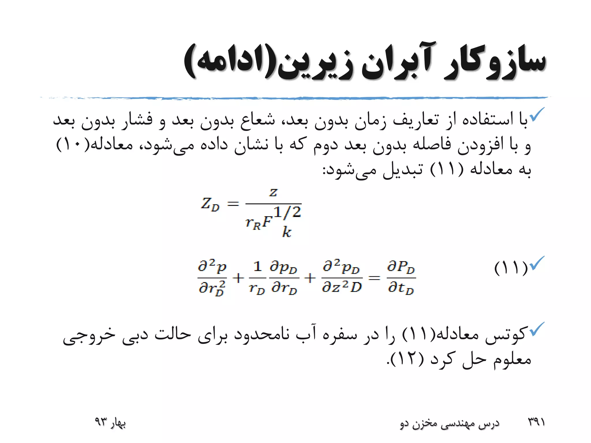 ‫زیرین‬ ‫آبران‬ ‫سازوکار‬(‫ادامه‬)
‫ب‬ ‫فشار‬ ‫و‬ ‫بعد‬ ‫بدون‬ ‫شعاع‬ ،‫بعد‬ ‫بدون‬ ‫زمان‬ ‫تعاریف‬ ‫از‬ ‫استفاده‬ ‫با‬‫بعد‬ ‫دون‬
‫می‬ ‫داده‬ ‫نشان‬ ‫با‬ ‫که‬ ‫دوم‬ ‫بعد‬ ‫بدون‬ ‫فاصله‬ ‫افزودن‬ ‫با‬ ‫و‬‫معادله‬ ،‫شود‬(10)
‫معادله‬ ‫به‬(11)‫می‬ ‫تبدیل‬‫شود‬:
(11)
‫کوتس‬‫معادله‬(11)‫خروجی‬ ‫دبی‬ ‫حالت‬ ‫برای‬ ‫نامحدود‬ ‫آب‬ ‫سفره‬ ‫در‬ ‫را‬
‫کرد‬ ‫حل‬ ‫معلوم‬(12.)
‫بهار‬93 ‫دو‬ ‫مخزن‬ ‫مهندسی‬ ‫درس‬ 391
 