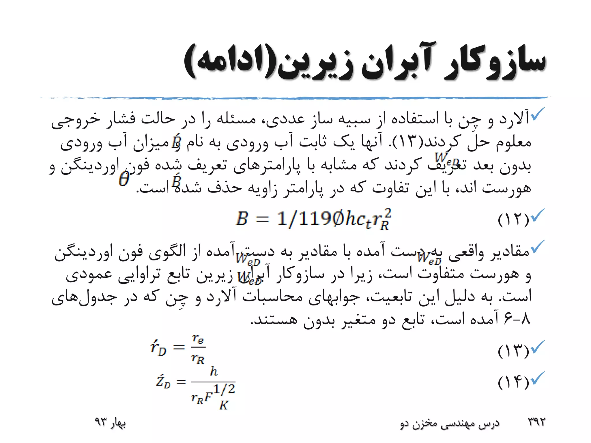‫زیرین‬ ‫آبران‬ ‫سازوکار‬(‫ادامه‬)
‫آالرد‬‫و‬‫ِن‬‫چ‬‫از‬ ‫استفاده‬ ‫با‬‫سبیه‬‫خرو‬ ‫فشار‬ ‫حالت‬ ‫در‬ ‫را‬ ‫مسئله‬ ،‫عددی‬ ‫ساز‬‫جی‬
‫کردند‬ ‫حل‬ ‫معلوم‬(13.)‫ورودی‬ ‫آب‬ ‫میزان‬ ‫و‬ ‫نام‬ ‫به‬ ‫ورودی‬ ‫آب‬ ‫ثابت‬ ‫یک‬ ‫آنها‬
‫فون‬ ‫شده‬ ‫تعریف‬ ‫پارامترهای‬ ‫با‬ ‫مشابه‬ ‫که‬ ‫کردند‬ ‫تعریف‬ ‫بعد‬ ‫بدون‬‫او‬‫ردینگن‬‫و‬
‫هورست‬‫است‬ ‫شده‬ ‫حذف‬ ‫زاویه‬ ‫پارامتر‬ ‫در‬ ‫که‬ ‫تفاوت‬ ‫این‬ ‫با‬ ،‫اند‬.
(12)
‫مقادیر‬ ‫با‬ ‫آمده‬ ‫دست‬ ‫به‬ ‫واقعی‬ ‫مقادیر‬‫فون‬ ‫الگوی‬ ‫از‬ ‫آمده‬ ‫دست‬ ‫به‬‫اوردینگن‬
‫و‬‫هورست‬‫در‬ ‫زیرا‬ ،‫است‬ ‫متفاوت‬‫سازوکار‬‫آبران‬‫عمو‬ ‫تراوایی‬ ‫تابع‬ ‫زیرین‬‫دی‬
‫است‬.،‫تابعیت‬ ‫این‬ ‫دلیل‬ ‫به‬‫جوابهای‬‫محاسبات‬‫آالرد‬‫و‬‫ِن‬‫چ‬‫در‬ ‫که‬‫جدول‬‫ه‬‫ای‬
8-6‫هستند‬ ‫بدون‬ ‫متغیر‬ ‫دو‬ ‫تابع‬ ،‫است‬ ‫آمده‬.
(13)
(14)
‫بهار‬93 ‫دو‬ ‫مخزن‬ ‫مهندسی‬ ‫درس‬ 392
 