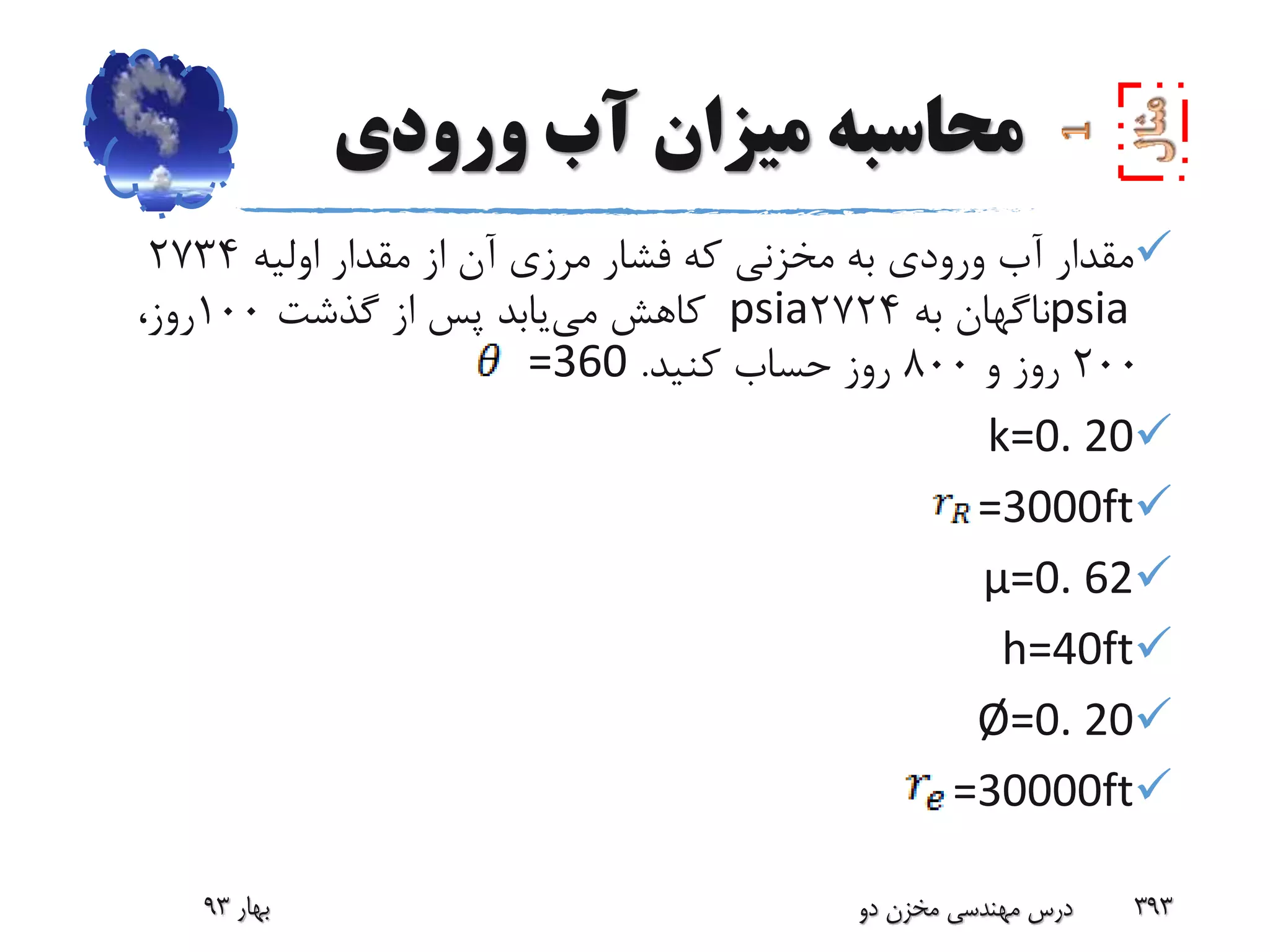 ‫ورودی‬ ‫آب‬ ‫میزان‬ ‫محاسبه‬
‫اولیه‬ ‫مقدار‬ ‫از‬ ‫آن‬ ‫مرزی‬ ‫فشار‬ ‫که‬ ‫مخزنی‬ ‫به‬ ‫ورودی‬ ‫آب‬ ‫مقدار‬2734
psia‫به‬ ‫ناگهان‬2724psia‫می‬ ‫کاهش‬‫گذشت‬ ‫از‬ ‫پس‬ ‫یابد‬100،‫روز‬
200‫و‬ ‫روز‬800‫کنید‬ ‫حساب‬ ‫روز‬.=360
k=0. 20
=3000ft
µ=0. 62
h=40ft
Ø=0. 20
=30000ft
‫بهار‬93 ‫دو‬ ‫مخزن‬ ‫مهندسی‬ ‫درس‬ 393
 