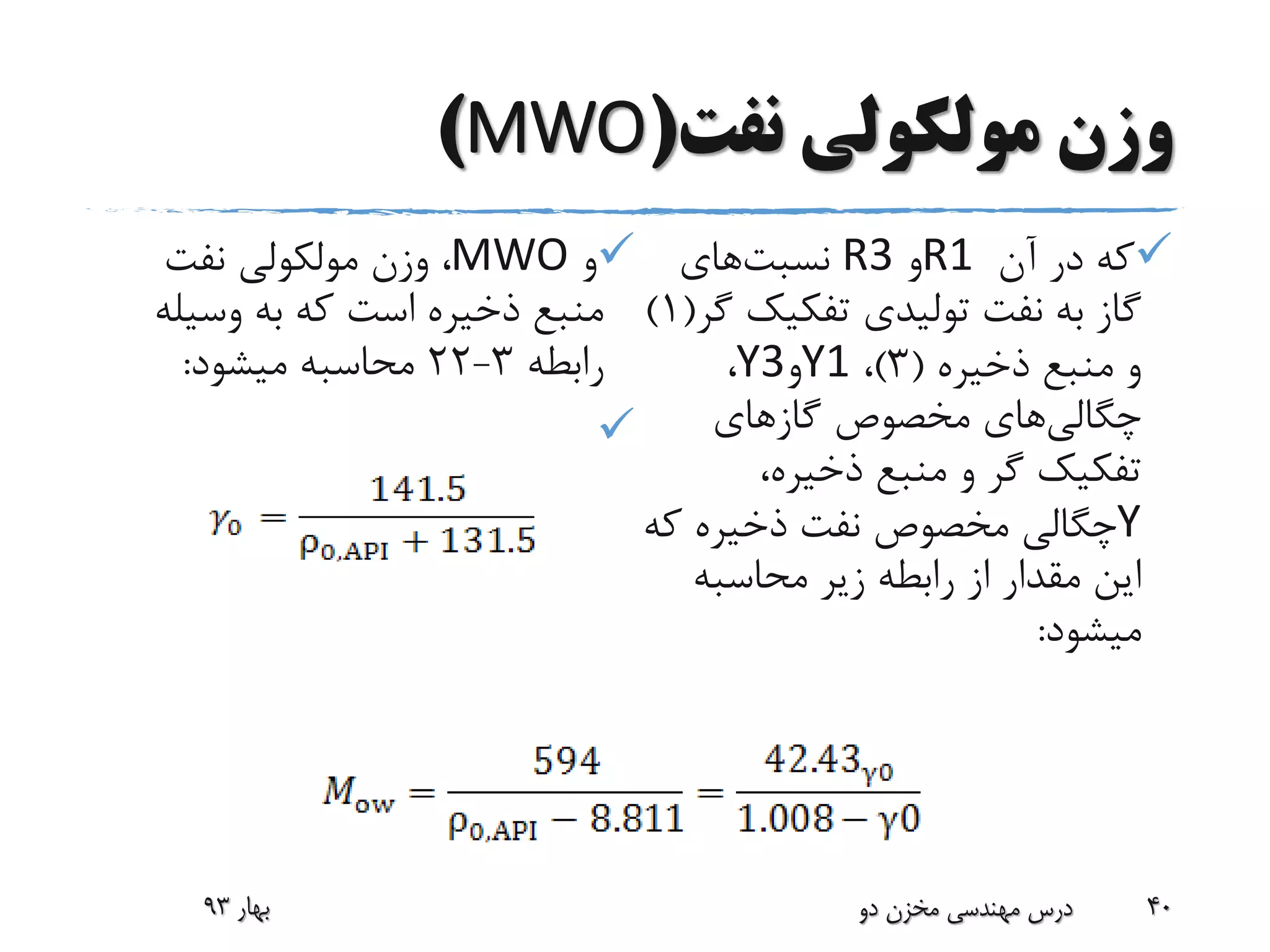 ‫نفت‬ ‫مولکولی‬ ‫وزن‬(MWO)
‫آن‬ ‫در‬ ‫که‬R1‫و‬R3‫نسبت‬‫های‬
‫تفکیک‬ ‫تولیدی‬ ‫نفت‬ ‫به‬ ‫گاز‬‫گر‬(1)
‫ذخیره‬ ‫منبع‬ ‫و‬(3)،Y1‫و‬Y3،
‫چگالی‬‫های‬‫گازهای‬ ‫مخصوص‬
،‫ذخیره‬ ‫منبع‬ ‫و‬ ‫گر‬ ‫تفکیک‬
Y‫ک‬ ‫ذخیره‬ ‫نفت‬ ‫مخصوص‬ ‫چگالی‬‫ه‬
‫محاسبه‬ ‫زیر‬ ‫رابطه‬ ‫از‬ ‫مقدار‬ ‫این‬
‫میشود‬:
‫و‬MWO‫نفت‬ ‫مولکولی‬ ‫وزن‬ ،
‫وسیل‬ ‫به‬ ‫که‬ ‫است‬ ‫ذخیره‬ ‫منبع‬‫ه‬
‫رابطه‬3-22‫میشود‬ ‫محاسبه‬:

‫بهار‬93 ‫دو‬ ‫مخزن‬ ‫مهندسی‬ ‫درس‬ 40
 