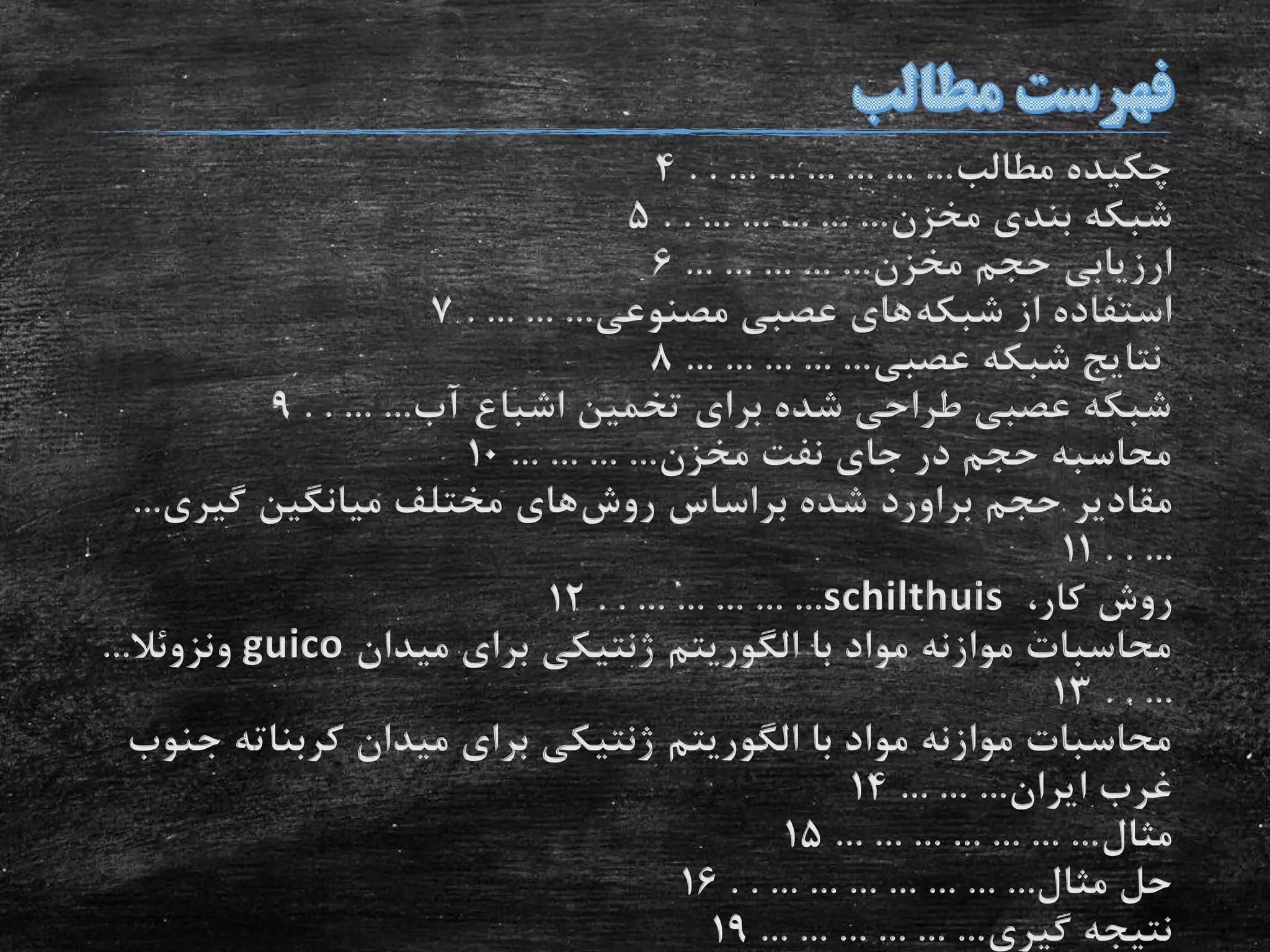 ‫مطالب‬ ‫چکیده‬. . ... ... ... ... ... ...4
‫مخزن‬ ‫بندی‬ ‫شبکه‬. . ... ... ... ... ...5
‫مخزن‬ ‫حجم‬ ‫ارزیابی‬... ... ... ... ...6
‫شبکه‬ ‫از‬ ‫استفاده‬‫مصنوعی‬ ‫عصبی‬ ‫های‬. ... ... ...7
‫عصبی‬ ‫شبکه‬ ‫نتایج‬... ... ... ... ...8
‫آب‬ ‫اشباع‬ ‫تخمین‬ ‫برای‬ ‫شده‬ ‫طراحی‬ ‫عصبی‬ ‫شبکه‬. . ... ...9
‫مخزن‬ ‫نفت‬ ‫جای‬ ‫در‬ ‫حجم‬ ‫محاسبه‬... ... ... ...10
‫حجم‬ ‫مقادیر‬‫براورد‬‫روش‬ ‫براساس‬ ‫شده‬‫گیری‬ ‫میانگین‬ ‫مختلف‬ ‫های‬...
. . ...11
،‫کار‬ ‫روش‬schilthuis. . ... ... ... ... ...12
‫با‬ ‫مواد‬ ‫موازنه‬ ‫محاسبات‬‫الگوریتم‬‫میدان‬ ‫برای‬ ‫ژنتیکی‬guico‫ونزوئال‬...
. . ...13
‫با‬ ‫مواد‬ ‫موازنه‬ ‫محاسبات‬‫الگوریتم‬‫کربنات‬ ‫میدان‬ ‫برای‬ ‫ژنتیکی‬‫جنوب‬ ‫ه‬
‫ایران‬ ‫غرب‬... ... ...14
‫مثال‬... ... ... ... ... ... ...15
‫مثال‬ ‫حل‬. . ... ... ... ... ... ... ...16
‫گیری‬ ‫نتیجه‬... ... ... ... ... ...19
 