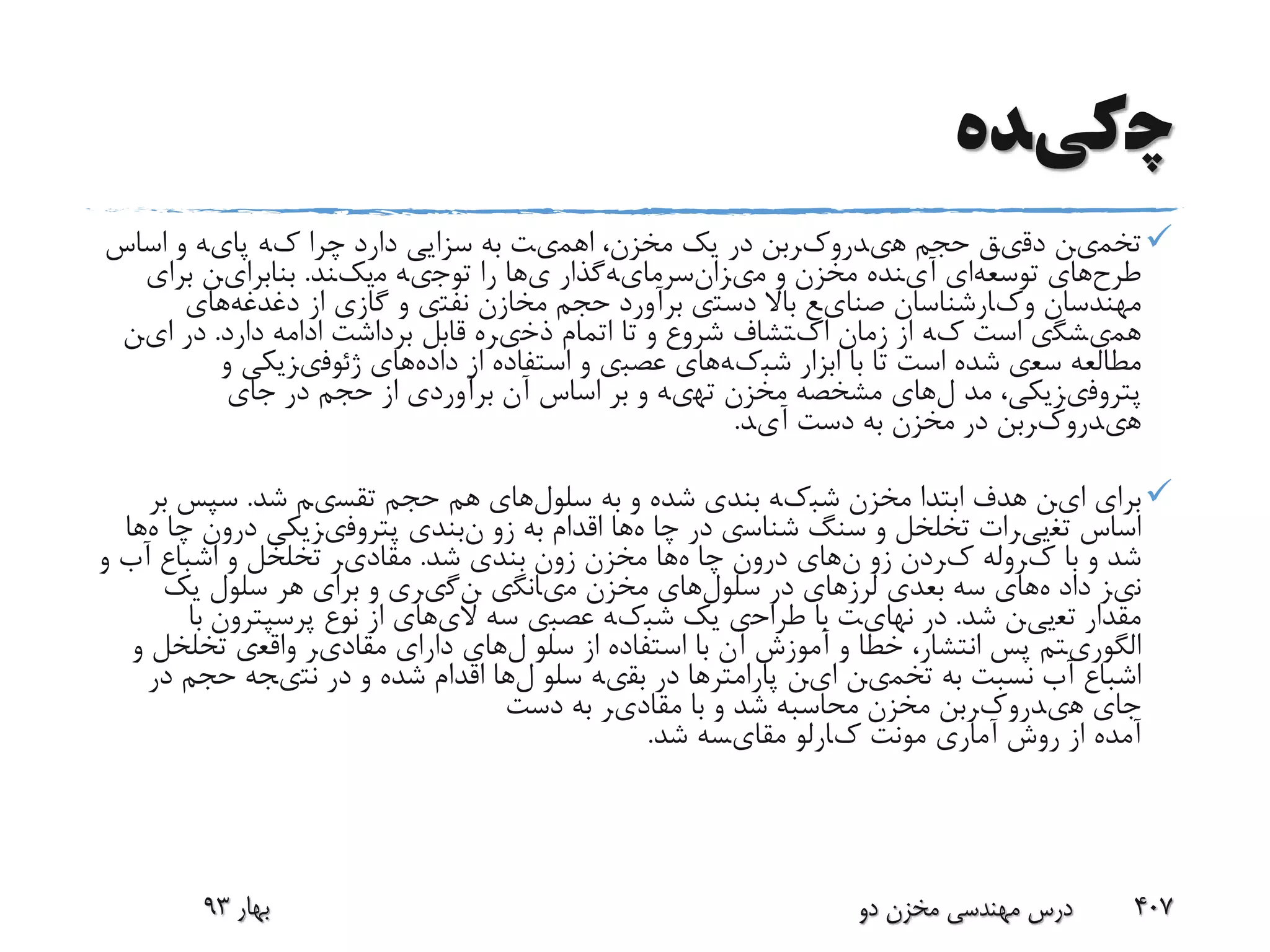 ‫چ‬‫کی‬‫ده‬
‫تخم‬‫ی‬‫ن‬‫دق‬‫ی‬‫ق‬‫حجم‬‫ه‬‫ی‬‫درو‬‫ک‬‫ربن‬‫در‬‫یک‬‫مخزن‬،‫اهم‬‫ی‬‫ت‬‫به‬‫سزا‬‫یی‬‫دارد‬‫چرا‬‫ک‬‫ه‬‫پا‬‫ی‬‫ه‬‫و‬‫اساس‬
‫طرح‬‫های‬‫توسعه‬‫ای‬‫آ‬‫ی‬‫نده‬‫مخزن‬‫و‬‫م‬‫ی‬‫زانسرما‬‫ی‬‫هگذار‬‫ی‬‫ها‬‫را‬‫توج‬‫ی‬‫ه‬‫م‬‫یک‬‫ند‬.‫بنابرا‬‫ی‬‫ن‬‫برا‬‫ی‬
‫مهندسان‬‫و‬‫ک‬‫ارشناسان‬‫صنا‬‫ی‬‫ع‬‫باال‬‫دست‬‫ی‬‫برآورد‬‫حجم‬‫مخازن‬‫نفت‬‫ی‬‫و‬‫گاز‬‫ی‬‫از‬‫دغدغه‬‫های‬
‫هم‬‫ی‬‫شگ‬‫ی‬‫است‬‫ک‬‫ه‬‫از‬‫زمان‬‫ا‬‫ک‬‫تشاف‬‫شروع‬‫و‬‫تا‬‫اتمام‬‫ذخ‬‫ی‬‫ره‬‫قابل‬‫برداشت‬‫ادامه‬‫دارد‬.‫در‬‫ا‬‫ی‬‫ن‬
‫مطالعه‬‫سع‬‫ی‬‫شده‬‫است‬‫تا‬‫با‬‫ابزار‬‫شب‬‫ک‬‫هها‬‫ی‬‫عصب‬‫ی‬‫و‬‫استفاده‬‫از‬‫داده‬‫های‬‫ژئوف‬‫ی‬‫ز‬‫یکی‬‫و‬
‫پتروف‬‫ی‬‫ز‬‫یکی‬،‫مد‬‫لها‬‫ی‬‫مشخصه‬‫مخزن‬‫ته‬‫ی‬‫ه‬‫و‬‫بر‬‫اساس‬‫آن‬‫برآورد‬‫ی‬‫از‬‫حجم‬‫در‬‫جا‬‫ی‬
‫ه‬‫ی‬‫درو‬‫ک‬‫ربن‬‫در‬‫مخزن‬‫به‬‫دست‬‫آ‬‫ی‬‫د‬.
‫برا‬‫ی‬‫ا‬‫ی‬‫ن‬‫هدف‬‫ابتدا‬‫مخزن‬‫شب‬‫ک‬‫ه‬‫بند‬‫ی‬‫شده‬‫و‬‫به‬‫سلول‬‫های‬‫هم‬‫حجم‬‫تقس‬‫ی‬‫م‬‫شد‬.‫سپس‬‫بر‬
‫اساس‬‫تغ‬‫یی‬‫رات‬‫تخلخل‬‫و‬‫سنگ‬‫شناس‬‫ی‬‫در‬‫چا‬‫هها‬‫اقدام‬‫به‬‫زو‬‫نبند‬‫ی‬‫پتروف‬‫ی‬‫ز‬‫یکی‬‫درون‬‫چا‬‫هها‬
‫شد‬‫و‬‫با‬‫ک‬‫روله‬‫ک‬‫ردن‬‫زو‬‫نها‬‫ی‬‫درون‬‫چا‬‫هها‬‫مخزن‬‫زون‬‫بند‬‫ی‬‫شد‬.‫مقاد‬‫ی‬‫ر‬‫تخلخل‬‫و‬‫اشباع‬‫آب‬‫و‬
‫ن‬‫ی‬‫ز‬‫داد‬‫هها‬‫ی‬‫سه‬‫بعد‬‫ی‬‫لرز‬‫های‬‫در‬‫سلول‬‫های‬‫مخزن‬‫م‬‫ی‬‫انگ‬‫ی‬‫نگ‬‫ی‬‫ر‬‫ی‬‫و‬‫برا‬‫ی‬‫هر‬‫سلول‬‫یک‬
‫مقدار‬‫تع‬‫یی‬‫ن‬‫شد‬.‫در‬‫نها‬‫ی‬‫ت‬‫با‬‫طراح‬‫ی‬‫یک‬‫شب‬‫ک‬‫ه‬‫عصب‬‫ی‬‫سه‬‫ال‬‫ی‬‫های‬‫از‬‫نوع‬‫پرسپترون‬‫با‬
‫الگور‬‫ی‬‫تم‬‫پس‬‫انتشار‬،‫خطا‬‫و‬‫آموزش‬‫آن‬‫با‬‫استفاده‬‫از‬‫سلو‬‫لها‬‫ی‬‫دارا‬‫ی‬‫مقاد‬‫ی‬‫ر‬‫واقع‬‫ی‬‫تخلخل‬‫و‬
‫اشباع‬‫آب‬‫نسبت‬‫به‬‫تخم‬‫ی‬‫ن‬‫ا‬‫ی‬‫ن‬‫پارامترها‬‫در‬‫بق‬‫ی‬‫ه‬‫سلو‬‫لها‬‫اقدام‬‫شده‬‫و‬‫در‬‫نت‬‫ی‬‫جه‬‫حجم‬‫در‬
‫جا‬‫ی‬‫ه‬‫ی‬‫درو‬‫ک‬‫ربن‬‫مخزن‬‫محاسبه‬‫شد‬‫و‬‫با‬‫مقاد‬‫ی‬‫ر‬‫به‬‫دست‬
‫آمده‬‫از‬‫روش‬‫آمار‬‫ی‬‫مونت‬‫ک‬‫ارلو‬‫مقا‬‫ی‬‫سه‬‫شد‬.
‫بهار‬93 ‫دو‬ ‫مخزن‬ ‫مهندسی‬ ‫درس‬ 407
 