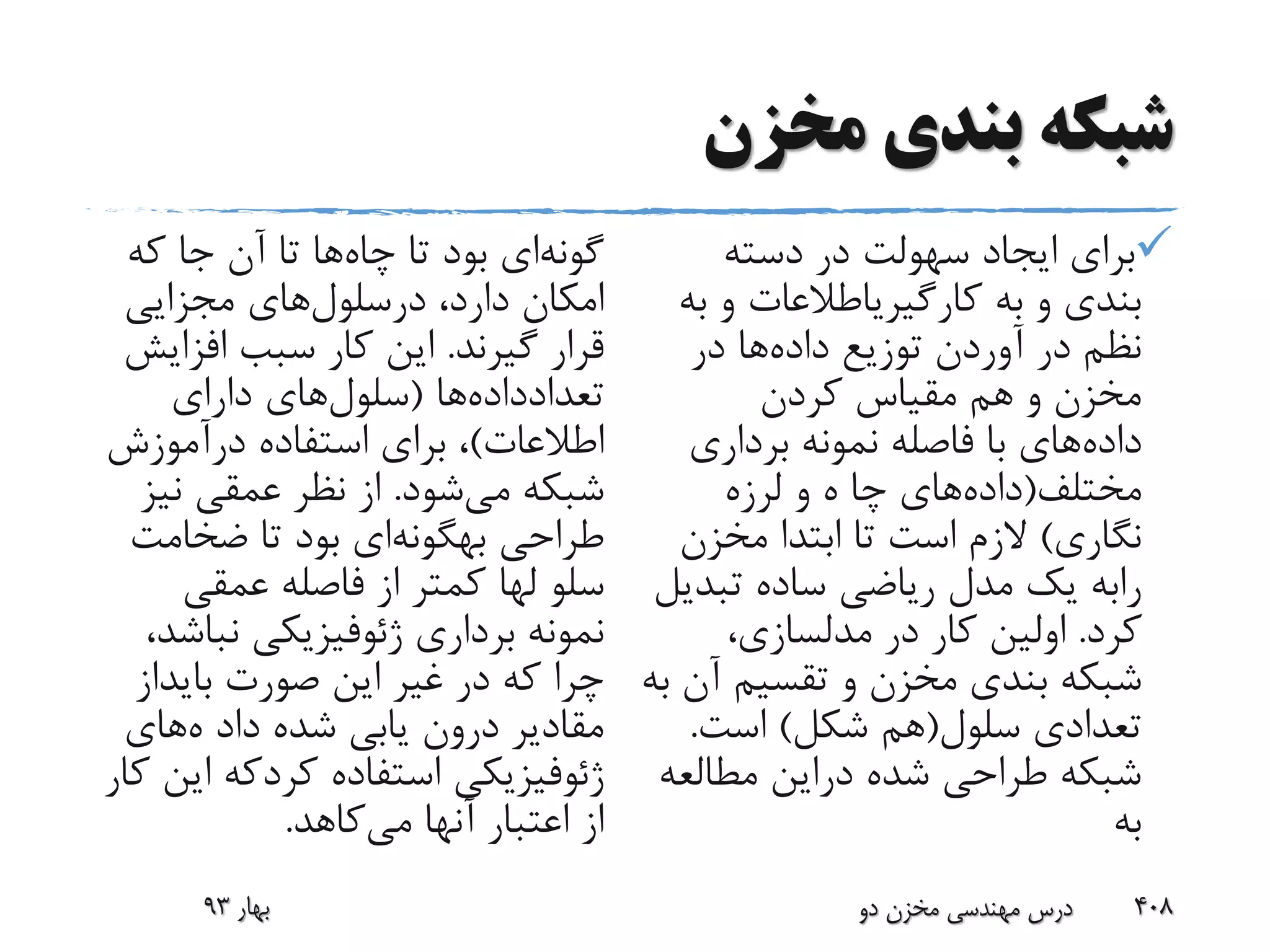 ‫مخزن‬ ‫بندی‬ ‫شبکه‬
‫دسته‬ ‫در‬ ‫سهولت‬ ‫ایجاد‬ ‫برای‬
‫به‬ ‫و‬ ‫بندی‬‫کارگیریاطالعات‬‫ب‬ ‫و‬‫ه‬
‫داده‬ ‫توزیع‬ ‫آوردن‬ ‫در‬ ‫نظم‬‫در‬ ‫ها‬
‫کردن‬ ‫مقیاس‬ ‫هم‬ ‫و‬ ‫مخزن‬
‫داده‬‫برداری‬ ‫نمونه‬ ‫فاصله‬ ‫با‬ ‫های‬
‫مختلف‬(‫داده‬‫های‬‫چا‬‫لرزه‬ ‫و‬ ‫ه‬
‫نگاری‬)‫مخزن‬ ‫ابتدا‬ ‫تا‬ ‫است‬ ‫الزم‬
‫رابه‬‫تبدی‬ ‫ساده‬ ‫ریاضی‬ ‫مدل‬ ‫یک‬‫ل‬
‫کرد‬.،‫مدلسازی‬ ‫در‬ ‫کار‬ ‫اولین‬
‫آ‬ ‫تقسیم‬ ‫و‬ ‫مخزن‬ ‫بندی‬ ‫شبکه‬‫به‬ ‫ن‬
‫سلول‬ ‫تعدادی‬(‫شکل‬ ‫هم‬)‫است‬.
‫شده‬ ‫طراحی‬ ‫شبکه‬‫دراین‬‫مطالع‬‫ه‬
‫به‬
‫گونه‬‫ای‬‫چاه‬ ‫تا‬ ‫بود‬‫که‬ ‫جا‬ ‫آن‬ ‫تا‬ ‫ها‬
،‫دارد‬ ‫امکان‬‫درسلول‬‫های‬‫مجزایی‬
‫گیرند‬ ‫قرار‬.‫افزای‬ ‫سبب‬ ‫کار‬ ‫این‬‫ش‬
‫تعدادداده‬‫ها‬(‫سلول‬‫های‬‫دارای‬
‫اطالعات‬)‫استفاده‬ ‫برای‬ ،‫درآموزش‬
‫می‬ ‫شبکه‬‫شود‬.‫نی‬ ‫عمقی‬ ‫نظر‬ ‫از‬‫ز‬
‫طراحی‬‫بهگونه‬‫ای‬‫ضخامت‬ ‫تا‬ ‫بود‬
‫سلو‬‫لها‬‫عمقی‬ ‫فاصله‬ ‫از‬ ‫کمتر‬
‫برداری‬ ‫نمونه‬‫ژئوفیزیکی‬‫نبا‬،‫شد‬
‫صورت‬ ‫این‬ ‫غیر‬ ‫در‬ ‫که‬ ‫چرا‬‫بایداز‬
‫داد‬ ‫شده‬ ‫یابی‬ ‫درون‬ ‫مقادیر‬‫ه‬‫های‬
‫ژئوفیزیکی‬‫استفاده‬‫کردکه‬‫ا‬‫کار‬ ‫ین‬
‫آنها‬ ‫اعتبار‬ ‫از‬‫می‬‫کاهد‬.
‫بهار‬93 ‫دو‬ ‫مخزن‬ ‫مهندسی‬ ‫درس‬ 408
 