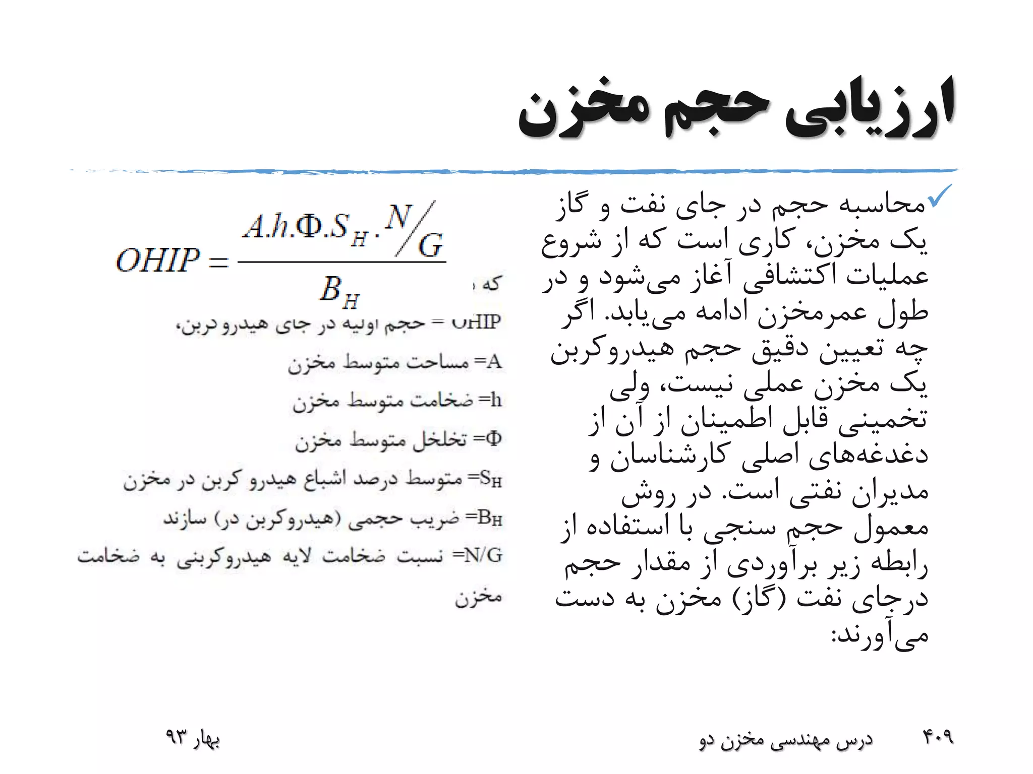 ‫مخزن‬ ‫حجم‬ ‫ارزیابی‬
‫گاز‬ ‫و‬ ‫نفت‬ ‫جای‬ ‫در‬ ‫حجم‬ ‫محاسبه‬
‫شروع‬ ‫از‬ ‫که‬ ‫است‬ ‫کاری‬ ،‫مخزن‬ ‫یک‬
‫می‬ ‫آغاز‬ ‫اکتشافی‬ ‫عملیات‬‫د‬ ‫و‬ ‫شود‬‫ر‬
‫طول‬‫عمرمخزن‬‫می‬ ‫ادامه‬‫یابد‬.‫اگر‬
‫هیدروکرب‬ ‫حجم‬ ‫دقیق‬ ‫تعیین‬ ‫چه‬‫ن‬
‫ولی‬ ،‫نیست‬ ‫عملی‬ ‫مخزن‬ ‫یک‬
‫از‬ ‫آن‬ ‫از‬ ‫اطمینان‬ ‫قابل‬ ‫تخمینی‬
‫دغدغه‬‫و‬ ‫کارشناسان‬ ‫اصلی‬ ‫های‬
‫است‬ ‫نفتی‬ ‫مدیران‬.‫روش‬ ‫در‬
‫از‬ ‫استفاده‬ ‫با‬ ‫سنجی‬ ‫حجم‬ ‫معمول‬
‫حجم‬ ‫مقدار‬ ‫از‬ ‫برآوردی‬ ‫زیر‬ ‫رابطه‬
‫نفت‬ ‫درجای‬(‫گاز‬)‫دست‬ ‫به‬ ‫مخزن‬
‫می‬‫آورند‬:
‫بهار‬93 ‫دو‬ ‫مخزن‬ ‫مهندسی‬ ‫درس‬ 409
 