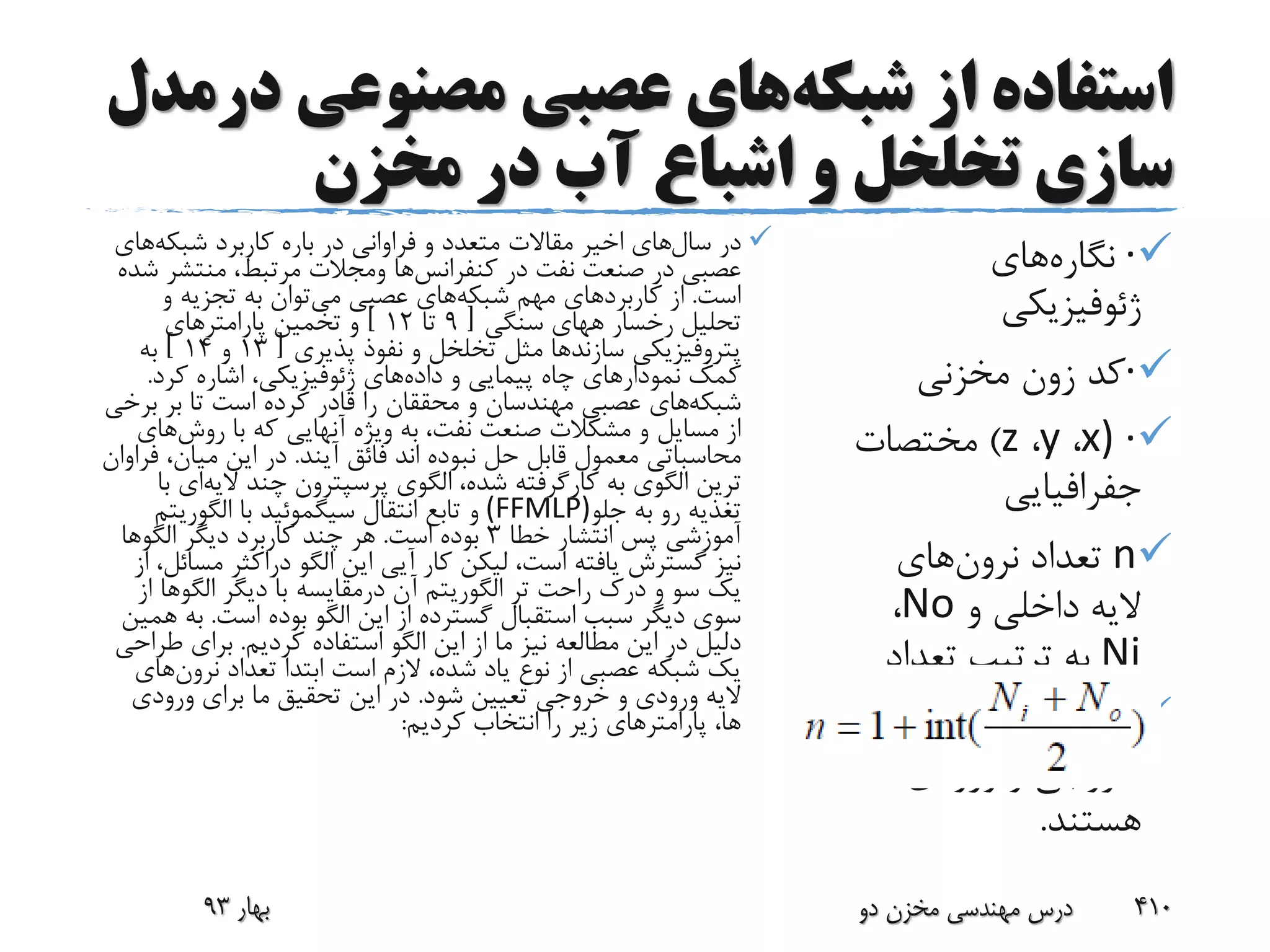 ‫شبکه‬ ‫از‬ ‫استفاده‬‫مصنوعی‬ ‫عصبی‬ ‫های‬‫د‬‫رمدل‬
‫مخزن‬ ‫در‬ ‫آب‬ ‫اشباع‬ ‫و‬ ‫تخلخل‬ ‫سازی‬
·‫نگاره‬‫های‬
‫ژئوفیزیکی‬
·‫کد‬‫زون‬‫مخزنی‬
·)x،y،z)‫مختصات‬
‫جفرافیایی‬
n‫تعداد‬‫نرون‬‫های‬
‫و‬ ‫داخلی‬ ‫الیه‬No،
Ni‫تعداد‬ ‫ترتیب‬ ‫به‬
‫نرون‬‫های‬‫الیه‬
‫ورودی‬ ‫و‬ ‫خروجی‬
‫هستند‬.
‫سال‬ ‫در‬‫شبکه‬ ‫کاربرد‬ ‫باره‬ ‫در‬ ‫فراوانی‬ ‫و‬ ‫متعدد‬ ‫مقاالت‬ ‫اخیر‬ ‫های‬‫ه‬‫ای‬
‫در‬ ‫نفت‬ ‫صنعت‬ ‫در‬ ‫عصبی‬‫کنفرانس‬‫ها‬‫ومجالت‬‫منتش‬ ،‫مرتبط‬‫شده‬ ‫ر‬
‫است‬.‫کاربرد‬ ‫از‬‫شبکه‬ ‫مهم‬ ‫های‬‫می‬ ‫عصبی‬ ‫های‬‫و‬ ‫تجزیه‬ ‫به‬ ‫توان‬
‫رخسار‬ ‫تحلیل‬‫ههای‬‫سنگی‬[9‫تا‬12]‫پارامتر‬ ‫تخمین‬ ‫و‬‫های‬
‫پتروفیزیکی‬‫سازندها‬‫پذیری‬ ‫نفوذ‬ ‫و‬ ‫تخلخل‬ ‫مثل‬[13‫و‬14]‫به‬
‫داده‬ ‫و‬ ‫پیمایی‬ ‫چاه‬ ‫نمودارهای‬ ‫کمک‬‫های‬‫ژئوفیزیکی‬‫کرد‬ ‫اشاره‬ ،.
‫شبکه‬‫ب‬ ‫بر‬ ‫تا‬ ‫است‬ ‫کرده‬ ‫قادر‬ ‫را‬ ‫محققان‬ ‫و‬ ‫مهندسان‬ ‫عصبی‬ ‫های‬‫رخی‬
‫روش‬ ‫با‬ ‫که‬ ‫آنهایی‬ ‫ویژه‬ ‫به‬ ،‫نفت‬ ‫صنعت‬ ‫مشکالت‬ ‫و‬ ‫مسایل‬ ‫از‬‫ه‬‫ای‬
‫محاسباتی‬‫آیند‬ ‫فائق‬ ‫اند‬ ‫نبوده‬ ‫حل‬ ‫قابل‬ ‫معمول‬.،‫میان‬ ‫این‬ ‫در‬‫فراوان‬
‫به‬ ‫الگوی‬ ‫ترین‬‫کارگرفته‬‫الگوی‬ ،‫شده‬‫پرسپترون‬‫چند‬‫الی‬‫ه‬‫ای‬‫با‬
‫جلو‬ ‫به‬ ‫رو‬ ‫تغذیه‬(FFMLP)‫انتقال‬ ‫تابع‬ ‫و‬‫سیگموئید‬‫با‬‫الگوریت‬‫م‬
‫خطا‬ ‫انتشار‬ ‫پس‬ ‫آموزشی‬3‫است‬ ‫بوده‬.‫دیگر‬ ‫کاربرد‬ ‫چند‬ ‫هر‬‫الگوها‬
‫الگو‬ ‫این‬ ‫آیی‬ ‫کار‬ ‫لیکن‬ ،‫است‬ ‫یافته‬ ‫گسترش‬ ‫نیز‬‫دراکثر‬‫م‬‫از‬ ،‫سائل‬
‫تر‬ ‫راحت‬ ‫درک‬ ‫و‬ ‫سو‬ ‫یک‬‫الگوریتم‬‫آن‬‫درمقایسه‬‫دیگر‬ ‫با‬‫الگو‬‫ه‬‫ا‬‫از‬
‫است‬ ‫بوده‬ ‫الگو‬ ‫این‬ ‫از‬ ‫گسترده‬ ‫استقبال‬ ‫سبب‬ ‫دیگر‬ ‫سوی‬.‫ب‬‫همین‬ ‫ه‬
‫کردیم‬ ‫استفاده‬ ‫الگو‬ ‫این‬ ‫از‬ ‫ما‬ ‫نیز‬ ‫مطالعه‬ ‫این‬ ‫در‬ ‫دلیل‬.‫ط‬ ‫برای‬‫راحی‬
‫تعداد‬ ‫ابتدا‬ ‫است‬ ‫الزم‬ ،‫شده‬ ‫یاد‬ ‫نوع‬ ‫از‬ ‫عصبی‬ ‫شبکه‬ ‫یک‬‫نرون‬‫های‬
‫شود‬ ‫تعیین‬ ‫خروجی‬ ‫و‬ ‫ورودی‬ ‫الیه‬.‫ورودی‬ ‫برای‬ ‫ما‬ ‫تحقیق‬ ‫این‬ ‫در‬
‫کردیم‬ ‫انتخاب‬ ‫را‬ ‫زیر‬ ‫پارامترهای‬ ،‫ها‬:
‫بهار‬93 ‫دو‬ ‫مخزن‬ ‫مهندسی‬ ‫درس‬ 410
 