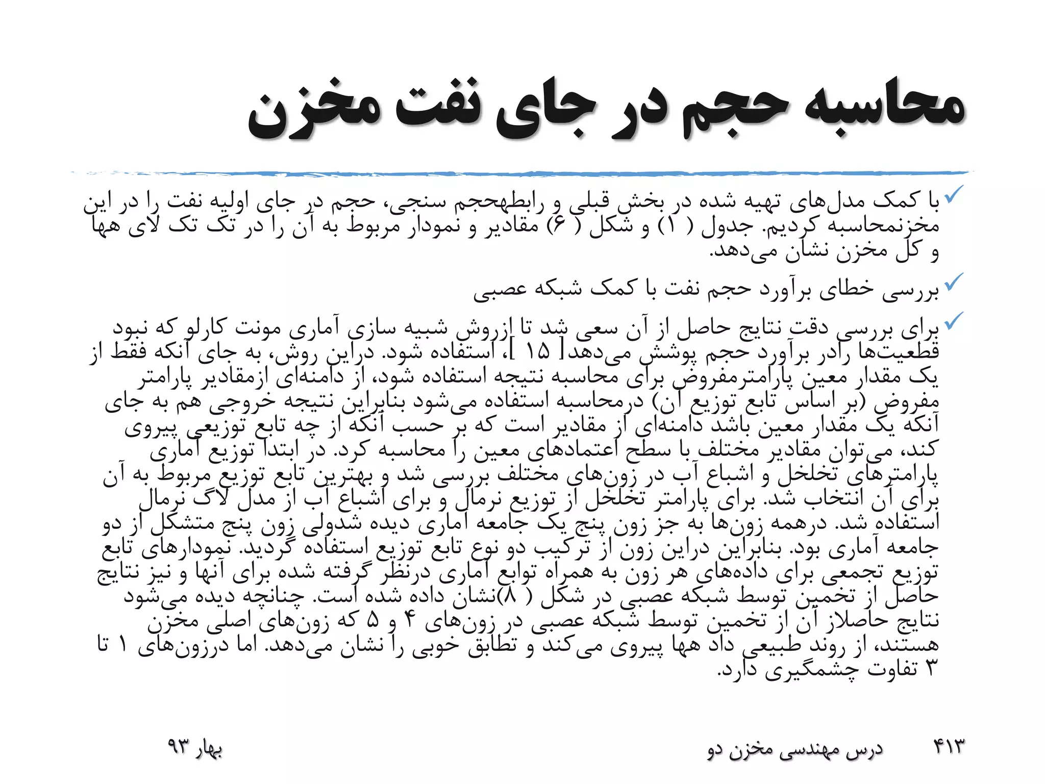 ‫مخزن‬ ‫نفت‬ ‫جای‬ ‫در‬ ‫حجم‬ ‫محاسبه‬
‫مدل‬ ‫کمک‬ ‫با‬‫و‬ ‫قبلی‬ ‫بخش‬ ‫در‬ ‫شده‬ ‫تهیه‬ ‫های‬‫رابطهحجم‬‫ا‬ ‫در‬ ‫را‬ ‫نفت‬ ‫اولیه‬ ‫جای‬ ‫در‬ ‫حجم‬ ،‫سنجی‬‫ین‬
‫مخزنمحاسبه‬‫کردیم‬.‫جدول‬(1)‫شکل‬ ‫و‬(6)‫تک‬ ‫در‬ ‫را‬ ‫آن‬ ‫به‬ ‫مربوط‬ ‫نمودار‬ ‫و‬ ‫مقادیر‬‫تک‬‫الی‬‫هها‬
‫می‬ ‫نشان‬ ‫مخزن‬ ‫کل‬ ‫و‬‫دهد‬.
‫عصبی‬ ‫شبکه‬ ‫کمک‬ ‫با‬ ‫نفت‬ ‫حجم‬ ‫برآورد‬ ‫خطای‬ ‫بررسی‬
‫تا‬ ‫شد‬ ‫سعی‬ ‫آن‬ ‫از‬ ‫حاصل‬ ‫نتایج‬ ‫دقت‬ ‫بررسی‬ ‫برای‬‫ازروش‬‫که‬ ‫کارلو‬ ‫مونت‬ ‫آماری‬ ‫سازی‬ ‫شبیه‬‫نبود‬
‫قطعیت‬‫ها‬‫رادر‬‫می‬ ‫پوشش‬ ‫حجم‬ ‫برآورد‬‫دهد‬[15]‫شود‬ ‫استفاده‬ ،.‫دراین‬‫از‬ ‫فقط‬ ‫آنکه‬ ‫جای‬ ‫به‬ ،‫روش‬
‫معین‬ ‫مقدار‬ ‫یک‬‫پارامترمفروض‬‫از‬ ،‫شود‬ ‫استفاده‬ ‫نتیجه‬ ‫محاسبه‬ ‫برای‬‫دامنه‬‫ای‬‫ازمقادیر‬‫پارام‬‫تر‬
‫مفروض‬(‫آن‬ ‫توزیع‬ ‫تابع‬ ‫اساس‬ ‫بر‬)‫درمحاسبه‬‫می‬ ‫استفاده‬‫ب‬ ‫هم‬ ‫خروجی‬ ‫نتیجه‬ ‫بنابراین‬ ‫شود‬‫جای‬ ‫ه‬
‫باشد‬ ‫معین‬ ‫مقدار‬ ‫یک‬ ‫آنکه‬‫دامنه‬‫ای‬‫پ‬ ‫توزیعی‬ ‫تابع‬ ‫چه‬ ‫از‬ ‫آنکه‬ ‫حسب‬ ‫بر‬ ‫که‬ ‫است‬ ‫مقادیر‬ ‫از‬‫یروی‬
‫می‬ ،‫کند‬‫سطح‬ ‫با‬ ‫مختلف‬ ‫مقادیر‬ ‫توان‬‫اعتماد‬‫های‬‫کرد‬ ‫محاسبه‬ ‫را‬ ‫معین‬.‫آماری‬ ‫توزیع‬ ‫ابتدا‬ ‫در‬
‫در‬ ‫آب‬ ‫اشباع‬ ‫و‬ ‫تخلخل‬ ‫پارامترهای‬‫زون‬‫های‬‫مربوط‬ ‫توزیع‬ ‫تابع‬ ‫بهترین‬ ‫و‬ ‫شد‬ ‫بررسی‬ ‫مختلف‬‫آن‬ ‫به‬
‫شد‬ ‫انتخاب‬ ‫آن‬ ‫برای‬.‫مدل‬ ‫از‬ ‫آب‬ ‫اشباع‬ ‫برای‬ ‫و‬ ‫نرمال‬ ‫توزیع‬ ‫از‬ ‫تخلخل‬ ‫پارامتر‬ ‫برای‬‫الگ‬‫نرمال‬
‫شد‬ ‫استفاده‬.‫درهمه‬‫زون‬‫ها‬‫جز‬ ‫به‬‫زون‬‫دیده‬ ‫آماری‬ ‫جامعه‬ ‫یک‬ ‫پنج‬‫شدولی‬‫زون‬‫د‬ ‫از‬ ‫متشکل‬ ‫پنج‬‫و‬
‫بود‬ ‫آماری‬ ‫جامعه‬.‫بنابراین‬‫دراین‬‫زون‬‫گردید‬ ‫استفاده‬ ‫توزیع‬ ‫تابع‬ ‫نوع‬ ‫دو‬ ‫ترکیب‬ ‫از‬.‫نمودار‬‫تابع‬ ‫های‬
‫داده‬ ‫برای‬ ‫تجمعی‬ ‫توزیع‬‫هر‬ ‫های‬‫زون‬‫آماری‬ ‫توابع‬ ‫همراه‬ ‫به‬‫درنظر‬‫ن‬ ‫نیز‬ ‫و‬ ‫آنها‬ ‫برای‬ ‫شده‬ ‫گرفته‬‫تایج‬
‫شکل‬ ‫در‬ ‫عصبی‬ ‫شبکه‬ ‫توسط‬ ‫تخمین‬ ‫از‬ ‫حاصل‬(8)‫است‬ ‫شده‬ ‫داده‬ ‫نشان‬.‫می‬ ‫دیده‬ ‫چنانچه‬‫شود‬
‫نتایج‬‫حاصالز‬‫در‬ ‫عصبی‬ ‫شبکه‬ ‫توسط‬ ‫تخمین‬ ‫از‬ ‫آن‬‫زون‬‫های‬4‫و‬5‫که‬‫زون‬‫های‬‫مخزن‬ ‫اصلی‬
‫داد‬ ‫طبیعی‬ ‫روند‬ ‫از‬ ،‫هستند‬‫هها‬‫می‬ ‫پیروی‬‫می‬ ‫نشان‬ ‫را‬ ‫خوبی‬ ‫تطابق‬ ‫و‬ ‫کند‬‫دهد‬.‫اما‬‫درزون‬‫های‬1‫تا‬
3‫دارد‬ ‫چشمگیری‬ ‫تفاوت‬.
‫بهار‬93 ‫دو‬ ‫مخزن‬ ‫مهندسی‬ ‫درس‬ 413
 