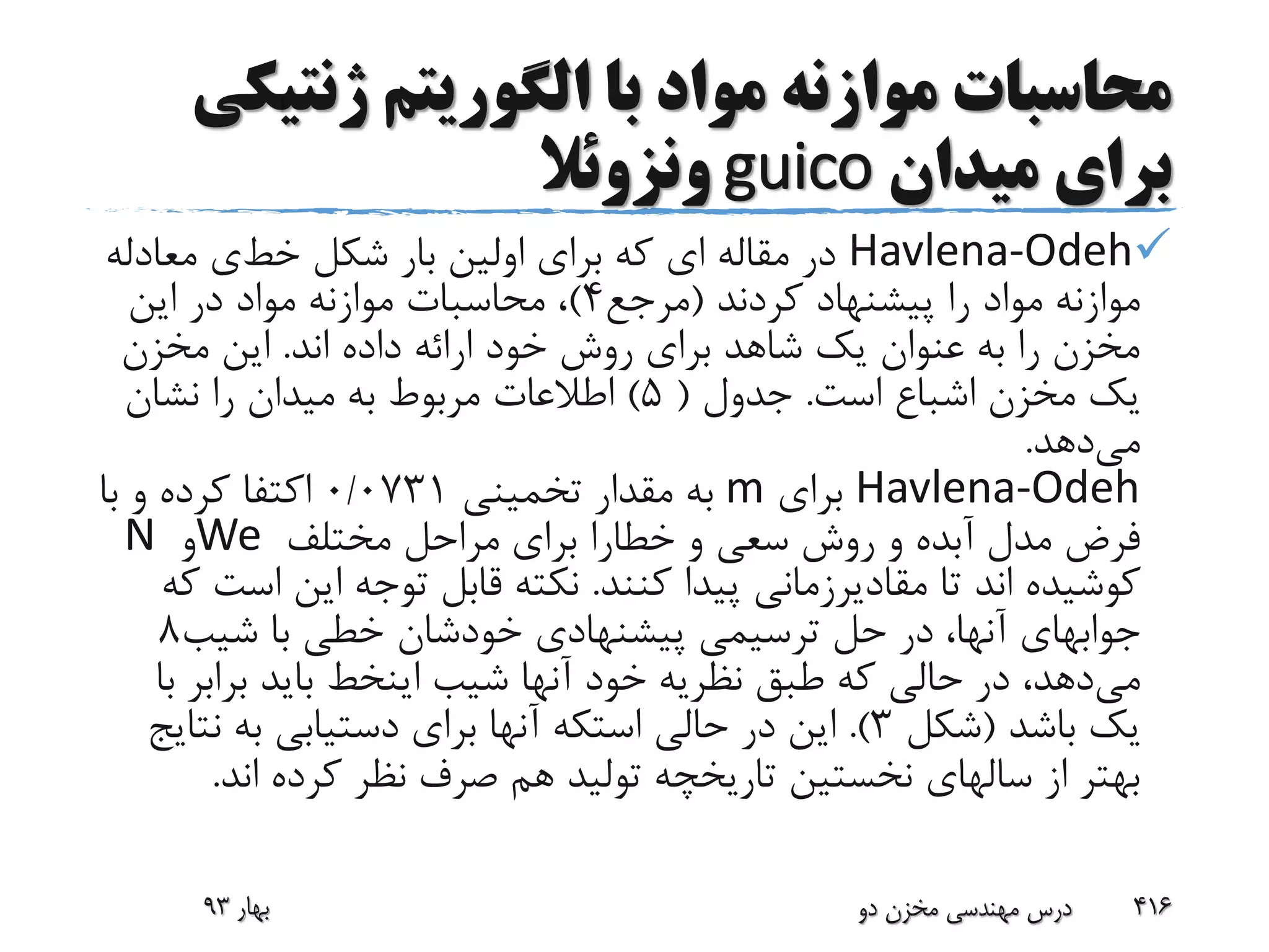 ‫ژنتی‬ ‫الگوریتم‬ ‫با‬ ‫مواد‬ ‫موازنه‬ ‫محاسبات‬‫کی‬
‫میدان‬ ‫برای‬guico‫ونزوئال‬
Havlena-Odeh‫مقاله‬ ‫در‬‫ا‬‫ی‬‫که‬‫برا‬‫ی‬‫شکل‬ ‫بار‬ ‫اولین‬‫خط‬‫ی‬‫معادل‬‫ه‬
‫کردند‬ ‫پیشنهاد‬ ‫را‬ ‫مواد‬ ‫موازنه‬(‫مرجع‬4)‫این‬ ‫در‬ ‫مواد‬ ‫موازنه‬ ‫محاسبات‬ ،
‫اند‬ ‫داده‬ ‫ارائه‬ ‫خود‬ ‫روش‬ ‫برای‬ ‫شاهد‬ ‫یک‬ ‫عنوان‬ ‫به‬ ‫را‬ ‫مخزن‬.‫مخزن‬ ‫این‬
‫است‬ ‫اشباع‬ ‫مخزن‬ ‫یک‬.‫جدول‬(5)‫نشان‬ ‫را‬ ‫میدان‬ ‫به‬ ‫مربوط‬ ‫اطالعات‬
‫می‬‫دهد‬.
Havlena-Odeh‫برای‬m‫تخمینی‬ ‫مقدار‬ ‫به‬0/0731‫با‬ ‫و‬ ‫کرده‬ ‫اکتفا‬
‫و‬ ‫سعی‬ ‫روش‬ ‫و‬ ‫آبده‬ ‫مدل‬ ‫فرض‬‫خطارا‬‫مختلف‬ ‫مراحل‬ ‫برای‬We‫و‬N
‫تا‬ ‫اند‬ ‫کوشیده‬‫مقادیرزمانی‬‫کنند‬ ‫پیدا‬.‫ا‬ ‫این‬ ‫توجه‬ ‫قابل‬ ‫نکته‬‫که‬ ‫ست‬
‫جوابهای‬‫شیب‬ ‫با‬ ‫خطی‬ ‫خودشان‬ ‫پیشنهادی‬ ‫ترسیمی‬ ‫حل‬ ‫در‬ ،‫آنها‬8
‫می‬‫شیب‬ ‫آنها‬ ‫خود‬ ‫نظریه‬ ‫طبق‬ ‫که‬ ‫حالی‬ ‫در‬ ،‫دهد‬‫اینخط‬‫براب‬ ‫باید‬‫با‬ ‫ر‬
‫باشد‬ ‫یک‬(‫شکل‬3.)‫حالی‬ ‫در‬ ‫این‬‫استکه‬‫نت‬ ‫به‬ ‫دستیابی‬ ‫برای‬ ‫آنها‬‫ایج‬
‫اند‬ ‫کرده‬ ‫نظر‬ ‫صرف‬ ‫هم‬ ‫تولید‬ ‫تاریخچه‬ ‫نخستین‬ ‫سالهای‬ ‫از‬ ‫بهتر‬.
‫بهار‬93 ‫دو‬ ‫مخزن‬ ‫مهندسی‬ ‫درس‬ 416
 
