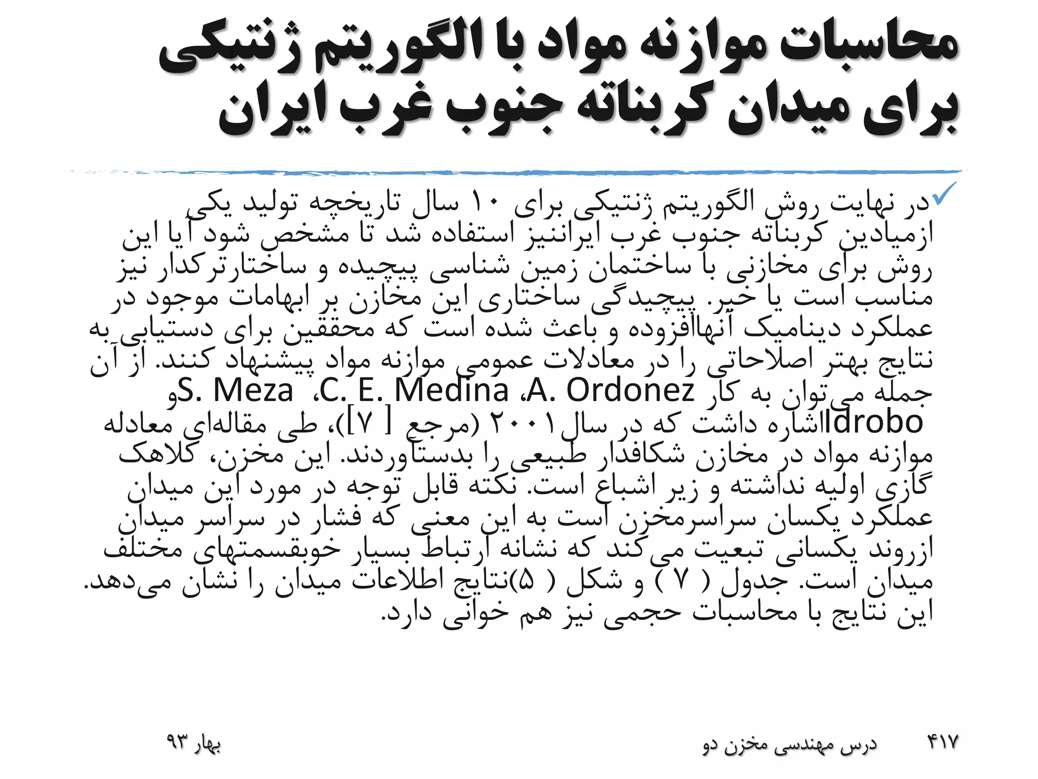 ‫ژنتی‬ ‫الگوریتم‬ ‫با‬ ‫مواد‬ ‫موازنه‬ ‫محاسبات‬‫کی‬
‫ایران‬ ‫غرب‬ ‫جنوب‬ ‫کربناته‬ ‫میدان‬ ‫برای‬
‫روش‬ ‫نهایت‬ ‫در‬‫الگوریتم‬‫برای‬ ‫ژنتیکی‬10‫یکی‬ ‫تولید‬ ‫تاریخچه‬ ‫سال‬
‫ازمیادین‬‫غرب‬ ‫جنوب‬ ‫کربناته‬‫ایراننیز‬‫آ‬ ‫شود‬ ‫مشخص‬ ‫تا‬ ‫شد‬ ‫استفاده‬‫این‬ ‫یا‬
‫و‬ ‫پیچیده‬ ‫شناسی‬ ‫زمین‬ ‫ساختمان‬ ‫با‬ ‫مخازنی‬ ‫برای‬ ‫روش‬‫ساختارترکدا‬‫ر‬‫نیز‬
‫خیر‬ ‫یا‬ ‫است‬ ‫مناسب‬.‫د‬ ‫موجود‬ ‫ابهامات‬ ‫بر‬ ‫مخازن‬ ‫این‬ ‫ساختاری‬ ‫پیچیدگی‬‫ر‬
‫عملکرد‬‫دینامیک‬‫آنهاافزوده‬‫دست‬ ‫برای‬ ‫محققین‬ ‫که‬ ‫است‬ ‫شده‬ ‫باعث‬ ‫و‬‫به‬ ‫یابی‬
‫کنند‬ ‫پیشنهاد‬ ‫مواد‬ ‫موازنه‬ ‫عمومی‬ ‫معادالت‬ ‫در‬ ‫را‬ ‫اصالحاتی‬ ‫بهتر‬ ‫نتایج‬.‫آن‬ ‫از‬
‫می‬ ‫جمله‬‫کار‬ ‫به‬ ‫توان‬A. Ordonez،C. E. Medina،S. Meza‫و‬
Idrobo‫سال‬ ‫در‬ ‫که‬ ‫داشت‬ ‫اشاره‬2001(‫مرجع‬[7)]‫طی‬ ،‫مقاله‬‫ای‬‫معادله‬
‫مخازن‬ ‫در‬ ‫مواد‬ ‫موازنه‬‫شکافدار‬‫را‬ ‫طبیعی‬‫بدستآوردند‬.‫کالهک‬ ،‫مخزن‬ ‫این‬
‫است‬ ‫اشباع‬ ‫زیر‬ ‫و‬ ‫نداشته‬ ‫اولیه‬ ‫گازی‬.‫م‬ ‫این‬ ‫مورد‬ ‫در‬ ‫توجه‬ ‫قابل‬ ‫نکته‬‫یدان‬
‫یکسان‬ ‫عملکرد‬‫سراسرمخزن‬‫م‬ ‫سراسر‬ ‫در‬ ‫فشار‬ ‫که‬ ‫معنی‬ ‫این‬ ‫به‬ ‫است‬‫یدان‬
‫ازروند‬‫می‬ ‫تبعیت‬ ‫یکسانی‬‫بسیار‬ ‫ارتباط‬ ‫نشانه‬ ‫که‬ ‫کند‬‫خوبقسم‬‫تهای‬‫مختلف‬
‫است‬ ‫میدان‬.‫جدول‬(7)‫شکل‬ ‫و‬(5)‫می‬ ‫نشان‬ ‫را‬ ‫میدان‬ ‫اطالعات‬ ‫نتایج‬‫دهد‬.
‫دارد‬ ‫خوانی‬ ‫هم‬ ‫نیز‬ ‫حجمی‬ ‫محاسبات‬ ‫با‬ ‫نتایج‬ ‫این‬.
‫بهار‬93 ‫دو‬ ‫مخزن‬ ‫مهندسی‬ ‫درس‬ 417
 