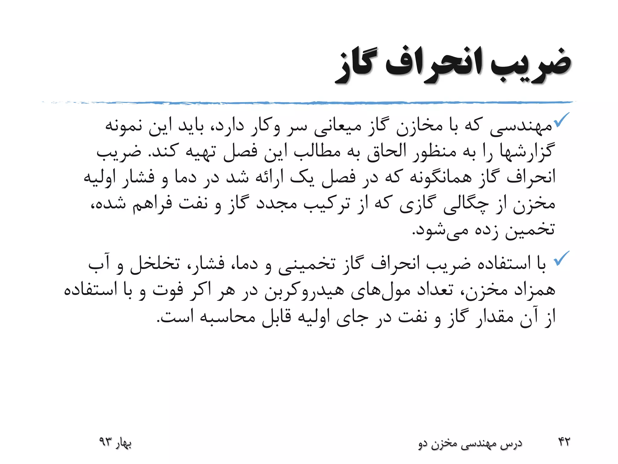 ‫گاز‬ ‫انحراف‬ ‫ضریب‬
‫سر‬ ‫میعانی‬ ‫گاز‬ ‫مخازن‬ ‫با‬ ‫که‬ ‫مهندسی‬‫وکار‬‫نمونه‬ ‫این‬ ‫باید‬ ،‫دارد‬
‫کند‬ ‫تهیه‬ ‫فصل‬ ‫این‬ ‫مطالب‬ ‫به‬ ‫الحاق‬ ‫منظور‬ ‫به‬ ‫را‬ ‫گزارشها‬.‫ضریب‬
‫اولی‬ ‫فشار‬ ‫و‬ ‫دما‬ ‫در‬ ‫شد‬ ‫ارائه‬ ‫یک‬ ‫فصل‬ ‫در‬ ‫که‬ ‫همانگونه‬ ‫گاز‬ ‫انحراف‬‫ه‬
،‫شده‬ ‫فراهم‬ ‫نفت‬ ‫و‬ ‫گاز‬ ‫مجدد‬ ‫ترکیب‬ ‫از‬ ‫که‬ ‫گازی‬ ‫چگالی‬ ‫از‬ ‫مخزن‬
‫می‬ ‫زده‬ ‫تخمین‬‫شود‬.
‫آب‬ ‫و‬ ‫تخلخل‬ ،‫فشار‬ ،‫دما‬ ‫و‬ ‫تخمینی‬ ‫گاز‬ ‫انحراف‬ ‫ضریب‬ ‫استفاده‬ ‫با‬
‫تعداد‬ ،‫مخزن‬ ‫همزاد‬‫مول‬‫های‬‫هر‬ ‫در‬ ‫هیدروکربن‬‫اکر‬‫استفاده‬ ‫با‬ ‫و‬ ‫فوت‬
‫است‬ ‫محاسبه‬ ‫قابل‬ ‫اولیه‬ ‫جای‬ ‫در‬ ‫نفت‬ ‫و‬ ‫گاز‬ ‫مقدار‬ ‫آن‬ ‫از‬.
‫بهار‬93 ‫دو‬ ‫مخزن‬ ‫مهندسی‬ ‫درس‬ 42
 