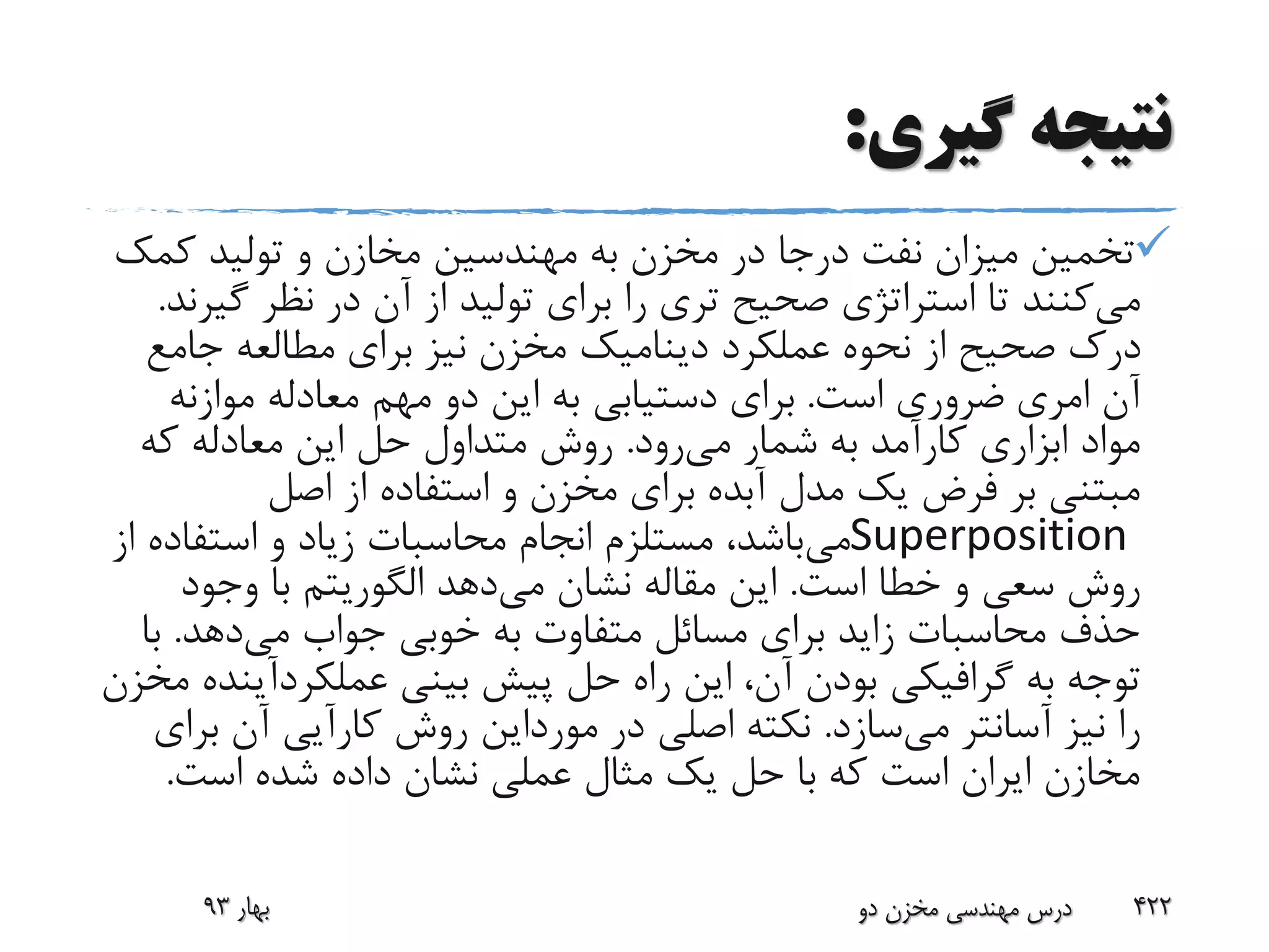 ‫گیری‬ ‫نتیجه‬:
‫کم‬ ‫تولید‬ ‫و‬ ‫مخازن‬ ‫مهندسین‬ ‫به‬ ‫مخزن‬ ‫در‬ ‫درجا‬ ‫نفت‬ ‫میزان‬ ‫تخمین‬‫ک‬
‫می‬‫گ‬ ‫نظر‬ ‫در‬ ‫آن‬ ‫از‬ ‫تولید‬ ‫برای‬ ‫را‬ ‫تری‬ ‫صحیح‬ ‫استراتژی‬ ‫تا‬ ‫کنند‬‫یرند‬.
‫عملکرد‬ ‫نحوه‬ ‫از‬ ‫صحیح‬ ‫درک‬‫دینامیک‬‫جامع‬ ‫مطالعه‬ ‫برای‬ ‫نیز‬ ‫مخزن‬
‫امری‬ ‫آن‬‫است‬ ‫ضروری‬.‫موازنه‬ ‫معادله‬ ‫مهم‬ ‫دو‬ ‫این‬ ‫به‬ ‫دستیابی‬ ‫برای‬
‫می‬ ‫شمار‬ ‫به‬ ‫کارآمد‬ ‫ابزاری‬ ‫مواد‬‫رود‬.‫که‬ ‫معادله‬ ‫این‬ ‫حل‬ ‫متداول‬ ‫روش‬
‫اصل‬ ‫از‬ ‫استفاده‬ ‫و‬ ‫مخزن‬ ‫برای‬ ‫آبده‬ ‫مدل‬ ‫یک‬ ‫فرض‬ ‫بر‬ ‫مبتنی‬
Superposition‫می‬‫استفاده‬ ‫و‬ ‫زیاد‬ ‫محاسبات‬ ‫انجام‬ ‫مستلزم‬ ،‫باشد‬‫از‬
‫است‬ ‫خطا‬ ‫و‬ ‫سعی‬ ‫روش‬.‫می‬ ‫نشان‬ ‫مقاله‬ ‫این‬‫دهد‬‫الگوریتم‬‫وجود‬ ‫با‬
‫می‬ ‫جواب‬ ‫خوبی‬ ‫به‬ ‫متفاوت‬ ‫مسائل‬ ‫برای‬ ‫زاید‬ ‫محاسبات‬ ‫حذف‬‫دهد‬.‫ب‬‫ا‬
‫به‬ ‫توجه‬‫گرافیکی‬‫بینی‬ ‫پیش‬ ‫حل‬ ‫راه‬ ‫این‬ ،‫آن‬ ‫بودن‬‫عملکردآی‬‫نده‬‫مخزن‬
‫می‬ ‫آسانتر‬ ‫نیز‬ ‫را‬‫سازد‬.‫در‬ ‫اصلی‬ ‫نکته‬‫مورداین‬‫ب‬ ‫آن‬ ‫کارآیی‬ ‫روش‬‫رای‬
‫است‬ ‫شده‬ ‫داده‬ ‫نشان‬ ‫عملی‬ ‫مثال‬ ‫یک‬ ‫حل‬ ‫با‬ ‫که‬ ‫است‬ ‫ایران‬ ‫مخازن‬.
‫بهار‬93 ‫دو‬ ‫مخزن‬ ‫مهندسی‬ ‫درس‬ 422
 