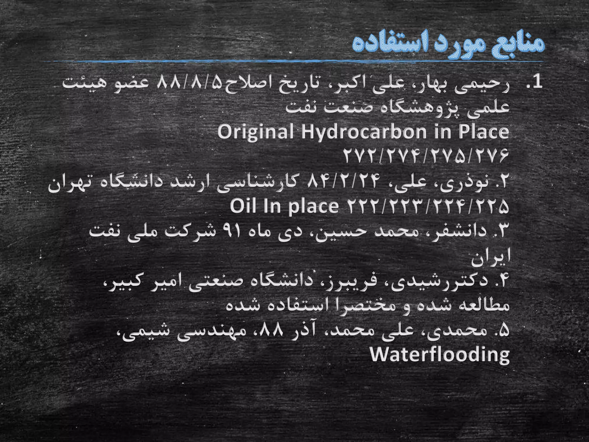 .1‫اصالح‬ ‫تاریخ‬ ،‫اکبر‬ ‫علی‬ ،‫بهار‬ ‫رحیمی‬88/8/5‫هیئت‬ ‫عضو‬
‫نفت‬ ‫صنعت‬ ‫پژوهشگاه‬ ‫علمی‬
Original Hydrocarbon in Place
272/274/275/276
2.‫نوذری‬،‫علی‬ ،84/2/24‫تهران‬ ‫دانشگاه‬ ‫ارشد‬ ‫کارشناسی‬
222/223/224/225Oil In place
3.‫دانشفر‬‫ماه‬ ‫دی‬ ،‫حسین‬ ‫محمد‬ ،91‫نفت‬ ‫ملی‬ ‫شرکت‬
‫ایران‬
4.‫دکتررشیدی‬‫کبی‬ ‫امیر‬ ‫صنعتی‬ ‫دانشگاه‬ ،‫فریبرز‬ ،،‫ر‬
‫شده‬ ‫استفاده‬ ‫مختصرا‬ ‫و‬ ‫شده‬ ‫مطالعه‬
5.‫آذر‬ ،‫محمد‬ ‫علی‬ ،‫محمدی‬88،‫شیمی‬ ‫مهندسی‬ ،
Waterflooding
 