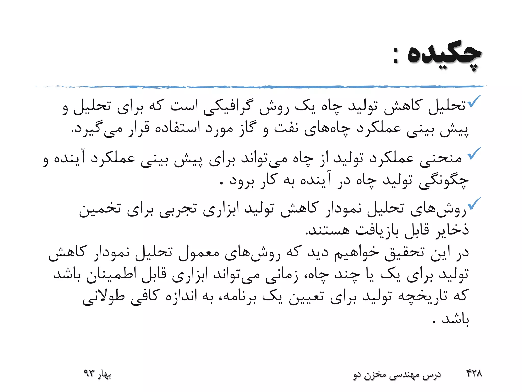 ‫چکیده‬:
‫تح‬ ‫برای‬ ‫که‬ ‫است‬ ‫گرافیکی‬ ‫روش‬ ‫یک‬ ‫چاه‬ ‫تولید‬ ‫کاهش‬ ‫تحلیل‬‫و‬ ‫لیل‬
‫چاه‬ ‫عملکرد‬ ‫بینی‬ ‫پیش‬‫می‬ ‫قرار‬ ‫استفاده‬ ‫مورد‬ ‫گاز‬ ‫و‬ ‫نفت‬ ‫های‬‫گی‬‫ر‬‫د‬.
‫می‬ ‫چاه‬ ‫از‬ ‫تولید‬ ‫عملکرد‬ ‫منحنی‬‫عملک‬ ‫بینی‬ ‫پیش‬ ‫برای‬ ‫تواند‬‫و‬ ‫آینده‬ ‫رد‬
‫برود‬ ‫کار‬ ‫به‬ ‫آینده‬ ‫در‬ ‫چاه‬ ‫تولید‬ ‫چگونگی‬.
‫روش‬‫تخمین‬ ‫برای‬ ‫تجربی‬ ‫ابزاری‬ ‫تولید‬ ‫کاهش‬ ‫نمودار‬ ‫تحلیل‬ ‫های‬
‫هستند‬ ‫بازیافت‬ ‫قابل‬ ‫ذخایر‬.
‫روش‬ ‫که‬ ‫دید‬ ‫خواهیم‬ ‫تحقیق‬ ‫این‬ ‫در‬‫کاهش‬ ‫نمودار‬ ‫تحلیل‬ ‫معمول‬ ‫های‬
‫می‬ ‫زمانی‬ ،‫چاه‬ ‫چند‬ ‫یا‬ ‫یک‬ ‫برای‬ ‫تولید‬‫اطمینان‬ ‫قابل‬ ‫ابزاری‬ ‫تواند‬‫باشد‬
‫طو‬ ‫کافی‬ ‫اندازه‬ ‫به‬ ،‫برنامه‬ ‫یک‬ ‫تعیین‬ ‫برای‬ ‫تولید‬ ‫تاریخچه‬ ‫که‬‫النی‬
‫باشد‬.
‫بهار‬93 ‫دو‬ ‫مخزن‬ ‫مهندسی‬ ‫درس‬ 428
 