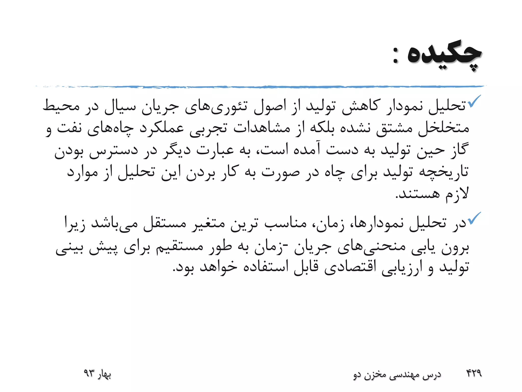 ‫چکیده‬:
‫تئوری‬ ‫اصول‬ ‫از‬ ‫تولید‬ ‫کاهش‬ ‫نمودار‬ ‫تحلیل‬‫م‬ ‫در‬ ‫سیال‬ ‫جریان‬ ‫های‬‫حیط‬
‫چاه‬ ‫عملکرد‬ ‫تجربی‬ ‫مشاهدات‬ ‫از‬ ‫بلکه‬ ‫نشده‬ ‫مشتق‬ ‫متخلخل‬‫ن‬ ‫های‬‫و‬ ‫فت‬
‫ب‬ ‫دسترس‬ ‫در‬ ‫دیگر‬ ‫عبارت‬ ‫به‬ ،‫است‬ ‫آمده‬ ‫دست‬ ‫به‬ ‫تولید‬ ‫حین‬ ‫گاز‬‫ودن‬
‫مو‬ ‫از‬ ‫تحلیل‬ ‫این‬ ‫بردن‬ ‫کار‬ ‫به‬ ‫صورت‬ ‫در‬ ‫چاه‬ ‫برای‬ ‫تولید‬ ‫تاریخچه‬‫ارد‬
‫هستند‬ ‫الزم‬.
‫می‬ ‫مستقل‬ ‫متغیر‬ ‫ترین‬ ‫مناسب‬ ،‫زمان‬ ،‫نمودارها‬ ‫تحلیل‬ ‫در‬‫ز‬ ‫باشد‬‫یرا‬
‫منحنی‬ ‫یابی‬ ‫برون‬‫جریان‬ ‫های‬-‫بینی‬ ‫پیش‬ ‫برای‬ ‫مستقیم‬ ‫طور‬ ‫به‬ ‫زمان‬
‫بو‬ ‫خواهد‬ ‫استفاده‬ ‫قابل‬ ‫اقتصادی‬ ‫ارزیابی‬ ‫و‬ ‫تولید‬‫د‬.
‫بهار‬93 ‫دو‬ ‫مخزن‬ ‫مهندسی‬ ‫درس‬ 429
 