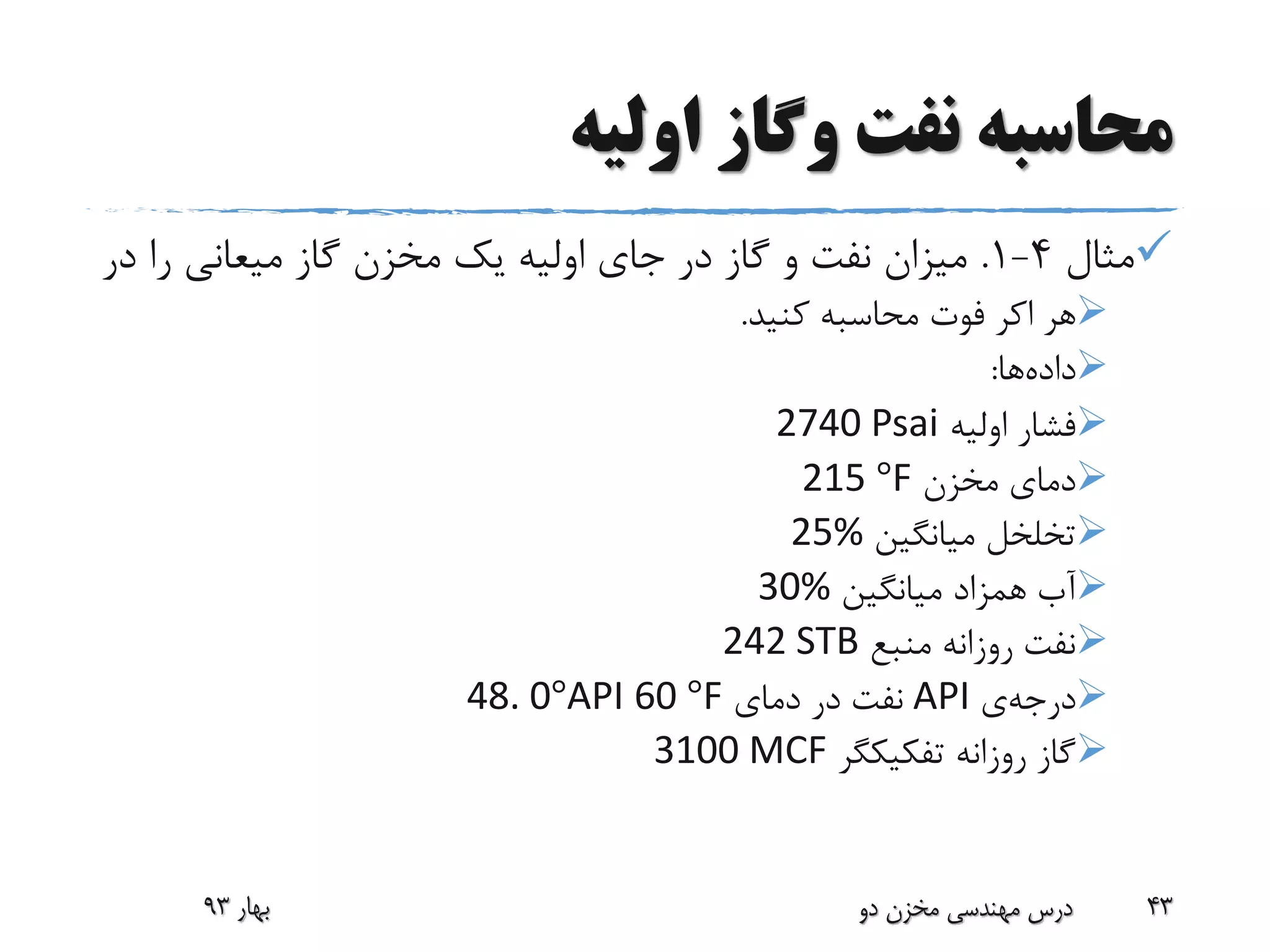 ‫اولیه‬ ‫وگاز‬ ‫نفت‬ ‫محاسبه‬
‫مثال‬4-1.‫د‬ ‫را‬ ‫میعانی‬ ‫گاز‬ ‫مخزن‬ ‫یک‬ ‫اولیه‬ ‫جای‬ ‫در‬ ‫گاز‬ ‫و‬ ‫نفت‬ ‫میزان‬‫ر‬
‫هر‬‫اکر‬‫کنید‬ ‫محاسبه‬ ‫فوت‬.
‫داده‬‫ها‬:
‫اولیه‬ ‫فشار‬2740 Psai
‫مخزن‬ ‫دمای‬F°215
‫میانگین‬ ‫تخلخل‬25%
‫میانگین‬ ‫همزاد‬ ‫آب‬30%
‫منبع‬ ‫روزانه‬ ‫نفت‬242 STB
‫درجه‬‫ی‬API‫دمای‬ ‫در‬ ‫نفت‬F°6048. 0°API
‫روزانه‬ ‫گاز‬‫تفکیکگر‬3100 MCF
‫بهار‬93 ‫دو‬ ‫مخزن‬ ‫مهندسی‬ ‫درس‬ 43
 