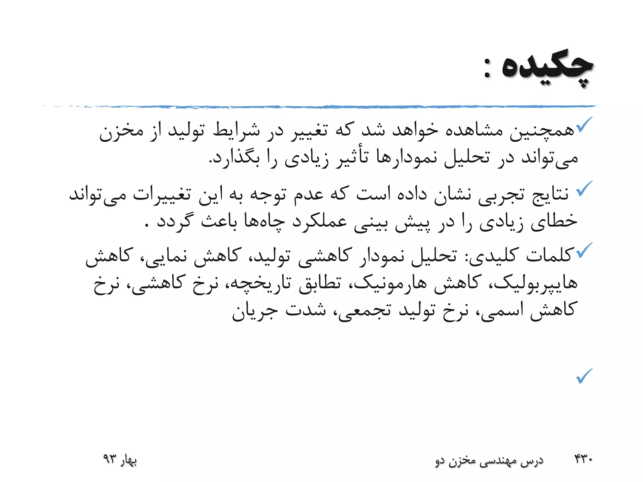 ‫چکیده‬:
‫مخزن‬ ‫از‬ ‫تولید‬ ‫شرایط‬ ‫در‬ ‫تغییر‬ ‫که‬ ‫شد‬ ‫خواهد‬ ‫مشاهده‬ ‫همچنین‬
‫می‬‫بگذار‬ ‫را‬ ‫زیادی‬ ‫تأثیر‬ ‫نمودارها‬ ‫تحلیل‬ ‫در‬ ‫تواند‬‫د‬.
‫م‬ ‫تغییرات‬ ‫این‬ ‫به‬ ‫توجه‬ ‫عدم‬ ‫که‬ ‫است‬ ‫داده‬ ‫نشان‬ ‫تجربی‬ ‫نتایج‬‫ی‬‫تواند‬
‫چاه‬ ‫عملکرد‬ ‫بینی‬ ‫پیش‬ ‫در‬ ‫را‬ ‫زیادی‬ ‫خطای‬‫گردد‬ ‫باعث‬ ‫ها‬.
‫کلیدی‬ ‫کلمات‬:‫ک‬ ،‫نمایی‬ ‫کاهش‬ ،‫تولید‬ ‫کاهشی‬ ‫نمودار‬ ‫تحلیل‬‫اهش‬
‫نر‬ ،‫کاهشی‬ ‫نرخ‬ ،‫تاریخچه‬ ‫تطابق‬ ،‫هارمونیک‬ ‫کاهش‬ ،‫هایپربولیک‬‫خ‬
‫جریان‬ ‫شدت‬ ،‫تجمعی‬ ‫تولید‬ ‫نرخ‬ ،‫اسمی‬ ‫کاهش‬

‫بهار‬93 ‫دو‬ ‫مخزن‬ ‫مهندسی‬ ‫درس‬ 430
 