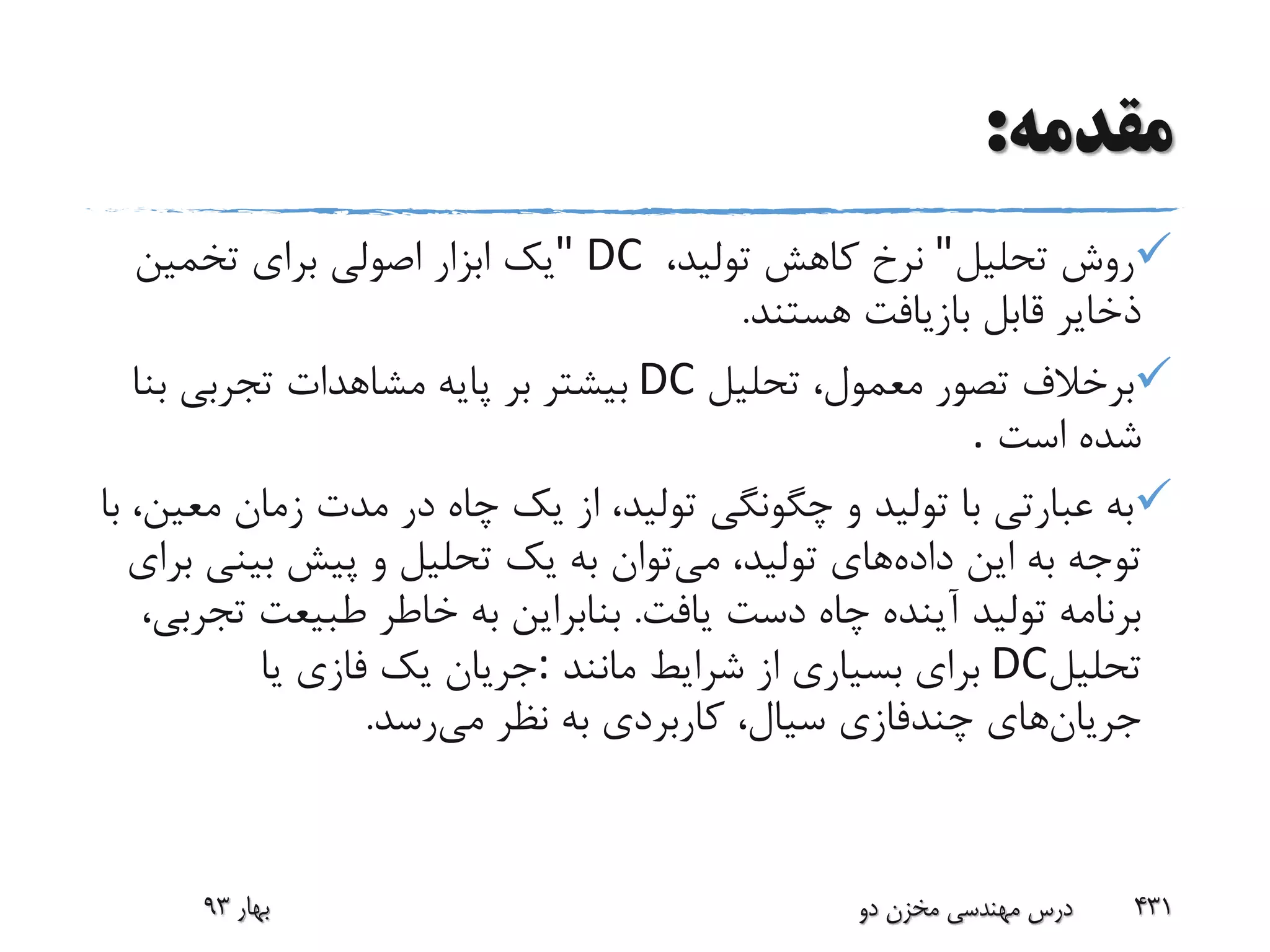 ‫مقدمه‬:
‫تحلیل‬ ‫روش‬"‫تولید‬ ‫کاهش‬ ‫نرخ‬،" DC‫تخمین‬ ‫برای‬ ‫اصولی‬ ‫ابزار‬ ‫یک‬
‫هستند‬ ‫بازیافت‬ ‫قابل‬ ‫ذخایر‬.
‫تحلیل‬ ،‫معمول‬ ‫تصور‬ ‫برخالف‬DC‫ب‬ ‫تجربی‬ ‫مشاهدات‬ ‫پایه‬ ‫بر‬ ‫بیشتر‬‫نا‬
‫اس‬ ‫شده‬‫ت‬.
‫م‬ ‫زمان‬ ‫مدت‬ ‫در‬ ‫چاه‬ ‫یک‬ ‫از‬ ،‫تولید‬ ‫چگونگی‬ ‫و‬ ‫تولید‬ ‫با‬ ‫عبارتی‬ ‫به‬‫با‬ ،‫عین‬
‫داده‬ ‫این‬ ‫به‬ ‫توجه‬‫می‬ ،‫تولید‬ ‫های‬‫بی‬ ‫پیش‬ ‫و‬ ‫تحلیل‬ ‫یک‬ ‫به‬ ‫توان‬‫برای‬ ‫نی‬
‫یافت‬ ‫دست‬ ‫چاه‬ ‫آینده‬ ‫تولید‬ ‫برنامه‬.‫طبیعت‬ ‫خاطر‬ ‫به‬ ‫بنابراین‬،‫تجربی‬
‫تحلیل‬DC‫مانند‬ ‫شرایط‬ ‫از‬ ‫بسیاری‬ ‫برای‬:‫یا‬ ‫فازی‬ ‫یک‬ ‫جریان‬
‫جریان‬‫می‬ ‫نظر‬ ‫به‬ ‫کاربردی‬ ،‫سیال‬ ‫چندفازی‬ ‫های‬‫رس‬‫د‬.
‫بهار‬93 ‫دو‬ ‫مخزن‬ ‫مهندسی‬ ‫درس‬ 431
 