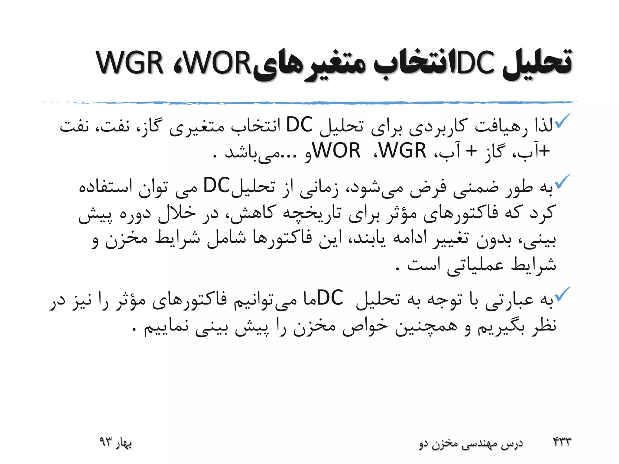 ‫تحلیل‬DC‫متغیرهای‬ ‫انتخاب‬WOR،WGR
‫تحلیل‬ ‫برای‬ ‫کاربردی‬ ‫رهیافت‬ ‫لذا‬DC‫نفت‬ ،‫نفت‬ ،‫گاز‬ ‫متغیری‬ ‫انتخاب‬
+‫گاز‬ ،‫آب‬+،‫آب‬WGR،WOR‫و‬...‫می‬‫باشد‬.
‫می‬ ‫فرض‬ ‫ضمنی‬ ‫طور‬ ‫به‬‫تحلیل‬ ‫از‬ ‫زمانی‬ ،‫شود‬DC‫استفاده‬ ‫توان‬ ‫می‬
‫تاریخچه‬ ‫برای‬ ‫مؤثر‬ ‫فاکتورهای‬ ‫که‬ ‫کرد‬‫پیش‬ ‫دوره‬ ‫خالل‬ ‫در‬ ،‫کاهش‬
‫مخز‬ ‫شرایط‬ ‫شامل‬ ‫فاکتورها‬ ‫این‬ ،‫یابند‬ ‫ادامه‬ ‫تغییر‬ ‫بدون‬ ،‫بینی‬‫و‬ ‫ن‬
‫است‬ ‫عملیاتی‬ ‫شرایط‬.
‫تحلیل‬ ‫به‬ ‫توجه‬ ‫با‬ ‫عبارتی‬ ‫به‬DC‫می‬ ‫ما‬‫د‬ ‫نیز‬ ‫را‬ ‫مؤثر‬ ‫فاکتورهای‬ ‫توانیم‬‫ر‬
‫نماییم‬ ‫بینی‬ ‫پیش‬ ‫را‬ ‫مخزن‬ ‫خواص‬ ‫همچنین‬ ‫و‬ ‫بگیریم‬ ‫نظر‬.
‫بهار‬93 ‫دو‬ ‫مخزن‬ ‫مهندسی‬ ‫درس‬ 433
 