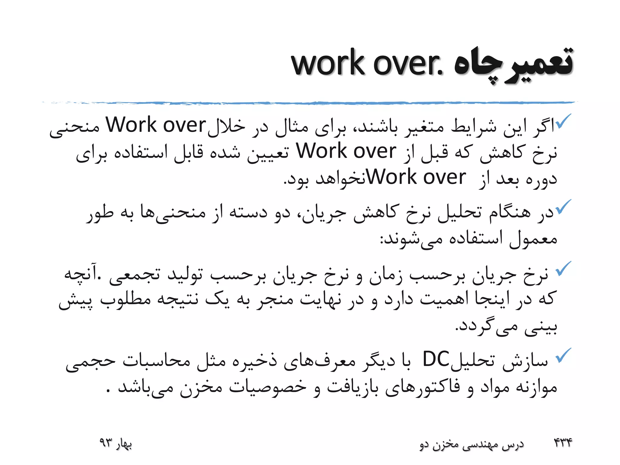 ‫تعمیرچاه‬work over.
‫خالل‬ ‫در‬ ‫مثال‬ ‫برای‬ ،‫باشند‬ ‫متغیر‬ ‫شرایط‬ ‫این‬ ‫اگر‬Work over‫منحنی‬
‫از‬ ‫قبل‬ ‫که‬ ‫کاهش‬ ‫نرخ‬Work over‫برای‬ ‫استفاده‬ ‫قابل‬ ‫شده‬ ‫تعیین‬
‫از‬ ‫بعد‬ ‫دوره‬Work over‫بود‬ ‫نخواهد‬.
‫منحنی‬ ‫از‬ ‫دسته‬ ‫دو‬ ،‫جریان‬ ‫کاهش‬ ‫نرخ‬ ‫تحلیل‬ ‫هنگام‬ ‫در‬‫طور‬ ‫به‬ ‫ها‬
‫می‬ ‫استفاده‬ ‫معمول‬‫شوند‬:
‫تجمعی‬ ‫تولید‬ ‫برحسب‬ ‫جریان‬ ‫نرخ‬ ‫و‬ ‫زمان‬ ‫برحسب‬ ‫جریان‬ ‫نرخ‬.‫آنچه‬
‫پ‬ ‫مطلوب‬ ‫نتیجه‬ ‫یک‬ ‫به‬ ‫منجر‬ ‫نهایت‬ ‫در‬ ‫و‬ ‫دارد‬ ‫اهمیت‬ ‫اینجا‬ ‫در‬ ‫که‬‫یش‬
‫می‬ ‫بینی‬‫گردد‬.
‫تحلیل‬ ‫سازش‬DC‫معرف‬ ‫دیگر‬ ‫با‬‫حجمی‬ ‫محاسبات‬ ‫مثل‬ ‫ذخیره‬ ‫های‬
‫می‬ ‫مخزن‬ ‫خصوصیات‬ ‫و‬ ‫بازیافت‬ ‫فاکتورهای‬ ‫و‬ ‫مواد‬ ‫موازنه‬‫باشد‬.
‫بهار‬93 ‫دو‬ ‫مخزن‬ ‫مهندسی‬ ‫درس‬ 434
 