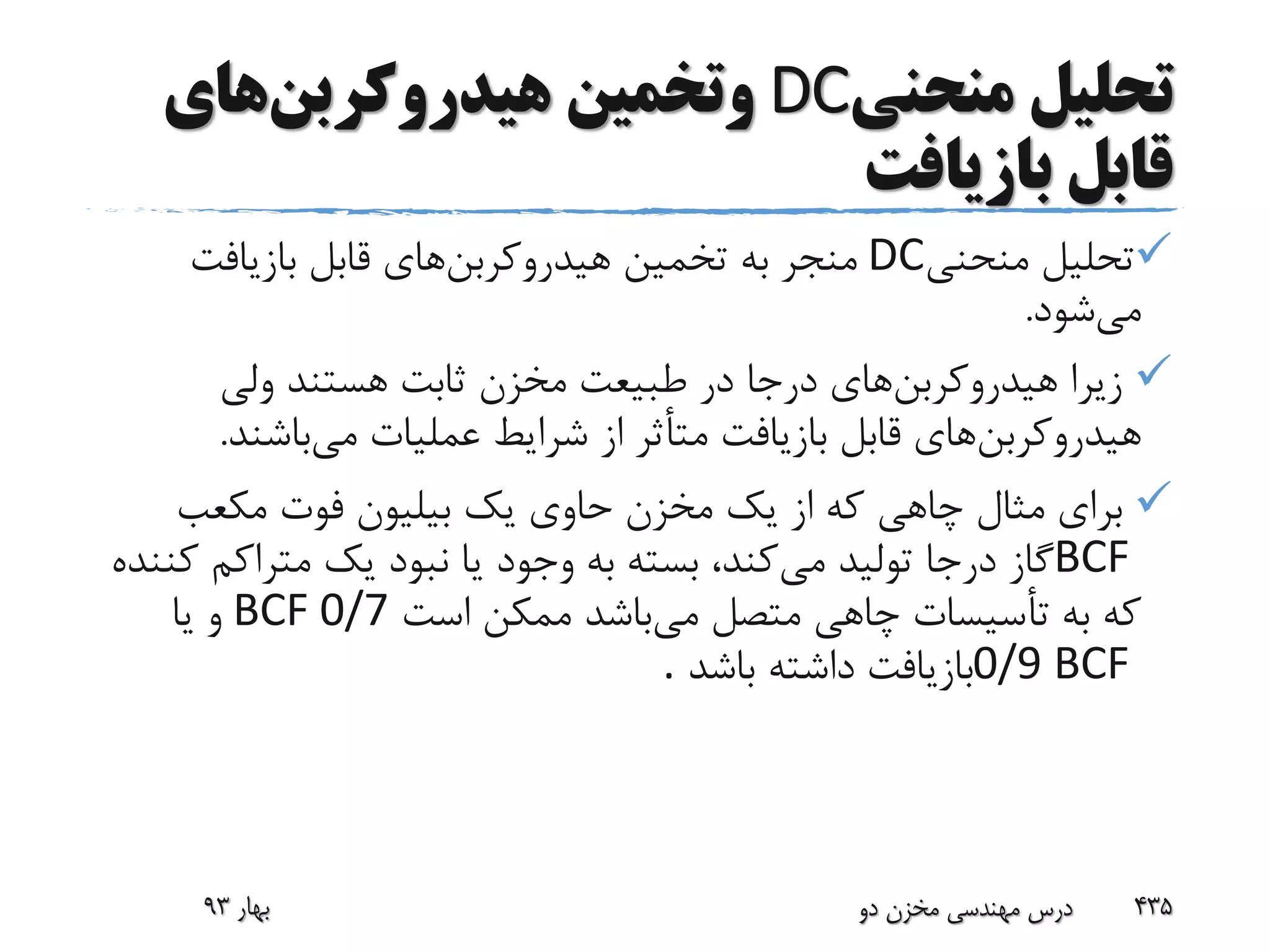 ‫منحنی‬ ‫تحلیل‬DC‫و‬‫هیدروکربن‬ ‫تخمین‬‫های‬
‫بازیافت‬ ‫قابل‬
‫منحنی‬ ‫تحلیل‬DC‫هیدروکربن‬ ‫تخمین‬ ‫به‬ ‫منجر‬‫بازیافت‬ ‫قابل‬ ‫های‬
‫می‬‫شود‬.
‫هیدروکربن‬ ‫زیرا‬‫ولی‬ ‫هستند‬ ‫ثابت‬ ‫مخزن‬ ‫طبیعت‬ ‫در‬ ‫درجا‬ ‫های‬
‫هیدروکربن‬‫می‬ ‫عملیات‬ ‫شرایط‬ ‫از‬ ‫متأثر‬ ‫بازیافت‬ ‫قابل‬ ‫های‬‫باشن‬‫د‬.
‫مکعب‬ ‫فوت‬ ‫بیلیون‬ ‫یک‬ ‫حاوی‬ ‫مخزن‬ ‫یک‬ ‫از‬ ‫که‬ ‫چاهی‬ ‫مثال‬ ‫برای‬
BCF‫می‬ ‫تولید‬ ‫درجا‬ ‫گاز‬‫متراک‬ ‫یک‬ ‫نبود‬ ‫یا‬ ‫وجود‬ ‫به‬ ‫بسته‬ ،‫کند‬‫کننده‬ ‫م‬
‫می‬ ‫متصل‬ ‫چاهی‬ ‫تأسیسات‬ ‫به‬ ‫که‬‫است‬ ‫ممکن‬ ‫باشد‬BCF 0/7‫یا‬ ‫و‬
0/9 BCF‫باشد‬ ‫داشته‬ ‫بازیافت‬.
‫بهار‬93 ‫دو‬ ‫مخزن‬ ‫مهندسی‬ ‫درس‬ 435
 