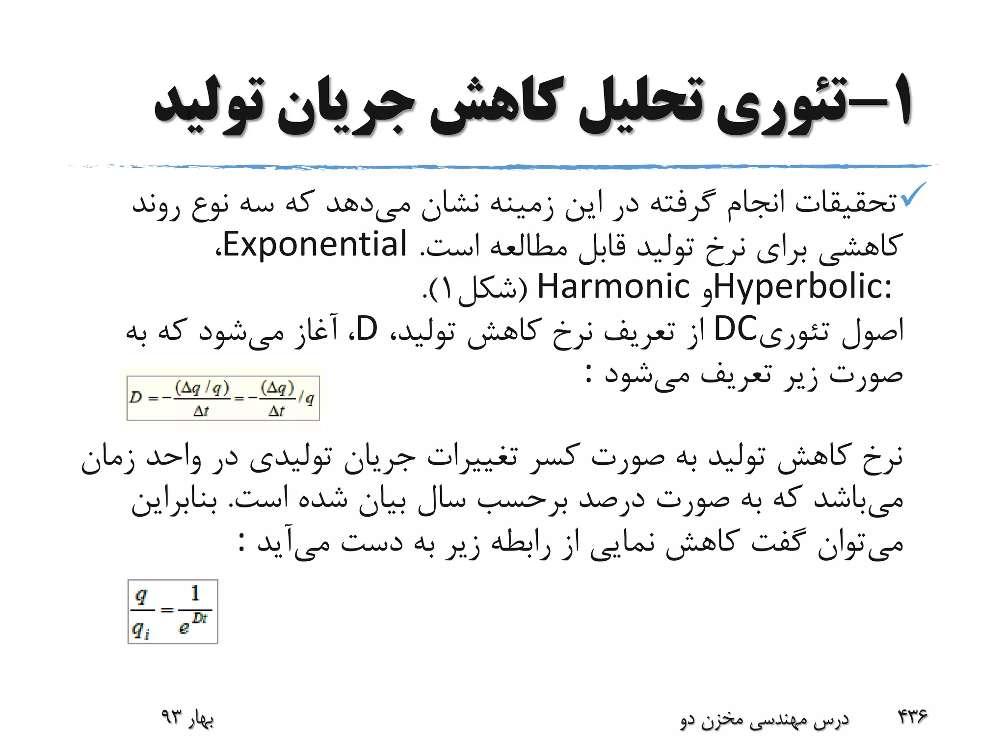 1-‫تولی‬ ‫جریان‬ ‫کاهش‬ ‫تحلیل‬ ‫تئوری‬‫د‬
‫می‬ ‫نشان‬ ‫زمینه‬ ‫این‬ ‫در‬ ‫گرفته‬ ‫انجام‬ ‫تحقیقات‬‫رو‬ ‫نوع‬ ‫سه‬ ‫که‬ ‫دهد‬‫ند‬
‫است‬ ‫مطالعه‬ ‫قابل‬ ‫تولید‬ ‫نرخ‬ ‫برای‬ ‫کاهشی‬.Exponential،
Hyperbolic:‫و‬Harmonic(‫شکل‬1.)
‫تئوری‬ ‫اصول‬DC،‫تولید‬ ‫کاهش‬ ‫نرخ‬ ‫تعریف‬ ‫از‬D،‫می‬ ‫آغاز‬‫به‬ ‫که‬ ‫شود‬
‫می‬ ‫تعریف‬ ‫زیر‬ ‫صورت‬‫شود‬:
‫وا‬ ‫در‬ ‫تولیدی‬ ‫جریان‬ ‫تغییرات‬ ‫کسر‬ ‫صورت‬ ‫به‬ ‫تولید‬ ‫کاهش‬ ‫نرخ‬‫زمان‬ ‫حد‬
‫می‬‫است‬ ‫شده‬ ‫بیان‬ ‫سال‬ ‫برحسب‬ ‫درصد‬ ‫صورت‬ ‫به‬ ‫که‬ ‫باشد‬.‫بناب‬‫راین‬
‫می‬‫می‬ ‫دست‬ ‫به‬ ‫زیر‬ ‫رابطه‬ ‫از‬ ‫نمایی‬ ‫کاهش‬ ‫گفت‬ ‫توان‬‫آید‬:
‫بهار‬93 ‫دو‬ ‫مخزن‬ ‫مهندسی‬ ‫درس‬ 436
 