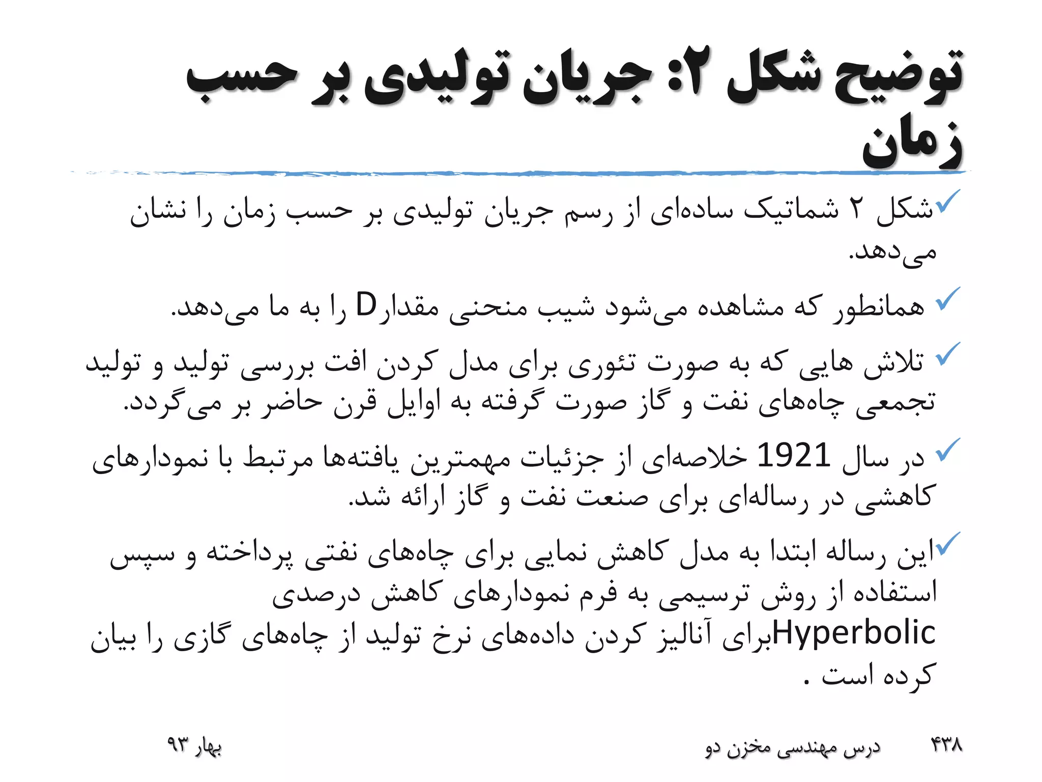 ‫توضیح‬‫شکل‬2:‫حسب‬ ‫بر‬ ‫تولیدی‬ ‫جریان‬
‫زمان‬
‫شکل‬2‫ساده‬ ‫شماتیک‬‫نشان‬ ‫را‬ ‫زمان‬ ‫حسب‬ ‫بر‬ ‫تولیدی‬ ‫جریان‬ ‫رسم‬ ‫از‬ ‫ای‬
‫می‬‫دهد‬.
‫می‬ ‫مشاهده‬ ‫که‬ ‫همانطور‬‫مقدار‬ ‫منحنی‬ ‫شیب‬ ‫شود‬D‫می‬ ‫ما‬ ‫به‬ ‫را‬‫دهد‬.
‫تولید‬ ‫بررسی‬ ‫افت‬ ‫کردن‬ ‫مدل‬ ‫برای‬ ‫تئوری‬ ‫صورت‬ ‫به‬ ‫که‬ ‫هایی‬ ‫تالش‬‫تولید‬ ‫و‬
‫چاه‬ ‫تجمعی‬‫می‬ ‫بر‬ ‫حاضر‬ ‫قرن‬ ‫اوایل‬ ‫به‬ ‫گرفته‬ ‫صورت‬ ‫گاز‬ ‫و‬ ‫نفت‬ ‫های‬‫گرد‬‫د‬.
‫سال‬ ‫در‬1921‫خالصه‬‫یافته‬ ‫مهمترین‬ ‫جزئیات‬ ‫از‬ ‫ای‬‫نمودارها‬ ‫با‬ ‫مرتبط‬ ‫ها‬‫ی‬
‫رساله‬ ‫در‬ ‫کاهشی‬‫ای‬‫ش‬ ‫ارائه‬ ‫گاز‬ ‫و‬ ‫نفت‬ ‫صنعت‬ ‫برای‬‫د‬.
‫ا‬‫چاه‬ ‫برای‬ ‫نمایی‬ ‫کاهش‬ ‫مدل‬ ‫به‬ ‫ابتدا‬ ‫رساله‬ ‫ین‬‫س‬ ‫و‬ ‫پرداخته‬ ‫نفتی‬ ‫های‬‫پس‬
‫درصدی‬ ‫کاهش‬ ‫نمودارهای‬ ‫فرم‬ ‫به‬ ‫ترسیمی‬ ‫روش‬ ‫از‬ ‫استفاده‬
Hyperbolic‫داده‬ ‫کردن‬ ‫آنالیز‬ ‫برای‬‫چاه‬ ‫از‬ ‫تولید‬ ‫نرخ‬ ‫های‬‫بیا‬ ‫را‬ ‫گازی‬ ‫های‬‫ن‬
‫است‬ ‫کرده‬.
‫بهار‬93 ‫دو‬ ‫مخزن‬ ‫مهندسی‬ ‫درس‬ 438
 