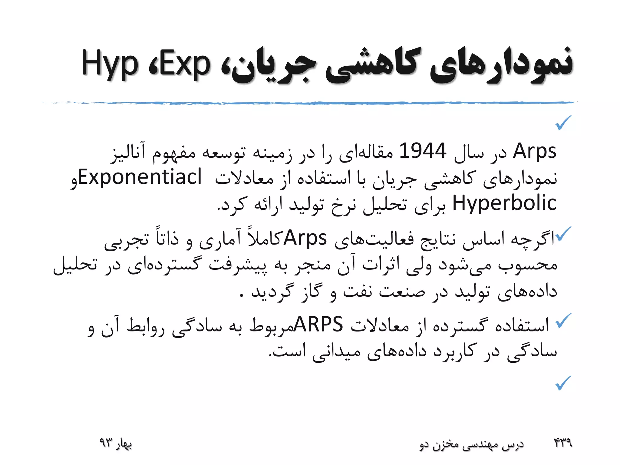 ‫جریا‬ ‫کاهشی‬ ‫نمودارهای‬،‫ن‬Exp،Hyp

Arps‫سال‬ ‫در‬1944‫مقاله‬‫آنالیز‬ ‫مفهوم‬ ‫توسعه‬ ‫زمینه‬ ‫در‬ ‫را‬ ‫ای‬
‫معادالت‬ ‫از‬ ‫استفاده‬ ‫با‬ ‫جریان‬ ‫کاهشی‬ ‫نمودارهای‬Exponentiacl‫و‬
Hyperbolic‫کرد‬ ‫ارائه‬ ‫تولید‬ ‫نرخ‬ ‫تحلیل‬ ‫برای‬.
‫اس‬ ‫اگرچه‬‫اس‬‫فعالیت‬ ‫نتایج‬‫های‬Arps‫تجربی‬ ً‫ا‬‫ذات‬ ‫و‬ ‫آماری‬ ً‫ال‬‫کام‬
‫می‬ ‫محسوب‬‫گسترده‬ ‫پیشرفت‬ ‫به‬ ‫منجر‬ ‫آن‬ ‫اثرات‬ ‫ولی‬ ‫شود‬‫ت‬ ‫در‬ ‫ای‬‫حلیل‬
‫داده‬‫گردید‬ ‫گاز‬ ‫و‬ ‫نفت‬ ‫صنعت‬ ‫در‬ ‫تولید‬ ‫های‬.
‫معادالت‬ ‫از‬ ‫گسترده‬ ‫استفاده‬ARPS‫و‬ ‫آن‬ ‫روابط‬ ‫سادگی‬ ‫به‬ ‫مربوط‬
‫داده‬ ‫کاربرد‬ ‫در‬ ‫سادگی‬‫است‬ ‫میدانی‬ ‫های‬.

‫بهار‬93 ‫دو‬ ‫مخزن‬ ‫مهندسی‬ ‫درس‬ 439
 