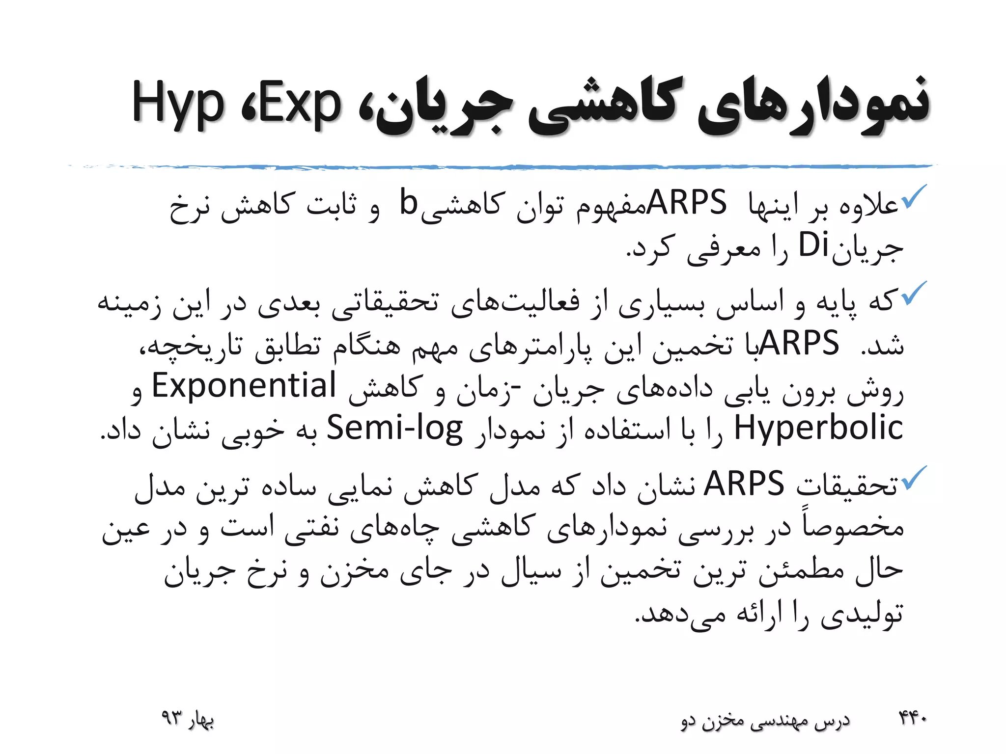 ‫جریا‬ ‫کاهشی‬ ‫نمودارهای‬،‫ن‬Exp،Hyp
‫اینها‬ ‫بر‬ ‫عالوه‬ARPS‫کاهشی‬ ‫توان‬ ‫مفهوم‬b‫نرخ‬ ‫کاهش‬ ‫ثابت‬ ‫و‬
‫جریان‬Di‫کرد‬ ‫معرفی‬ ‫را‬.
‫فعالیت‬ ‫از‬ ‫بسیاری‬ ‫اساس‬ ‫و‬ ‫پایه‬ ‫که‬‫ای‬ ‫در‬ ‫بعدی‬ ‫تحقیقاتی‬ ‫های‬‫زمینه‬ ‫ن‬
‫شد‬.ARPS،‫تاریخچه‬ ‫تطابق‬ ‫هنگام‬ ‫مهم‬ ‫پارامترهای‬ ‫این‬ ‫تخمین‬ ‫با‬
‫داده‬ ‫یابی‬ ‫برون‬ ‫روش‬‫جریان‬ ‫های‬-‫کاهش‬ ‫و‬ ‫زمان‬Exponential‫و‬
Hyperbolic‫نمودار‬ ‫از‬ ‫استفاده‬ ‫با‬ ‫را‬Semi-log‫داد‬ ‫نشان‬ ‫خوبی‬ ‫به‬.
‫تحقیقات‬ARPS‫مدل‬ ‫ترین‬ ‫ساده‬ ‫نمایی‬ ‫کاهش‬ ‫مدل‬ ‫که‬ ‫داد‬ ‫نشان‬
‫چاه‬ ‫کاهشی‬ ‫نمودارهای‬ ‫بررسی‬ ‫در‬ ً‫ا‬‫مخصوص‬‫عین‬ ‫در‬ ‫و‬ ‫است‬ ‫نفتی‬ ‫های‬
‫جریان‬ ‫نرخ‬ ‫و‬ ‫مخزن‬ ‫جای‬ ‫در‬ ‫سیال‬ ‫از‬ ‫تخمین‬ ‫ترین‬ ‫مطمئن‬ ‫حال‬
‫می‬ ‫ارائه‬ ‫را‬ ‫تولیدی‬‫دهد‬.
‫بهار‬93 ‫دو‬ ‫مخزن‬ ‫مهندسی‬ ‫درس‬ 440
 