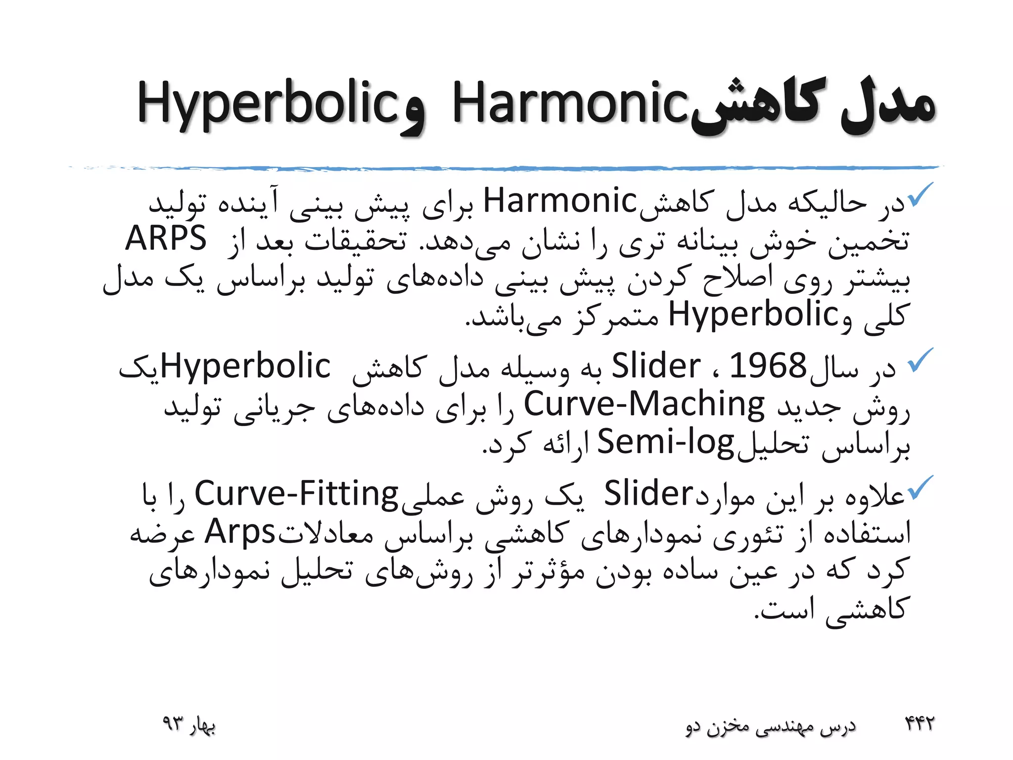 ‫کاهش‬ ‫مدل‬Harmonic‫و‬Hyperbolic
‫کاهش‬ ‫مدل‬ ‫حالیکه‬ ‫در‬Harmonic‫تولید‬ ‫آینده‬ ‫بینی‬ ‫پیش‬ ‫برای‬
‫می‬ ‫نشان‬ ‫را‬ ‫تری‬ ‫بینانه‬ ‫خوش‬ ‫تخمین‬‫دهد‬.‫از‬ ‫بعد‬ ‫تحقیقات‬ARPS
‫اصالح‬ ‫روی‬ ‫بیشتر‬‫داده‬ ‫بینی‬ ‫پیش‬ ‫کردن‬‫ی‬ ‫براساس‬ ‫تولید‬ ‫های‬‫مدل‬ ‫ک‬
‫و‬ ‫کلی‬Hyperbolic‫می‬ ‫متمرکز‬‫باشد‬.
‫سال‬ ‫در‬1968،Slider‫کاهش‬ ‫مدل‬ ‫وسیله‬ ‫به‬Hyperbolic‫یک‬
‫جدید‬ ‫روش‬Curve-Maching‫داده‬ ‫برای‬ ‫را‬‫تولید‬ ‫جریانی‬ ‫های‬
‫تحلیل‬ ‫براساس‬Semi-log‫کرد‬ ‫ارائه‬.
‫موارد‬ ‫این‬ ‫بر‬ ‫عالوه‬Slider‫عملی‬ ‫روش‬ ‫یک‬Curve-Fitting‫با‬ ‫را‬
‫معادالت‬ ‫براساس‬ ‫کاهشی‬ ‫نمودارهای‬ ‫تئوری‬ ‫از‬ ‫استفاده‬Arps‫عرضه‬
‫روش‬ ‫از‬ ‫مؤثرتر‬ ‫بودن‬ ‫ساده‬ ‫عین‬ ‫در‬ ‫که‬ ‫کرد‬‫نمودارهای‬ ‫تحلیل‬ ‫های‬
‫است‬ ‫کاهشی‬.
‫بهار‬93 ‫دو‬ ‫مخزن‬ ‫مهندسی‬ ‫درس‬ 442
 