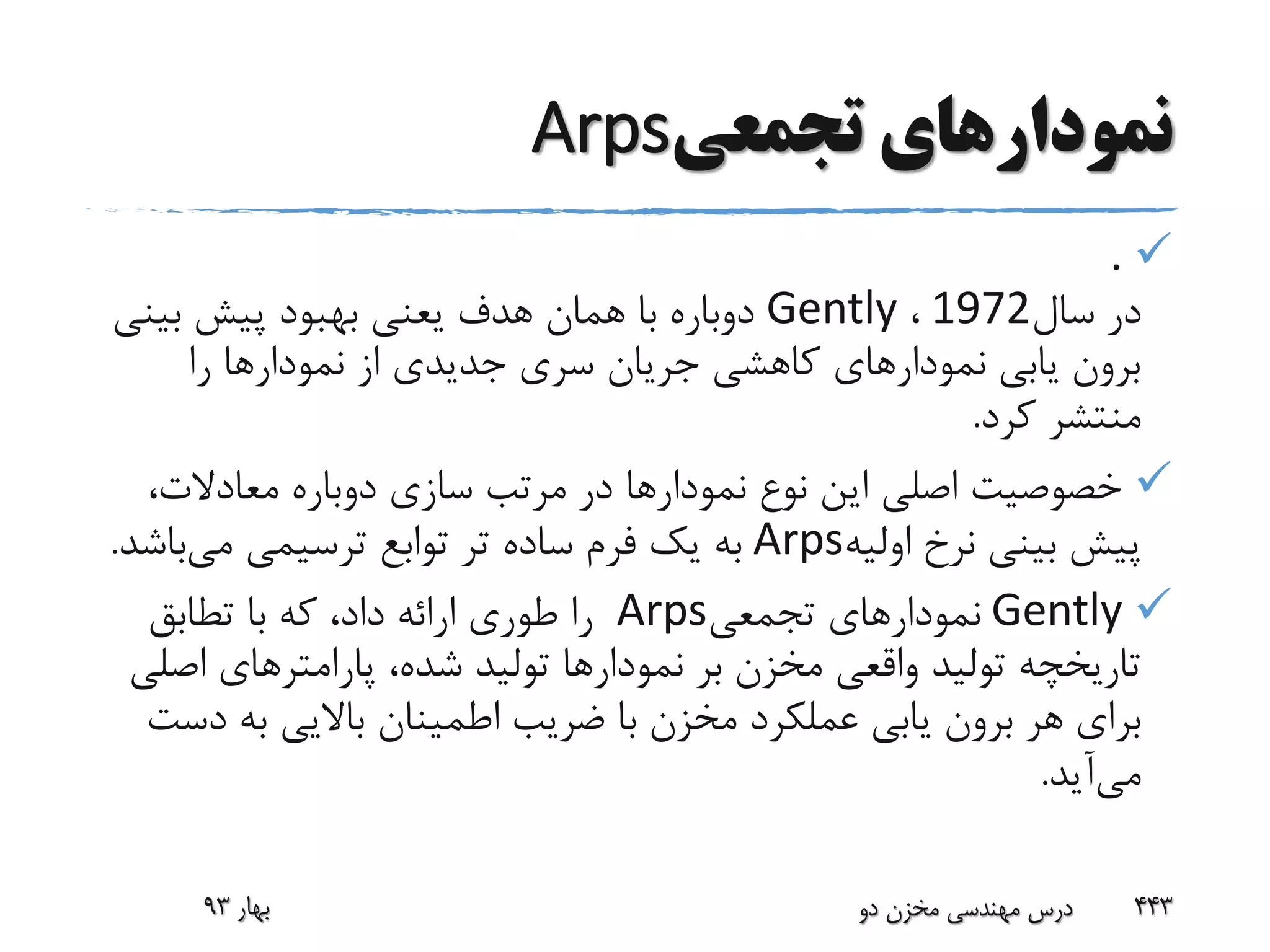 ‫تجمعی‬ ‫نمودارهای‬Arps
.
‫سال‬ ‫در‬1972،Gently‫بین‬ ‫پیش‬ ‫بهبود‬ ‫یعنی‬ ‫هدف‬ ‫همان‬ ‫با‬ ‫دوباره‬‫ی‬
‫را‬ ‫نمودارها‬ ‫از‬ ‫جدیدی‬ ‫سری‬ ‫جریان‬ ‫کاهشی‬ ‫نمودارهای‬ ‫یابی‬ ‫برون‬
‫کرد‬ ‫منتشر‬.
،‫معادالت‬ ‫دوباره‬ ‫سازی‬ ‫مرتب‬ ‫در‬ ‫نمودارها‬ ‫نوع‬ ‫این‬ ‫اصلی‬ ‫خصوصیت‬
‫اولیه‬ ‫نرخ‬ ‫بینی‬ ‫پیش‬Arps‫ترسیمی‬ ‫توابع‬ ‫تر‬ ‫ساده‬ ‫فرم‬ ‫یک‬ ‫به‬‫می‬‫ب‬‫اشد‬.
Gently‫تجمعی‬ ‫نمودارهای‬Arps‫تطابق‬ ‫با‬ ‫که‬ ،‫داد‬ ‫ارائه‬ ‫طوری‬ ‫را‬
‫اص‬ ‫پارامترهای‬ ،‫شده‬ ‫تولید‬ ‫نمودارها‬ ‫بر‬ ‫مخزن‬ ‫واقعی‬ ‫تولید‬ ‫تاریخچه‬‫لی‬
‫د‬ ‫به‬ ‫باالیی‬ ‫اطمینان‬ ‫ضریب‬ ‫با‬ ‫مخزن‬ ‫عملکرد‬ ‫یابی‬ ‫برون‬ ‫هر‬ ‫برای‬‫ست‬
‫می‬‫آید‬.
‫بهار‬93 ‫دو‬ ‫مخزن‬ ‫مهندسی‬ ‫درس‬ 443
 