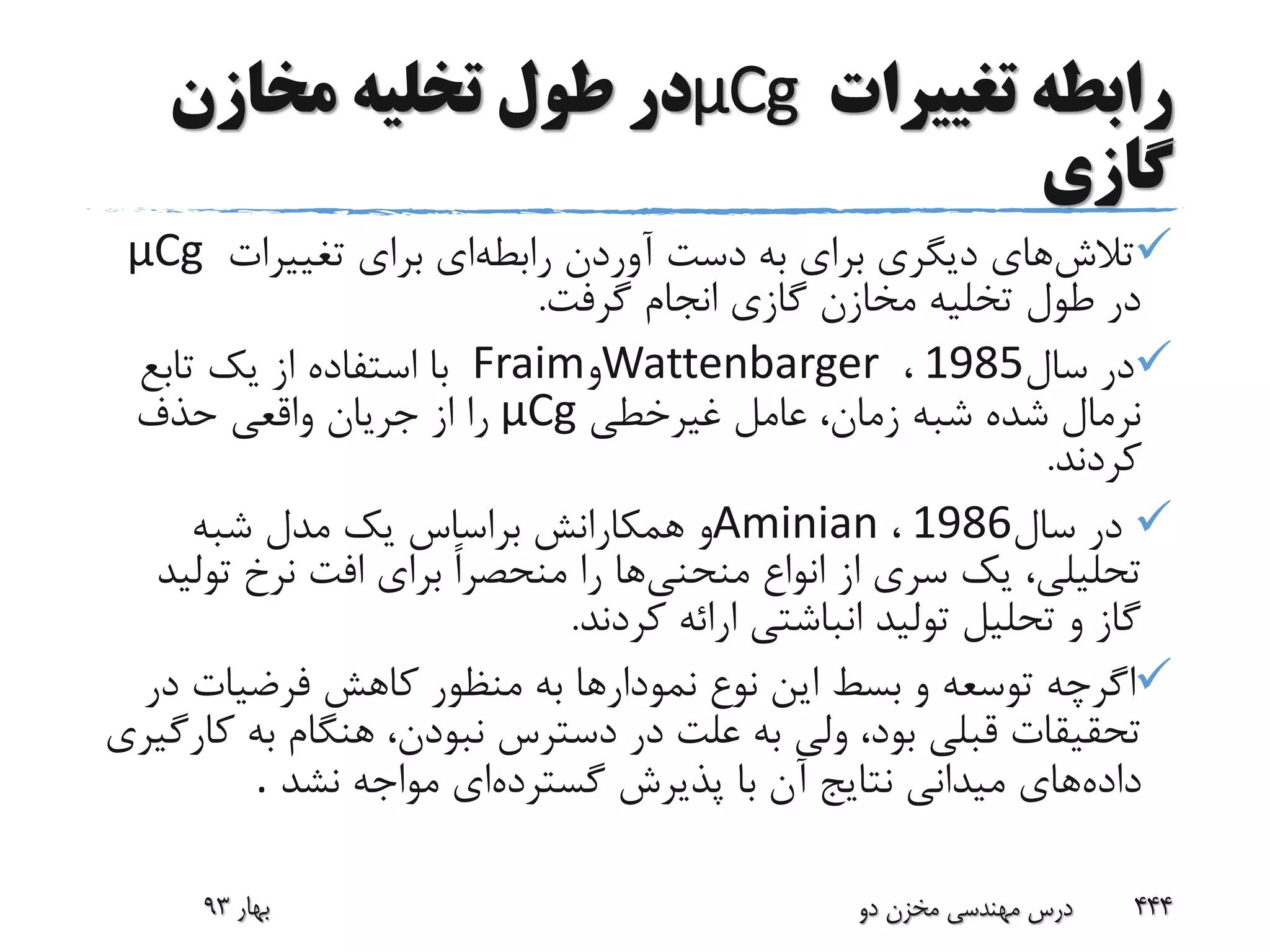 ‫تغییرات‬ ‫رابطه‬μCg‫مخازن‬ ‫تخلیه‬ ‫طول‬ ‫در‬
‫گازی‬
‫تالش‬‫رابطه‬ ‫آوردن‬ ‫دست‬ ‫به‬ ‫برای‬ ‫دیگری‬ ‫های‬‫تغییرات‬ ‫برای‬ ‫ای‬μCg
‫گرفت‬ ‫انجام‬ ‫گازی‬ ‫مخازن‬ ‫تخلیه‬ ‫طول‬ ‫در‬.
‫سال‬ ‫در‬1985،Wattenbarger‫و‬Fraim‫تابع‬ ‫یک‬ ‫از‬ ‫استفاده‬ ‫با‬
‫غیرخطی‬ ‫عامل‬ ،‫زمان‬ ‫شبه‬ ‫شده‬ ‫نرمال‬μCg‫حذف‬ ‫واقعی‬ ‫جریان‬ ‫از‬ ‫را‬
‫کردند‬.
‫سال‬ ‫در‬1986،Aminian‫شبه‬ ‫مدل‬ ‫یک‬ ‫براساس‬ ‫همکارانش‬ ‫و‬
‫منحنی‬ ‫انواع‬ ‫از‬ ‫سری‬ ‫یک‬ ،‫تحلیلی‬‫تو‬ ‫نرخ‬ ‫افت‬ ‫برای‬ ً‫ا‬‫منحصر‬ ‫را‬ ‫ها‬‫لید‬
‫کردند‬ ‫ارائه‬ ‫انباشتی‬ ‫تولید‬ ‫تحلیل‬ ‫و‬ ‫گاز‬.
‫د‬ ‫فرضیات‬ ‫کاهش‬ ‫منظور‬ ‫به‬ ‫نمودارها‬ ‫نوع‬ ‫این‬ ‫بسط‬ ‫و‬ ‫توسعه‬ ‫اگرچه‬‫ر‬
‫به‬ ‫هنگام‬ ،‫نبودن‬ ‫دسترس‬ ‫در‬ ‫علت‬ ‫به‬ ‫ولی‬ ،‫بود‬ ‫قبلی‬ ‫تحقیقات‬‫کارگیری‬
‫داده‬‫گسترده‬ ‫پذیرش‬ ‫با‬ ‫آن‬ ‫نتایج‬ ‫میدانی‬ ‫های‬‫نشد‬ ‫مواجه‬ ‫ای‬.
‫بهار‬93 ‫دو‬ ‫مخزن‬ ‫مهندسی‬ ‫درس‬ 444
 