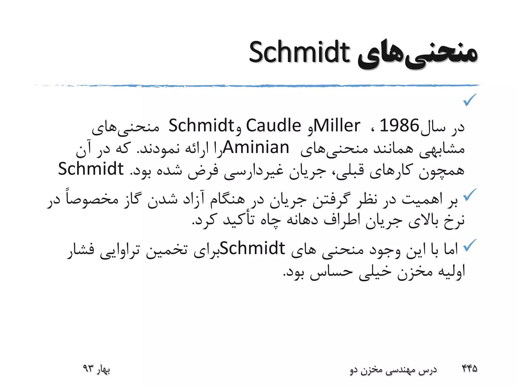 ‫منحنی‬‫های‬Schmidt

‫سال‬ ‫در‬1986،Miller‫و‬Caudle‫و‬Schmidt‫منحنی‬‫های‬
‫منحنی‬ ‫همانند‬ ‫مشابهی‬‫های‬Aminian‫نمودند‬ ‫ارائه‬ ‫را‬.‫آن‬ ‫در‬ ‫که‬
‫بود‬ ‫شده‬ ‫فرض‬ ‫غیردارسی‬ ‫جریان‬ ،‫قبلی‬ ‫کارهای‬ ‫همچون‬.Schmidt
ً‫ا‬‫مخصوص‬ ‫گاز‬ ‫شدن‬ ‫آزاد‬ ‫هنگام‬ ‫در‬ ‫جریان‬ ‫گرفتن‬ ‫نظر‬ ‫در‬ ‫اهمیت‬ ‫بر‬‫در‬
‫کرد‬ ‫تأکید‬ ‫چاه‬ ‫دهانه‬ ‫اطراف‬ ‫جریان‬ ‫باالی‬ ‫نرخ‬.
‫های‬ ‫منحنی‬ ‫وجود‬ ‫این‬ ‫با‬ ‫اما‬Schmidt‫فشار‬ ‫تراوایی‬ ‫تخمین‬ ‫برای‬
‫بود‬ ‫حساس‬ ‫خیلی‬ ‫مخزن‬ ‫اولیه‬.
‫بهار‬93 ‫دو‬ ‫مخزن‬ ‫مهندسی‬ ‫درس‬ 445
 